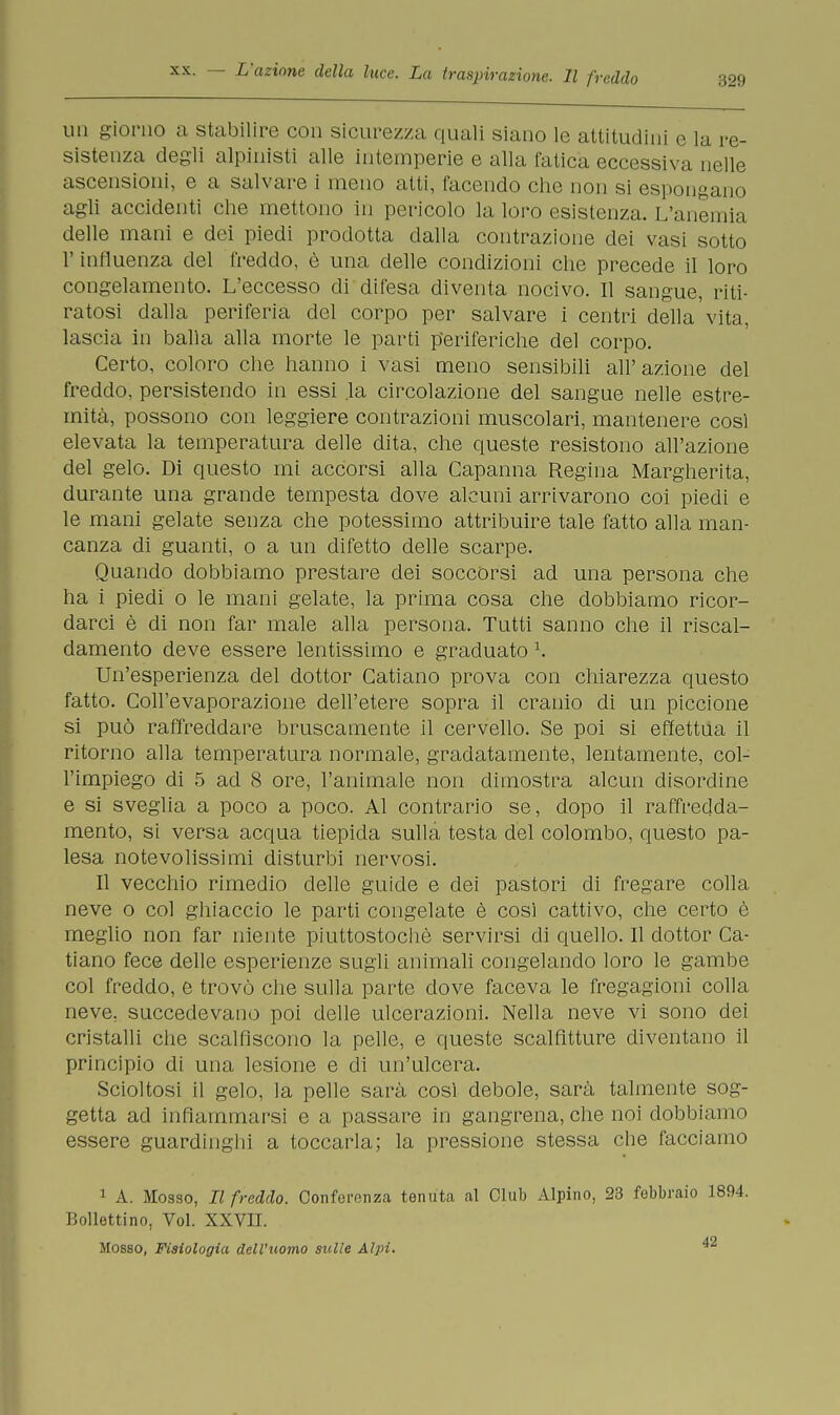 un giorno a stabilire con sicurezza quali siano le attitudini e la re- sistenza degli alpinisti alle intemperie e alla fatica eccessiva nelle ascensioni, e a salvare i meno atti, facendo che non si espongano agli accidenti che mettono in pericolo la loro esistenza. L'anemia delle mani e dei piedi prodotta dalla contrazione dei vasi sotto l'influenza del freddo, è una delle condizioni che precede il loro congelamento. L'eccesso di difesa diventa nocivo. Il sangue, riti- ratosi dalla periferia del corpo per salvare i centri della vita, lascia in balia alla morte le parti periferiche del corpo. Certo, coloro che hanno i vasi meno sensibili all'azione del freddo, persistendo in essi la circolazione del sangue nelle estre- mità, possono con leggiere contrazioni muscolari, mantenere così elevata la temperatura delle dita, che queste resistono all'azione del gelo. Di questo mi accorsi alla Capanna Regina Margherita, durante una grande tempesta dove alcuni arrivarono coi piedi e le mani gelate senza che potessimo attribuire tale fatto alla man- canza di guanti, o a un difetto delle scarpe. Quando dobbiamo prestare dei soccorsi ad una persona che ha i piedi o le mani gelate, la prima cosa che dobbiamo ricor- darci è di non far male alla persona. Tutti sanno che il riscal- damento deve essere lentissimo e graduato \ Un'esperienza del dottor Catiano prova con chiarezza questo fatto. Coll'evaporazione dell'etere sopra il cranio di un piccione si può raffreddare bruscamente il cervello. Se poi si effettua il ritorno alla temperatura normale, gradatamente, lentamente, col- l'impiego di 5 ad 8 ore, l'animale non dimostra alcun disordine e si sveglia a poco a poco. Al contrario se, dopo il raffredda- mento, si versa acqua tiepida sulla testa del colombo, questo pa- lesa notevolissimi disturbi nervosi. Il vecchio rimedio delle guide e dei pastori di fregare colla neve o col ghiaccio le parti congelate è così cattivo, che certo è meglio non far niente piuttostochè servirsi di quello. Il dottor Ca- tiano fece delle esperienze sugli animali congelando loro le gambe col freddo, e trovò che sulla parte dove faceva le fregagioni colla neve, succedevano poi delle ulcerazioni. Nella neve vi sono dei cristalli che scalfiscono la pelle, e queste scalfitture diventano il principio di una lesione e di un'ulcera. Scioltosi il gelo, la pelle sarà così debole, sarà talmente sog- getta ad infiammarsi e a passare in gangrena, che noi dobbiamo essere guardinghi a toccarla; la pressione stessa che facciamo 1 A. Mosso, Il freddo. Conferenza tenuta al Club Alpino, 23 febbraio 1894. Bollettino, Voi. XXVH. Mosso, Fisiologia dell'uomo sulle Alpi. ^