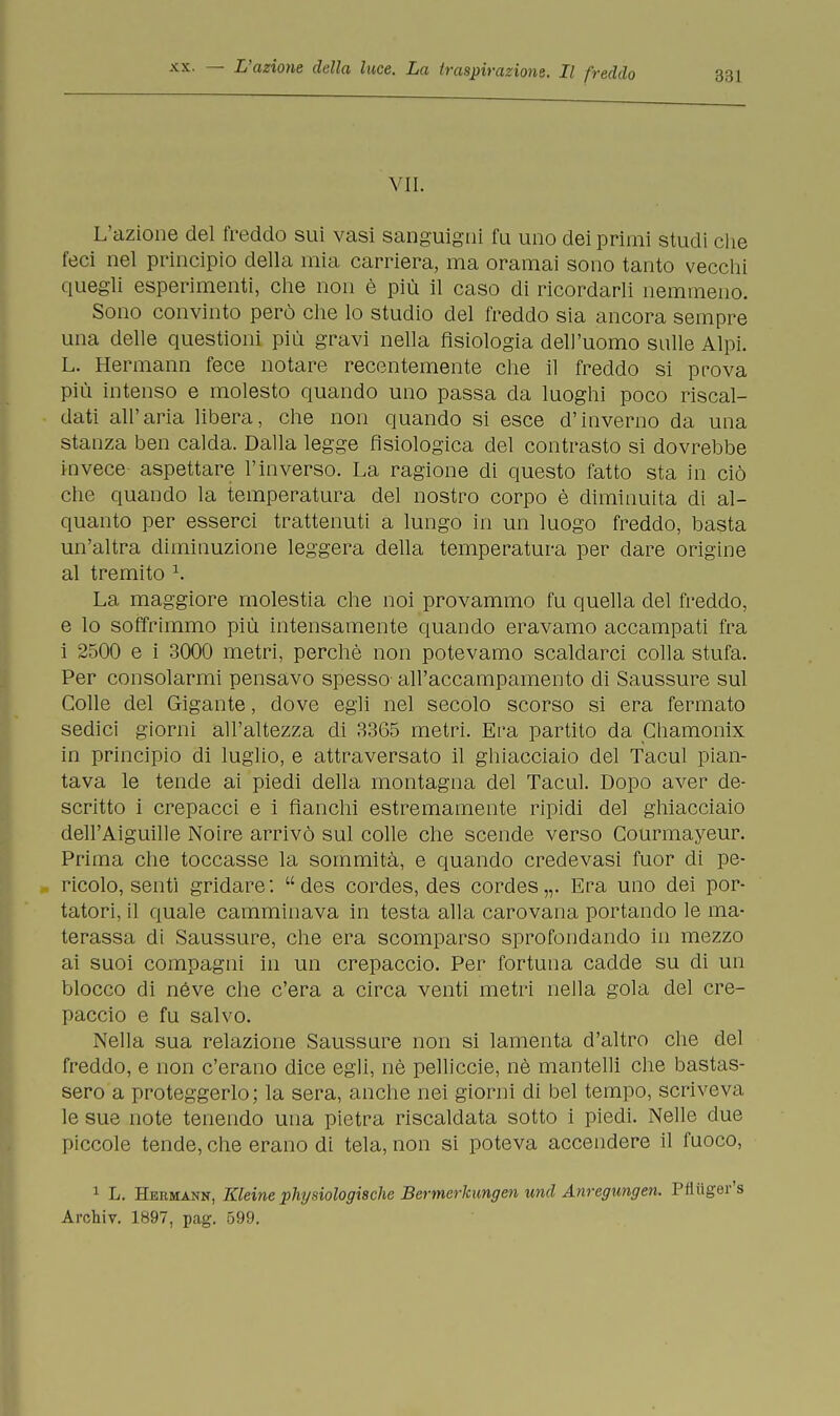 VII. L'azione del freddo sui vasi sanguigni fu uno dei primi studi che feci nel principio della mia carriera, ma oramai sono tanto vecchi quegli esperimenti, che non è più il caso di ricordarli nemmeno. Sono convinto però che lo studio del freddo sia ancora sempre una delle questioni più gravi nella fisiologia dell'uomo sulle Alpi. L. Hermann fece notare recentemente che il freddo si prova più intenso e molesto quando uno passa da luoghi poco riscal- dati all'aria libera, che non quando si esce d'inverno da una stanza ben calda. Dalla legge fisiologica del contrasto si dovrebbe invece aspettare l'inverso. La ragione di questo fatto sta in ciò che quando la temperatura del nostro corpo è diminuita di al- quanto per esserci trattenuti a lungo in un luogo freddo, basta un'altra diminuzione leggera della temperatura per dare origine al tremito 1. La maggiore molestia che noi provammo fu quella del freddo, e lo soffrimmo più intensamente quando eravamo accampati fra i 2500 e i 3000 metri, perchè non potevamo scaldarci colla stufa. Per consolarmi pensavo spesso all'accampamento di Saussure sul Colle del Gigante, dove egli nel secolo scorso si era fermato sedici giorni all'altezza di 3365 metri. Era partito da Chamonix in principio di luglio, e attraversato il ghiacciaio del facul pian- tava le tende ai piedi della montagna del Tacul. Dopo aver de- scritto i crepacci e i fianchi estremamente ripidi del ghiacciaio dell'Aiguille Noire arrivò sul colle che scende verso Courmayeur. Prima che toccasse la sommità, e quando credevasi fuor di pe- . ricolo, sentì gridare : des cordes, des cordes „. Era uno dei por- tatori, il quale camminava in testa alla carovana portando le ma- terassa di Saussure, che era scomparso sprofondando in mezzo ai suoi compagni in un crepaccio. Per fortuna cadde su di un blocco eli néve che c'era a circa venti metri nella gola del cre- paccio e fu salvo. Nella sua relazione Saussure non si lamenta d'altro che del freddo, e non c'erano dice egli, nè pelliccie, nè mantelli che bastas- sero a proteggerlo; la sera, anche nei giorni di bel tempo, scriveva le sue note tenendo una pietra riscaldata sotto i piedi. Nelle due piccole tende, che erano di tela, non si poteva accendere il fuoco, 1 L. Hermann, Ideine physiologische Bermerkungen und Anregungen. Ptìiiger's Archiv. 1897, pag. 599.