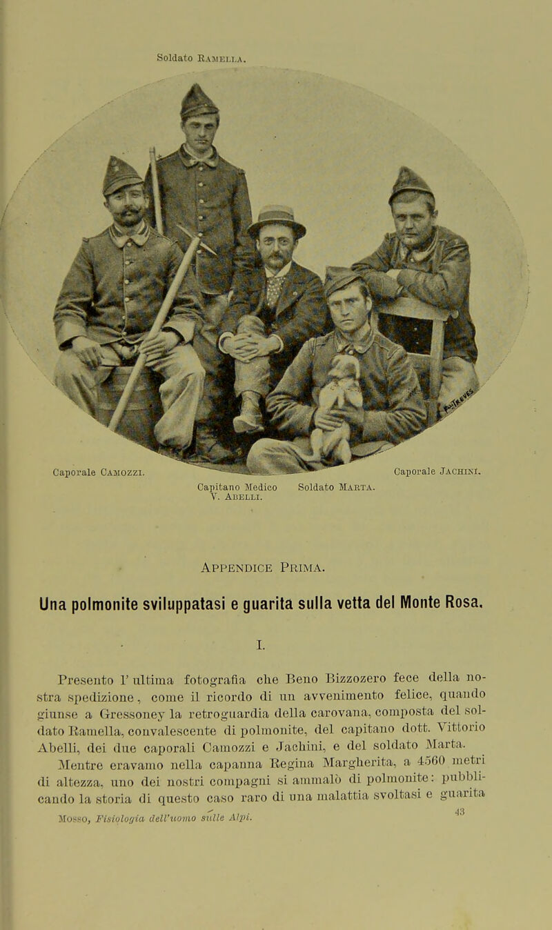 Soldato Ranella. Caporale Camozzi. VX' Capoi'ale Jachisi. Capitano Medico Soldato Marta. Y. Abelli. Appendice Prima. Una polmonite sviluppatasi e guarita sulla vetta del Monte Rosa. i. Presento V ultima fotografia che Beno Bizzozero fece della no- stra spedizione, come il ricordo di un avvenimento felice, quando giunse a Gressoney la retroguardia della carovana, composta del sol- dato Ramella, convalescente di polmonite, del capitano dott. Vittorio Abelli, dei due caporali Camozzi e Jachini, e del soldato Marta. Mentre eravamo nella capanna Regina Margherita, a 4560 metri di altezza, uno dei nostri compagni si ammalò di polmonite: pubbli- cando la storia di questo caso raro di una malattia svoltasi e guarita Musso, Fisiologia dell'uomo sulle Alpi.