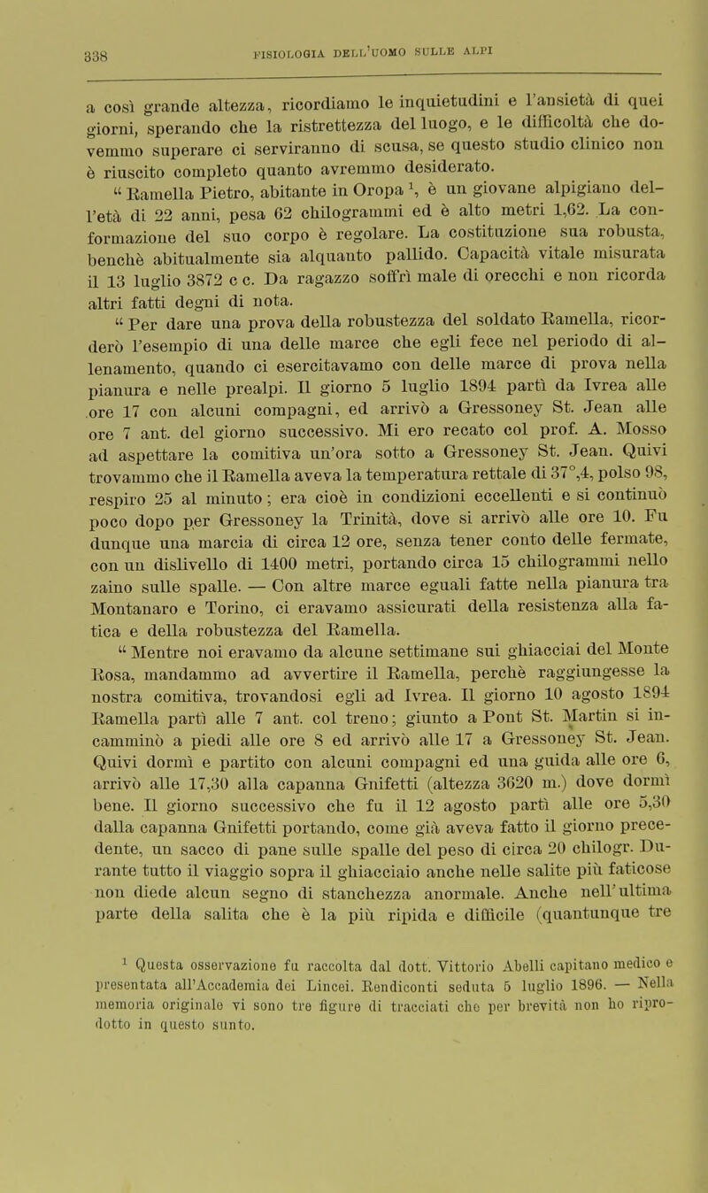 a così grande altezza, ricordiamo le inquietudini e l'ansietà di quei giorni, sperando che la ristrettezza del luogo, e le difficoltà che do- vemmo superare ci serviranno di scusa, se questo studio clinico non è riuscito completo quanto avremmo desiderato. Eamella Pietro, abitante in Oropa \ è un giovane alpigiano del- l'età di 22 anni, pesa 62 chilogrammi ed è alto metri 1,02. La con- formazione del suo corpo è regolare. La costituzione sua robusta, benché abitualmente sia alquanto pallido. Capacità vitale misurata il 13 luglio 3872 c c. Da ragazzo soffrì male di orecchi e non ricorda altri fatti degni di nota. Per dare una prova della robustezza del soldato Eamella, ricor- derò l'esempio di una delle marce che egli fece nel periodo di al- lenamento, quando ci esercitavamo con delle marce di prova nella pianura e nelle prealpi. Il giorno 5 luglio 1894 partì da Ivrea alle ore 17 con alcuni compagni, ed arrivò a Gressoney St. Jean alle ore 7 ant. del giorno successivo. Mi ero recato col prof. A. Mosso ad aspettare la comitiva un'ora sotto a Gressoney St. Jean. Quivi trovammo che il Eamella aveva la temperatura rettale di 37°,4, polso 98, respiro 25 al minuto ; era cioè in condizioni eccellenti e si continuò poco dopo per Gressoney la Trinità, dove si arrivò alle ore 10. Fu dunque una marcia di circa 12 ore, senza tener conto delle fermate, con un dislivello di 1400 metri, portando circa 15 chilogrammi nello zaino sulle spalle. — Con altre marce eguali fatte nella pianura tra Montanaro e Torino, ci eravamo assicurati della resistenza alla fa- tica e della robustezza del Eamella. Mentre noi eravamo da alcune settimane sui ghiacciai del Monte Eosa, mandammo ad avvertire il Eamella, perchè raggiungesse la nostra comitiva, trovandosi egli ad Ivrea. Il giorno 10 agosto 1894 Eamella partì alle 7 ant. col treno ; giunto a Pont St. Martin si in- camminò a piedi alle ore 8 ed arrivò alle 17 a Gressoney St. Jean. Quivi dormì e partito con alcuni compagni ed una guida alle ore 6, arrivò alle 17,30 alla capanna Gnifetti (altezza 3620 m.) dove dormì bene. Il giorno successivo che fu il 12 agosto partì alle ore 5,30 dalla capanna Gnifetti portando, come già aveva fatto il giorno prece- dente, un sacco di pane sulle spalle del peso di circa 20 chilogr. Du- rante tutto il viaggio sopra il ghiacciaio anche nelle salite più faticose non diede alcun segno di stanchezza anormale. Anche nell'ultima parte della salita che è la più ripida e difficile (quantunque tre 1 Questa osservazione fu raccolta dal dott. Vittorio Abelli capitano medico e presentata all'Accademia dei Lincei. Kendiconti seduta 5 luglio 1896. — Nella memoria originale vi sono tre figure di tracciati che per brevità non ho ripro- dotto in questo sunto.