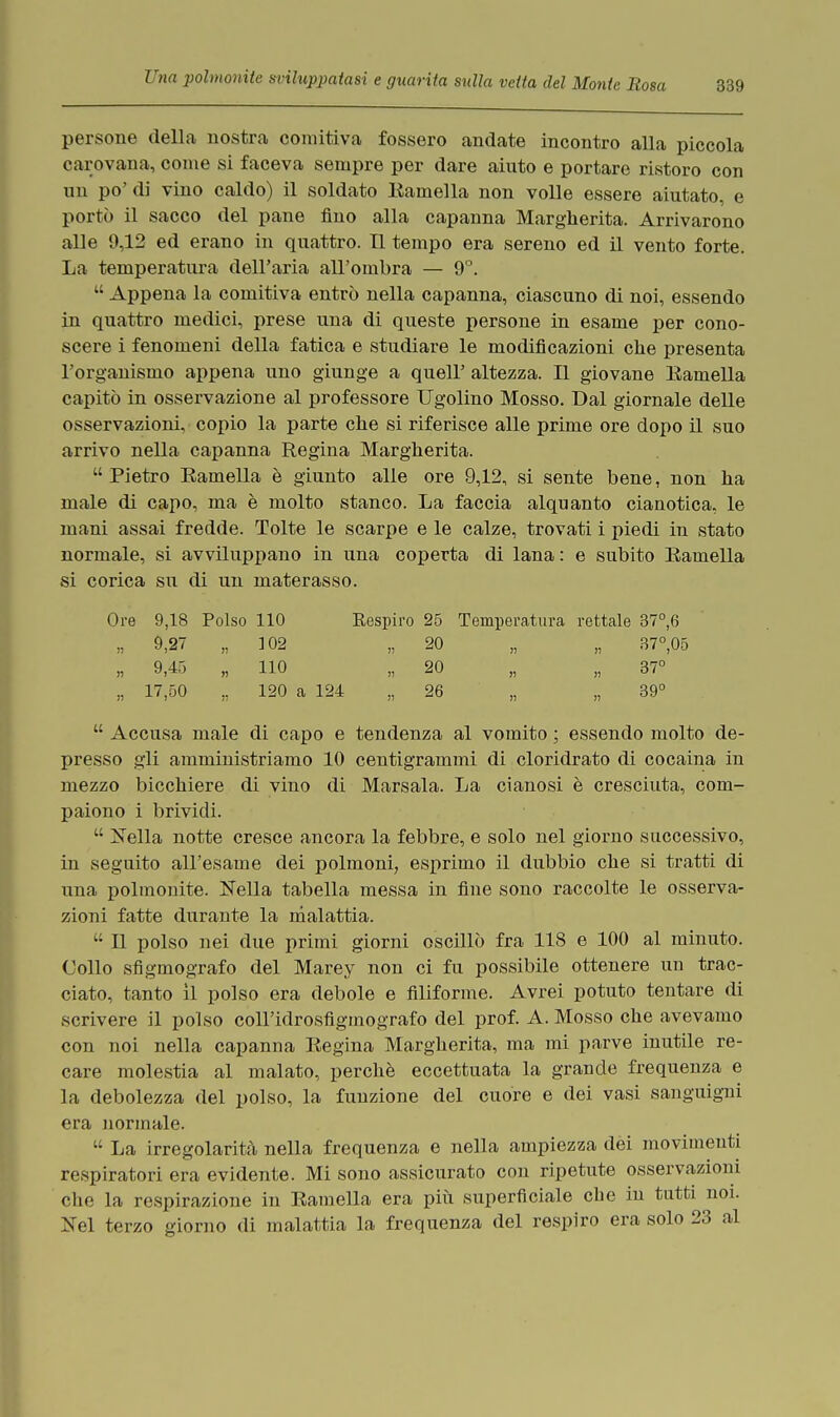 persone della nostra comitiva fossero andate incontro alla piccola carovana, come si faceva sempre per dare aiuto e portare ristoro con un po' di vino caldo) il soldato Eamella non volle essere aiutato, e portò il sacco del pane fino alla capanna Margherita. Arrivarono alle 9,12 ed erano in quattro. TI tempo era sereno ed il vento forte. La temperatura dell'aria all'ombra — 9°. Appena la comitiva entrò nella capanna, ciascuno di noi, essendo in quattro medici, prese una di queste persone in esame per cono- scere i fenomeni della fatica e studiare le modificazioni che presenta l'organismo appena uno giunge a queir altezza. Il giovane Eamella capitò in osservazione al professore Ugolino Mosso. Dal giornale delle osservazioni, copio la parte che si riferisce alle prime ore dopo il suo arrivo nella capanna Regina Margherita. Pietro Eamella è giunto alle ore 9,12, si sente bene, non ha male di capo, ma è molto stanco. La faccia alquanto cianotica, le mani assai fredde. Tolte le scarpe e le calze, trovati i piedi in stato normale, si avviluppano in una coperta di lana : e subito Eamella si corica su di un materasso. Ore 9,18 Polso 110 Eespiro 25 Temperatura rettale 37°,6 „ 9,27 „ 102 „ 20 „ „ 37°,05 „ 9,45 „ 110 „ 20 „ „ 37° „ 17,50 „ 120 a 124 „ 26 „ „ 39° Accusa male di capo e tendenza al vomito ; essendo molto de- presso gli amministriamo 10 centigrammi di cloridrato di cocaina in mezzo bicchiere di vino di Marsala. La cianosi è cresciuta, com- paiono i brividi. Nella notte cresce ancora la febbre, e solo nel giorno successivo, in seguito all'esame dei polmoni, esprimo il dubbio che si tratti di una polmonite. ìTella tabella messa in fine sono raccolte le osserva- zioni fatte durante la malattia. Il polso nei due primi giorni oscillò fra 118 e 100 al minuto. Collo sfigmografo del Marey non ci fu possibile ottenere un trac- ciato, tanto il polso era debole e filiforme. Avrei potuto tentare di scrivere il polso coll'idrosfigmografo del prof. A. Mosso che avevamo con noi nella capanna Eegina Margherita, ma mi parve inutile re- care molestia al malato, perchè eccettuata la grande frequenza e la debolezza del polso, la funzione del cuore e dei vasi sanguigni era normale. La irregolarità nella frequenza e nella ampiezza dei movimenti respiratori era evidente. Mi sono assicurato con ripetute osservazioni che la respirazione in Eamella era più superficiale che in tutti noi. Nel terzo giorno di malattia la frequenza del respiro era solo 23 al