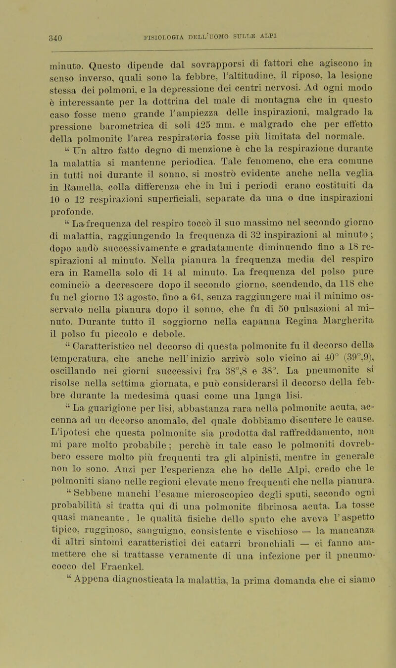 minuto. Questo dipende dal sovrapporsi di fattori che agiscono in senso inverso, quali sono la febbre, l'altitudine, il riposo, la lesione stessa dei polmoni, e la depressione dei centri nervosi. Ad ogni modo è interessante per la dottrina del male di montagna che in questo caso fosse meno grande l'ampiezza delle inspirazioni, malgrado la pressione barometrica di soli 425 min. e malgrado che per effetto della polmonite l'area respiratoria fosse più limitata del normale. Un altro fatto degno di menzione è che la respirazione durante la malattia si mantenne periodica. Tale fenomeno, che era comune in tutti noi durante il sonno, si mostrò evidente anche nella veglia in Eamella, colla differenza che in lui i periodi erano costituiti da 10 o 12 respirazioni superficiali, separate da una o due inspirazioni profonde. La-frequenza del respiro toccò il suo massimo nel secondo giorno di malattia, raggiungendo la frequenza di 32 inspirazioni al minuto ; dopo andò successivamente e gradatamente diminuendo fino a 18 re- spirazioni al minuto. Nella pianura la frequenza media del respiro era in Eamella solo di 14 al minuto. La frequenza del polso pure cominciò a decrescere dopo il secondo giorno, scendendo, da 118 che fu nel giorno 13 agosto, fino a 64, senza raggiungere mai il minimo os- servato nella pianura dopo il sonno, che fu di 50 pulsazioni al mi- nuto. Durante tutto il soggiorno nella capanna Regina Margherita 11 polso fu piccolo e debole. Caratteristico nel decorso di questa polmonite fu il decorso della temperatura, che anche nell'inizio arrivò solo vicino ai 40° (39°,9), oscillando nei giorni successivi fra 38°,8 e 38°. La pneumonite si risolse nella settima giornata, e può considerarsi il decorso della feb- bre durante la medesima quasi come una lunga lisi. La guarigione per lisi, abbastanza rara nella polmonite acuta, ac- cenna ad un decorso anomalo, del quale dobbiamo discutere le cause. L'ipotesi che questa polmonite sia prodotta dal raffreddamento, non mi pare molto probabile ; perchè in tale caso le polmoniti dovreb- bero essere molto più frequenti tra gli alpinisti, mentre in generale non lo sono. Anzi per l'esperienza che ho delle Alpi, credo che le polmoniti siano nelle regioni elevate meno frequenti che nella pianura, Sebbene manchi l'esame microscopico degli sputi, secondo ogni probabilità si tratta qui di una polmonite fibrinosa acuta. La tosse quasi mancante, le qualità fisiche dello sputo che aveva l'aspetto tipico, rugginoso, sanguigno, consistente e vischioso — la mancanza di altri sintomi caratteristici dei catarri bronchiali — ci fanno am- mettere che si trattasse veramente di una infezione per il pneumo- cocco del Fraenkel. Appena diagnosticata la malattia, la prima domanda che ci siamo