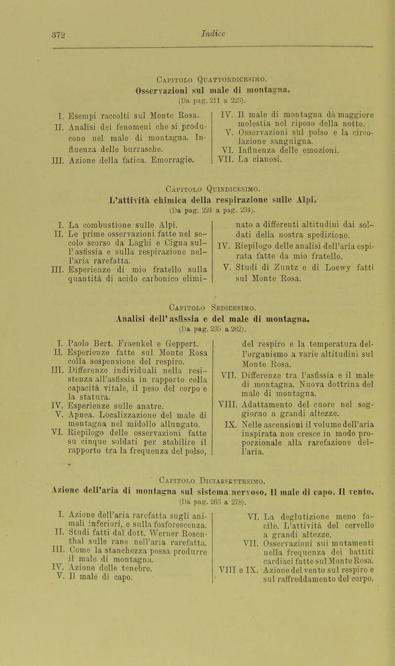 Capitolo Quattordicesimo. Osservazioni sul male di montagna. (Da pag. 211 a 223). I. Esempi raccolti sul Monte Eosa. IL Analisi dei fenomeni che si produ- cono nel male di montagna. In- fluenza delle burrasche. III. Azione della fatica. Emorragie. IV. Il male di montagna dà maggiore molestia nel riposo della notte. V. Osservazioni sul polso e la circo- lazione sanguigna. VI. Influenza delle emozioni. VII. La cianosi. Capitolo Quindicesimo. L'attività chimica della respirazione sulle Alpi. (Da pag. 224 a pag. 234;. I. La combustione sulle Alpi. IL Le prime osservazioni fatte nel se- colo scorso da Laghi e Cigna sul- l'asfissia e sulla respirazione nel- l'aria rarefatta. III. Esperienze di mio fratello sulla quantità di acido carbonico elimi- nato a differenti altitudini dai sol- dati della nostra spedizione. IV. Riepilogo delle analisi dell'aria espi- rata fatte da mio fratello. V. Studi di Zuntz e di Loewy fatti sul Monte Rosa. Capitolo Sedicesimo. Analisi dell'asfissia e del male di montagna. (Da pag. 235 a 262). I. Paolo Bert. Fraenkel e Geppert. IL Esperienze fatte sul Monte Rosa colla sospensione del respiro. III. Differenze individuali nella resi- stenza all'asfissia in rapporto colla capacità vitale, il peso del corpo e la statura. IV. Esperienze sulle anatre. V. Apnea. Localizzazione del male di montagna nel midollo allungato. VI. Riepilogo delle osservazioni fatte su cinque soldati per stabilire il rapporto tra la frequenza del polso, del respiro e la temperatura del- l'organismo a varie altitudini sul Monte Rosa. VIT. Differenze tra l'asfissia e il male di montagna. Nuova dottrina del male di montagna. Adattamento del cuore nel sog- giorno a grandi altezze. Nelle ascensioni il volume dell'aria inspirata non cresce in modo pro- porzionale alla rarefazione del- l'aria. VIII. IX. Capitolo Diciassettesimo. Azione dell'aria di montagna sul sistema nervoso. Il male di capo. 11 vento. (Da pag. 263 a 278). I. Azione dell'aria rarefatta sugli ani- mali inferiori, e sulla fosforescenza. IL Studi fatti dal dott. Werner Rosen- thal sulle rane nell'aria rarefatta, IH. Come la stanchezza possa produrre il malo di montagna. IV. Azione delle tenebro. V. Il male di capo. VI. La deglutizione meno fa- cile. L'attività del cervello a grandi altezze. VII. Osservazioni sui mutamenti nella frequenza dei battiti cardiaci fatte sul Monte Rosa. Vili e IX. Azionedel vento sul respiro e sul raffreddamonto del corpo.