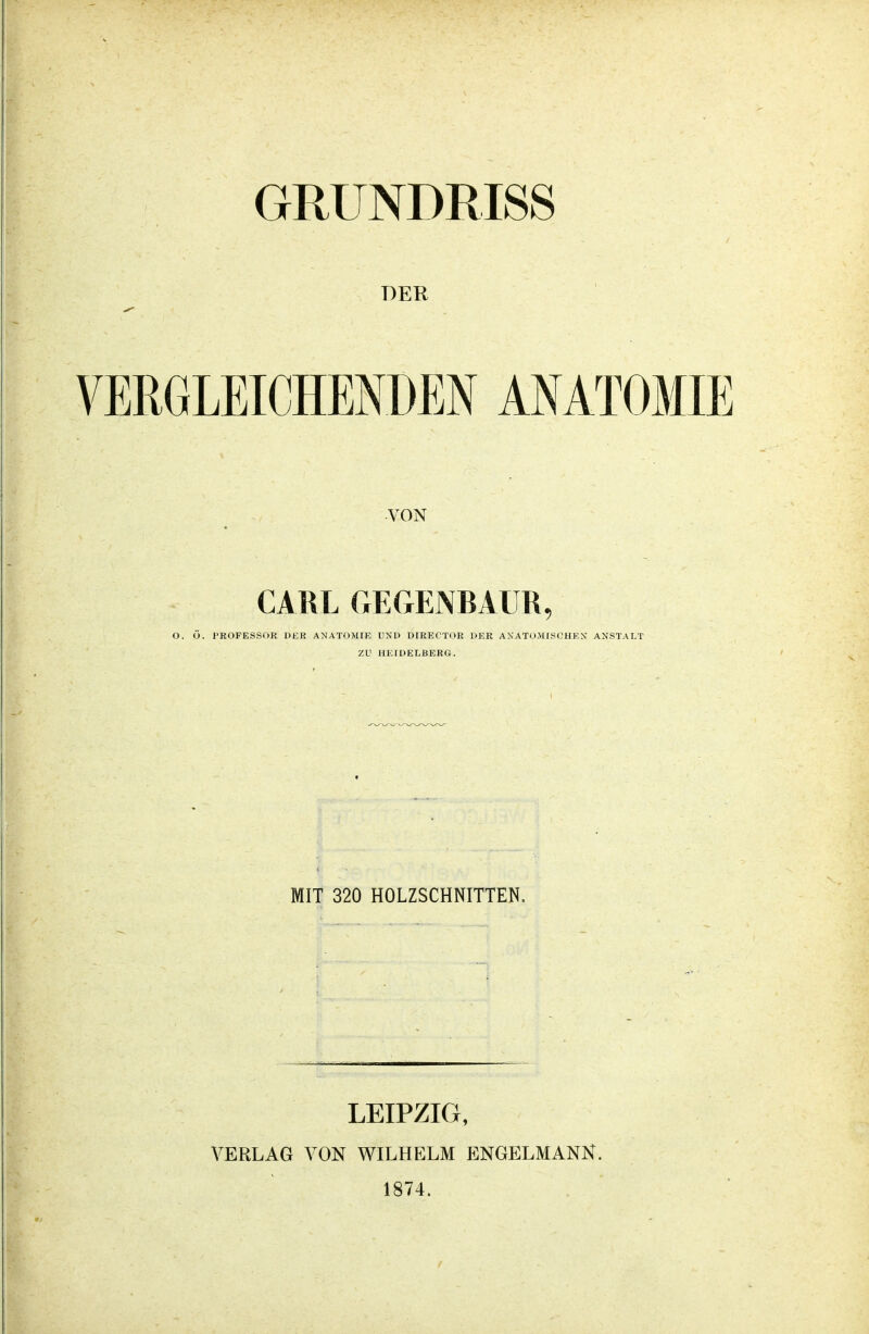 GRUNDRISS DER VERGLEICHENDEN ANATOMIE VON CARL GEGENRAUR, O. Ö. PROFESSOR DER ANATOMIE UND DIRECTOR DER ANATOMISCHEN ANSTALT ZU HEIDELBERG. MIT 320 HOLZSCHNITTEN. LEIPZIG, VERLAG VON WILHELM ENGELMANN. 1874.