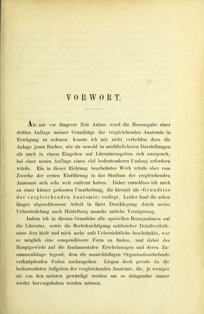 VORWORT. Als mir vor längerer Zeit Anlass ward die Herausgabe einer dritten Auflage meiner Grundzüge der vergleichenden Anatomie in Erwägung zu nehmen, konnte ich mir nicht verhehlen dass die Anlage jenes Buches, wie sie sowohl in ausführlicheren Darstellungen als auch in einem Eingehen auf Literaturangaben sich aussprach, bei einer neuen Auflage einen viel bedeutenderen Umfang erfordern würde. Ein in dieser Richtung bearbeitetes Werk würde aber vom Zwecke der ersten Einführung in das Studium der vergleichenden Anatomie sich sehr weit entfernt haben. Daher entschloss ich mich zu einer kürzer gefassten Umarbeitung, die hiermit als »Grundriss der vergleichenden Anatomie« vorliegt. Leider fand die schon länger abgeschlossene Arbeit in ihrer Drucklegung durch meine Uebersiedelung nach Heidelberg manche unliebe Verzögerung. Indem ich in diesem Grundriss alle speciellen Bezugnahmen auf die Literatur, sowie die Berücksichtigung zahlreicher Detailverhält- nisse fern hielt und mich mehr aufs Uebersichtliche beschränkte, war es möglich eine compendiösere Form zu finden, und dabei das Hauptgewicht auf die fundamentalen Erscheinungen und deren Zu- sammenhänge legend, dem die manichfaltigen Organisationsbefunde verknüpfenden Faden nachzugehen. Liegen doch gerade da die bedeutendsten Aufgaben der vergleichenden Anatomie, die, je weniger sie von den meisten gewürdigt werden um so dringender immer wieder hervorgehoben werden müssen.