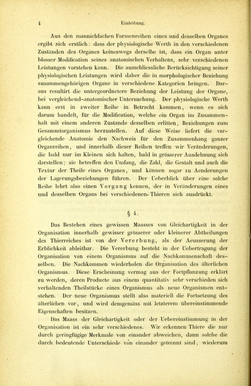 Aus den mannichfachen Formenreihen eines und desselben Organes ergibt sich erstlich: dass der physiologische Werth in den verschiedenen Zuständen des Organes keineswegs derselbe ist, dass ein Organ unter blosser Modifikation seines anatomischen Verhaltens, sehr verschiedenen Leistungen vorstehen kann. Die ausschliessliche Berücksichtigung seiner physiologischen Leistungen wird daher die in morphologischer Beziehung zusammengehörigen Organe in verschiedene Kategorien bringen. Dar- aus resultirt die untergeordnetere Beziehung der Leistung der Organe, bei vergleichend-anatomischer Untersuchung. Der physiologische Werth kann erst in zweiter Reihe in Betracht kommen, wenn es sich darum handelt, für die Modifikation, welche ein Organ im Zusammen- halt mit einem anderen Zustande desselben erlitten, Beziehungen zum Gesammtorganismus herzustellen. Auf diese Weise liefert die ver- gleichende Anatomie den Nachweis für den Zusammenhang ganzer Organreihen, und innerhalb dieser Reihen treffen wir Veränderungen, die bald nur im Kleinen sich halten, bald in grösserer Ausdehnung sich darstellen; sie betreffen den Umfang, die Zahl, die Gestalt und auch die Textur der Theile eines Organes, und können sogar zu Aenderungen der Lagerungsbeziehungen führen. Der Ueberblick über eine solche Reihe lehrt also einen Vorgang kennen, der in Veränderungen eines und desselben Organs bei verschiedenen. Thieren sich ausdrückt. § 4. Das Bestehen eines gewissen Maasses von Gleichartigkeit in der Organisation innerhalb gewisser grösserer oder kleinerer Abtheilungen des Thierreiches ist von der Vererbung, als der Aeusserung der Erblichkeit ableitbar. Die Vererbung besteht in der Uebertragung der Organisation von einem Organismus auf die Nachkommenschaft des- selben. Die Nachkommen wiederholen die Organisation des älterlichen Organismus. Diese Erscheinung vermag aus der Fortpflanzung erklärt zu werden, deren Producte aus einem quantitativ sehr verschieden sich verhaltenden Theilstücke eines Organismus als neue Organismen ent- stehen. Der neue Organismus stellt also materiell die Fortsetzung des älterlichen vor, und wird demgemäss mit letzterem übereinstimmende Eigenschaften besitzen. Das Maass der Gleichartigkeit oder der Uebereinstimmung in der Organisation ist ein sehr verschiedenes. Wir erkennen Thiere die nur durch geringfügige Merkmale von einander abweichen, dann solche die durch bedeutende Unterschiede von einander getrennt sind, wiederum