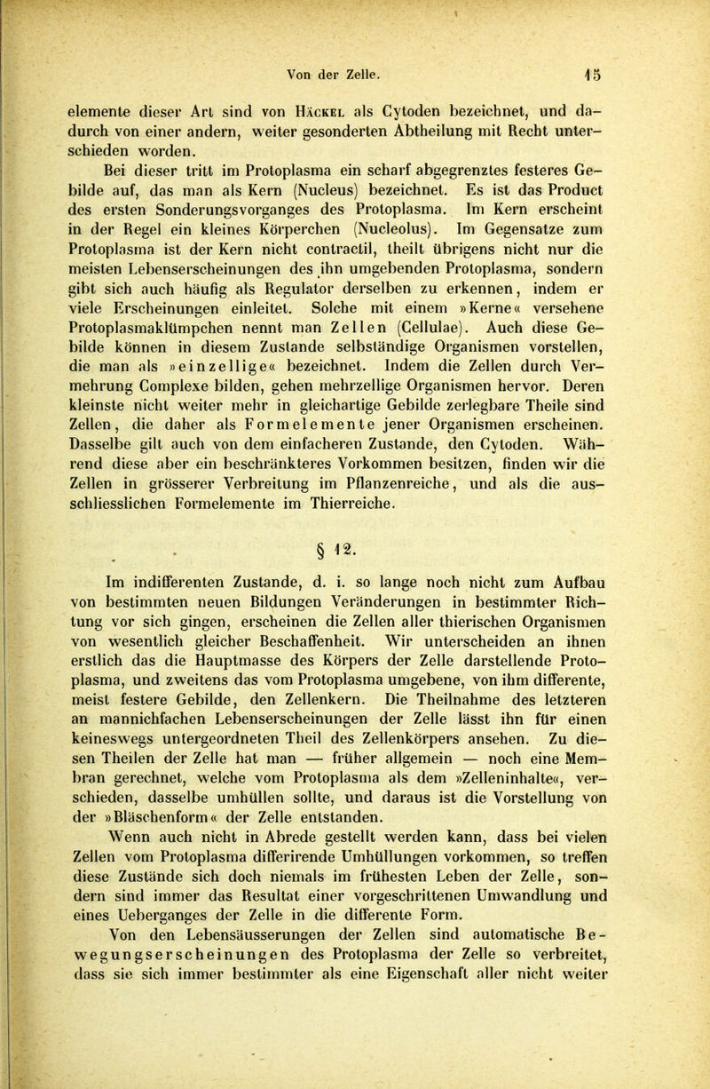 elemente dieser Art sind von Häckel als Cytoden bezeichnet, und da- durch von einer andern, weiter gesonderten Abtheilung mit Recht unter- schieden worden. Bei dieser tritt im Protoplasma ein scharf abgegrenztes festeres Ge- bilde auf, das man als Kern (Nucleus) bezeichnet. Es ist das Product des ersten Sonderungsvorganges des Protoplasma. Im Kern erscheint in der Regel ein kleines Körperchen (Nucleolus). Im Gegensatze zum Protoplasma ist der Kern nicht contractil, theilt übrigens nicht nur die meisten Lebenserscheinungen des ihn umgebenden Protoplasma, sondern gibt sich auch häufig als Regulator derselben zu erkennen, indem er viele Erscheinungen einleitet. Solche mit einem »Kerne« versehene Protoplasmaklümpchen nennt man Zellen (Cellulae). Auch diese Ge- bilde können in diesem Zustande selbständige Organismen vorstellen, die man als »einzellige« bezeichnet. Indem die Zellen durch Ver- mehrung Complexe bilden, gehen mehrzellige Organismen hervor. Deren kleinste nicht weiter mehr in gleichartige Gebilde zerlegbare Theile sind Zellen, die daher als Form elemente jener Organismen erscheinen. Dasselbe gilt auch von dem einfacheren Zustande, den Cytoden. Wäh- rend diese aber ein beschränkteres Vorkommen besitzen, finden wir die Zellen in grösserer Verbreitung im Pflanzenreiche, und als die aus- schliesslichen Formelemente im Thierreiche. § 12. Im indifferenten Zustande, d. i. so lange noch nicht zum Aufbau von bestimmten neuen Bildungen Veränderungen in bestimmter Rich- tung vor sich gingen, erscheinen die Zellen aller thierischen Organismen von wesentlich gleicher Beschaffenheit. Wir unterscheiden an ihnen erstlich das die Hauptmasse des Körpers der Zelle darstellende Proto- plasma, und zweitens das vom Protoplasma umgebene, von ihm differente, meist festere Gebilde, den Zellenkern. Die Theilnahme des letzteren an mannichfachen Lebenserscheinungen der Zelle lässt ihn für einen keineswegs untergeordneten Theil des Zellenkörpers ansehen. Zu die- sen Theilen der Zelle hat man — früher allgemein — noch eine Mem- bran gerechnet, welche vom Protoplasma als dem »Zelleninhalte«, ver- schieden, dasselbe umhüllen sollte, und daraus ist die Vorstellung von der »Bläschenform« der Zelle entstanden. Wenn auch nicht in Abrede gestellt werden kann, dass bei vielen Zellen vom Protoplasma differirende Umhüllungen vorkommen, so treffen diese Zustände sich doch niemals im frühesten Leben der Zelle, son- dern sind immer das Resultat einer vorgeschrittenen Umwandlung und eines Ueberganges der Zelle in die differente Form. Von den Lebensäusserungen der Zellen sind automatische Be- wegungserscheinungen des Protoplasma der Zelle so verbreitet, dass sie sich immer bestimmter als eine Eigenschaft aller nicht weiter