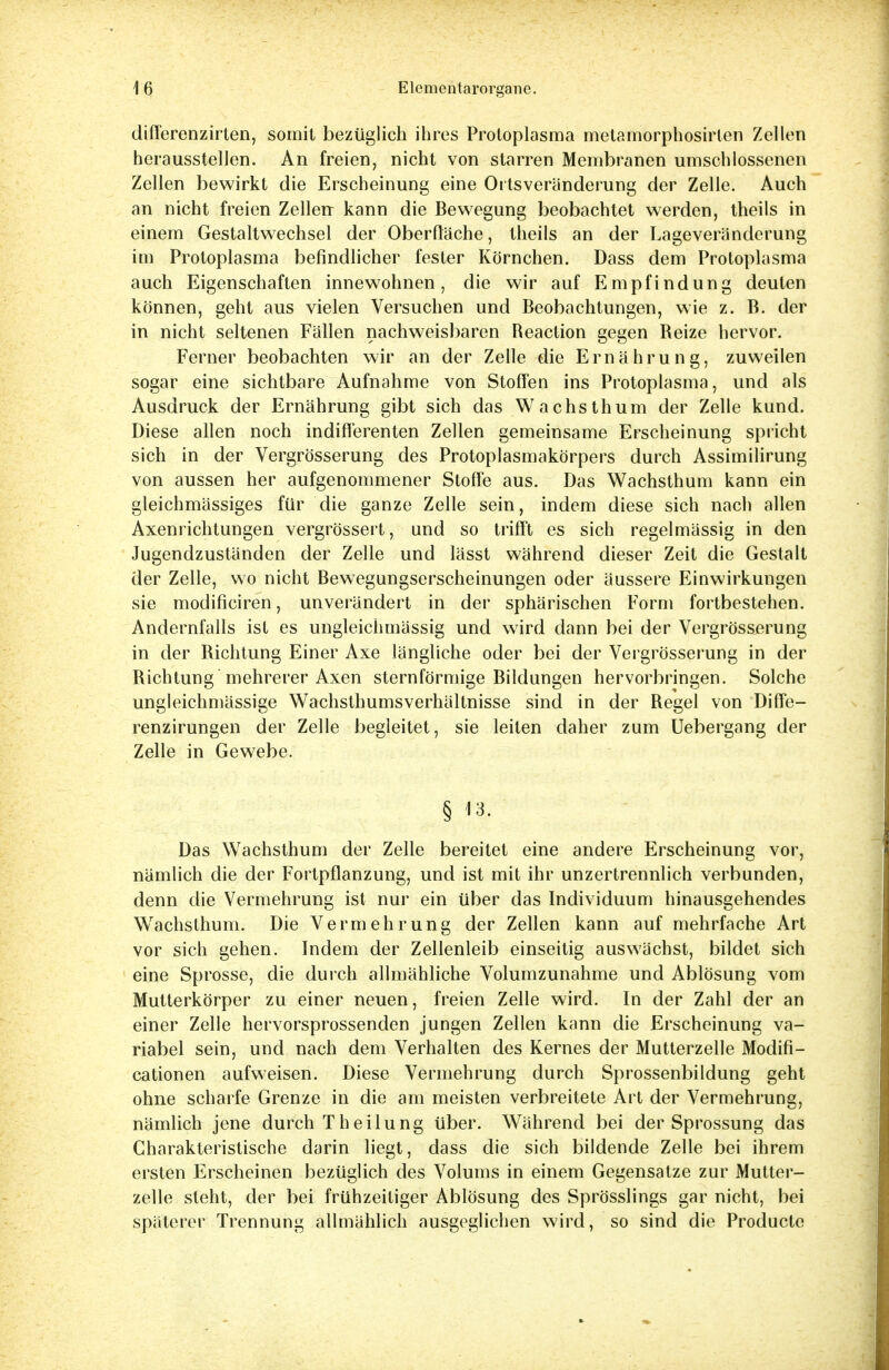 differenzirten, somit bezüglich ihres Protoplasma metamorphosirten Zellen herausstellen. An freien, nicht von starren Membranen umschlossenen Zellen bewirkt die Erscheinung eine Ortsveränderung der Zelle. Auch an nicht freien Zellen- kann die Bewegung beobachtet werden, theils in einem Gestaltwechsel der Oberfläche, theils an der Lageveränderung im Protoplasma befindlicher fester Körnchen. Dass dem Protoplasma auch Eigenschaften innewohnen, die wir auf Empfindung deuten können, geht aus vielen Versuchen und Beobachtungen, wie z. B. der in nicht seltenen Fällen nachweisbaren Reaclion gegen Reize hervor. Ferner beobachten wir an der Zelle die Ernährung, zuweilen sogar eine sichtbare Aufnahme von Stoffen ins Protoplasma, und als Ausdruck der Ernährung gibt sich das Wachsthum der Zelle kund. Diese allen noch indifferenten Zellen gemeinsame Erscheinung spricht sich in der Vergrösserung des Protoplasmakörpers durch Assimilirung von aussen her aufgenommener Stoffe aus. Das Wachsthum kann ein gleichmässiges für die ganze Zelle sein, indem diese sich nach allen Axenrichtungen vergrössert, und so trifft es sich regelmässig in den Jugendzuständen der Zelle und lässt während dieser Zeit die Gestalt der Zelle, wo nicht Bewegungserscheinungen oder äussere Einwirkungen sie modificiren, unverändert in der sphärischen Form fortbestehen. Andernfalls ist es ungleichmässig und wird dann bei der Vergrösserung in der Bichtung Einer Axe längliche oder bei der Vergrösserung in der Bichtung mehrerer Axen sternförmige Bildungen hervorbringen. Solche ungleichmässige Wachsthumsverhältnisse sind in der Regel von Diffe- renzirungen der Zelle begleitet, sie leiten daher zum Uebergang der Zelle in Gewebe. § 13. Das Wachsthum der Zelle bereitet eine andere Erscheinung vor, nämlich die der Fortpflanzung, und ist mit ihr unzertrennlich verbunden, denn die Vermehrung ist nur ein über das Individuum hinausgehendes W'achslhum. Die Vermehrung der Zellen kann auf mehrfache Art vor sich gehen. Indem der Zellenleib einseitig aus wächst, bildet sich eine Sprosse, die durch allmähliche Volumzunahme und Ablösung vom Mutterkörper zu einer neuen, freien Zelle wird. In der Zahl der an einer Zelle hervorsprossenden jungen Zellen kann die Erscheinung va- riabel sein, und nach dem Verhalten des Kernes der Mutterzelle Modifi- cationen aufweisen. Diese Vermehrung durch Sprossenbildung geht ohne scharfe Grenze in die am meisten verbreitete Art der Vermehrung, nämlich jene durch Theilung über. Während bei der Sprossung das Charakteristische darin liegt, dass die sich bildende Zelle bei ihrem ersten Erscheinen bezüglich des Volums in einem Gegensatze zur Mutter- zelle steht, der bei frühzeitiger Ablösung des Sprösslings gar nicht, bei späterer Trennung allmählich ausgeglichen wird, so sind die Productc