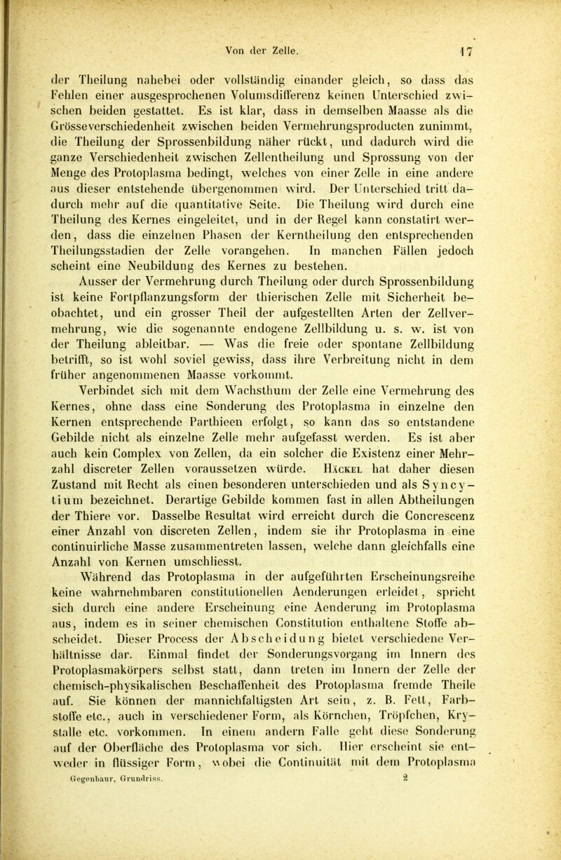 der Theilung nahebei oder vollständig einander gleich, so dnss das Fehlen einer ausgesprochenen Volumsdifferenz keinen Unterschied zwi- schen beiden gestattet. Es ist klar, dass in demselben Maasse als die Grösseverschiedenheit zwischen beiden Vermehrungsproducten zunimmt, die Theilung der Sprossenbildung näher rückt, und dadurch wird die ganze Verschiedenheit zwischen Zellentheilung und Sprossung von der Menge des Protoplasma bedingt, welches von einer Zelle in eine andere aus dieser entstehende übergenommen wird. Der Unterschied tritt da- durch mehr auf die quantitative Seite. Die Theilung wird durch eine Theilung des Kernes eingeleitet, und in der Regel kann constatirt wer- den , dass die einzelnen Phasen der Kerntheilung den entsprechenden Theilungsstadien der Zelle vorangehen. In manchen Fällen jedoch scheint eine Neubildung des Kernes zu bestehen. Ausser der Vermehrung durch Theilung oder durch Sprossenbildung ist keine Fortpflanzungsform der thierischen Zelle mit Sicherheit be- obachtet, und ein grosser Theil der aufgestellten Arten der Zellver- mehrung, wie die sogenannte endogene Zellbildung u. s. w. ist von der Theilung ableitbar. — Was die freie oder spontane Zellbildung betrifft, so ist wohl soviel gewiss, dass ihre Verbreitung nicht in dem früher angenommenen Maasse vorkommt. Verbindet sich mit dem Wachsthum der Zelle eine Vermehrung des Kernes, ohne dass eine Sonderung des Protoplasma in einzelne den Kernen entsprechende Parthieen erfolgt, so kann das so entstandene Gebilde nicht als einzelne Zelle mehr aufgefasst werden. Es ist aber auch kein Complex von Zellen, da ein solcher die Existenz einer Mehr- zahl discreter Zellen voraussetzen würde. Häckel hat daher diesen Zustand mit Recht als einen besonderen unterschieden und als Syncy- tium bezeichnet. Derartige Gebilde kommen fast in allen Abtheilungen der Thiere vor. Dasselbe Resultat wird erreicht durch die Concrescenz einer Anzahl von discreten Zellen, indem sie ihr Protoplasma in eine continuirliche Masse zusammentreten lassen, welche dann gleichfalls eine Anzahl von Kernen umschliesst. Während das Protoplasma in der aufgeführten Erscheinungsreihe keine wahrnehmbaren constitutionelien Aenderungen erleidet, spricht sich durch eine andere Erscheinung eine Aenderung im Protoplasma aus, indem es in seiner chemischen Constitution enthaltene Stoffe ab- scheidet. Dieser Process der Abscheidung bietet verschiedene Ver- hältnisse dar. Einmal findet der Sonderungsvorgang im Innern des Protoplasmakörpers selbst statt, dann treten im Innern der Zelle der chemisch-physikalischen Beschaffenheit des Protoplasma fremde Theile auf. Sie können der mannichfaltigsten Art sein, z. B. Fett, Farb- stoffe etc., auch in verschiedener Form, als Körnchen, Tröpfchen, Kry- stalle etc. vorkommen. In einem andern Falle geht diese Sonderung auf der Oberfläche des Protoplasma vor sich. Hier erscheint sie ent- weder in flüssiger Form, v\obei die Continuität mit dem Protoplasma Gegenbaur, Grundriss. 2