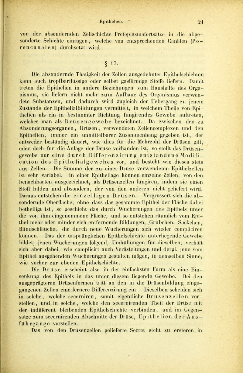 von der absondernden Zellschichte Protoplasmaforlsätze in die abge- sonderte Schichte ein ragen, welche von entsprechenden Canälen (Po- rencanälen) durchsetzt wird. § Die absondernde Thätigkeit der Zellen ausgedehnter Epithelschichten kann auch tropfbarflüssige oder selbst gasförmige Stoffe liefern. Damit treten die Epithelien in andere Beziehungen zum Haushalte des Orga- nismus, sie liefern nicht mehr zum Aufbaue des Organismus verwen- dete Substanzen, und dadurch wird zugleich der Uebergang zu jenem Zustande der Epithelialbildungen vermittelt, in welchem Theile von Epi- thelien als ein in bestimmter Richtung fungirendes Gewebe auftreten, welches man als Drüsengewebe bezeichnet. Da zwischen den zu Absonderungsorganen, Drüsen, verwendeten Zellencomplexen und den Epithelien, immer ein unmittelbarer Zusammenhang gegeben ist, der entweder bestandig dauert, wie dies für die Mehrzahl der Drüsen gilt, oder doch für die Anlage der Drüse vorhanden ist, so stellt das Drüsen- gewebe nur eine durch Differen zirung entstandene Modifi- cation des Epithelialgewebes vor, und besteht wie dieses stets aus Zellen. Die Summe der zu einer Drüse verwendeten Epithelzellen ist sehr variabel. In einer Epithellage können einzelne Zellen, von den benachbarten ausgezeichnet, als Drüsenzellen fungiren, indem sie einen Stoff* bilden und absondern, der von den anderen nicht geliefert wird. Daraus entstehen die einzelligen Drüsen. Vergrössert sich die ab- sondernde Oberfläche, ohne dass das gesammte Epithel der Fläche dabei betheiligt ist, so geschieht das durch Wucherungen des Epithels unter die von ihm eingenommene Fläche, und so entstehen räumlich vom Epi- thel mehr oder minder sich entfernende Bildungen, .Grübchen, Säckchen, Blindschläuche, die durch neue Wucherungen sich wieder compliciren können. Das der ursprünglichen Epithelschichte unterliegende Gewebe bildet, jenen Wucherungen folgend, Umhüllungen für dieselben, verhält sich aber dabei, wie complicirt auch Verästelungen und dergl. jene vom Epithel ausgehenden Wucherungen gestalten mögen, in demselben Sinne, wie vorher zur ebenen Epithelschichte. Die Drüse erscheint also in der einfachsten Form als eine Ein- Senkung des Epithels in das unter diesem liegende Gewebe. Bei den ausgeprägteren Drüsenformen tritt an den in die Drüsenbildung einge- gangenen Zellen eine fernere Differenzirung ein. Dieselben scheiden sich in solche, welche secerniren, somit eigentliche Drüsenzellen vor- stellen , und in solche, welche den secernirenden Theil der Drüse mit der indifferent bleibenden Epithelschichle verbinden, und im Gegen- satze zum secernirenden Abschnitte der Drüse, Epithelien der Aus- führgänge vorstellen. Das von den Drüsenzellcn gelieferte Secret steht zu ersteren in