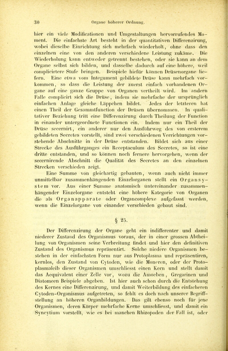 hier ein viele Modifikationen und Umgestaltungen hervorrufendes Mo- ment. Die einfachste Art besteht in der quantitativen Differenzirung, wobei dieselbe Einrichtung sich mehrfach wiederholt, ohne dass den einzelnen eine von den anderen verschiedene Leistung zukäme. Die Wiederholung kann entweder getrennt bestehen, oder sie kann an dem Organe selbst sich bilden, und dasselbe dadurch auf eine höhere, weil complicirtere Stufe bringen. Beispiele hiefür können Drüsenorgane lie- fern. Eine etwa vom Integument gebildete Drüse kann mehrfach vor- kommen, so dass die Leistung der zuerst einfach vorhandenen Or- gane auf eine ganze Gruppe von Organen vertheilt wird. Im andern Falle complicirt sich die Drüse, indem sie mehrfache der ursprünglich einfachen Anlage gleiche Läppchen bildet. Jedes der letzteren hat einen Theil der Gesammtfunction der Drüsen übernommen. In quali- tativer Beziehung tritt eine Differenzirung durch Theilung der Function in einander untergeordnete Functionen ein. Indem nur ein Theil der Drüse secernirt, ein anderer nur den Ausführweg des von ersterem gebildeten Secretes vorstellt, sind zwei verschiedenen Verrichtungen vor- stehende Abschnitte in der Drüse entstanden. Bildet sich aus einer Strecke des Ausführganges ein Receptaculum des Secretes, so ist eine dritte entstanden, und so können noch fernere hervorgehen, wenn der secernirende Abschnitt die Qualität des Secretes an den einzelnen Strecken verschieden zeigt. Eine Summe von gleichartig gebauten, wenn auch nicht immer unmittelbar zusammenhängenden Einzelorganen stellt ein Organ Sy- stem vor. Aus einer Summe anatomisch untereinander zusammen- hängender Einzelorgane entsteht eine höhere Kategorie von Organen die als Organapparate oder Organcomplexe aufgefasst werden, wrenn die Einzelorgane von einander verschieden gebaut sind. § 25. Der Differenzirung der Organe geht ein indifferenter und damit niederer Zustand des Organismus voraus, der in einer grossen Abthei- lung von Organismen seine Verbreitung findet und hier den definitiven Zustand des Organismus repräsentirt. Solche niedere Organismen be- stehen in der einfachsten Form nur aus Protoplasma und repräsentiren, kernlos, den Zustand von Cytoden, wie die Moneren, oder der Proto- plasmaleib dieser Organismen umschliesst einen Kern und stellt damit das Aequivalent einer Zelle vor, wozu die Amoeben , Gregarinen und Diatomeen Beispiele abgeben. Ist hier auch schon durch die Entstehung des Kernes eine Differenzirung, und damit Weiterbildung des einfacheren Cytoden-Organismus aufgetreten, so fehlt es doch nach unserer Begriff- slellung an höheren Organbildungen. Das gilt ebenso noch für jene Organismen, deren Körper mehrfache Kerne umschliesst, und damit ein Syncylium vorstellt, wie es bei manchen Bhizopoden der Fall ist, oder