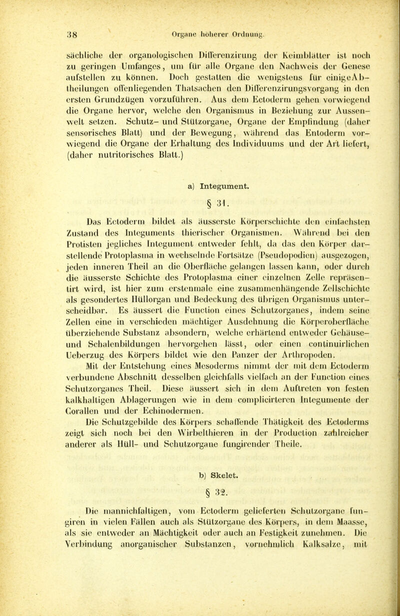 sächliche der organologischen Differenzirung der Keimblätter ist noch zu geringen Umfanges, um für alle Organe den Nachweis der Genese aufstellen zu können. Doch gestatten die wenigstens für einigeAb- theilungen offenliegenden Thatsachen den Differenzirungsvorgang in den ersten Grundzügen vorzuführen. Aus dem Ectoderm gehen vorwiegend die Organe hervor, welche den Organismus in Beziehung zur Aussen- welt setzen. Schutz- und Stützorgane, Organe der Empfindung (daher sensorisches Blatt) und der Bewegung, während das Entoderm vor- wiegend die Organe der Erhaltung des Individuums und der Art liefert, (daher nutritorisches Blatt.) a) Integument. § 31. Das Ectoderm bildet als äusserste Körperschichte den einfachsten Zustand des Integuments thierischer Organismen. Während bei den Protisten jegliches Integument entweder fehlt, da das den Körper dar- stellende Protoplasma in wechselnde Fortsätze (Pseudopodien) ausgezogen, jeden inneren Xheil an die Oberfläche gelangen lassen kann, oder durch die äusserste Schichte des Protoplasma einer einzelnen Zelle repräsen- tirt wird, ist hier zum erstenmale eine zusammenhängende Zellschichte als gesondertes Hüllorgan und Bedeckung des übrigen Organismus unter- scheidbar. Es äussert die Function eines Schutzorganes, indem seine Zellen eine in verschieden mächtiger Ausdehnung die Körperoberfläche überziehende Substanz absondern, welche erhärtend entweder Gehäuse- und Schalenbildungen hervorgehen Jässt, oder einen continuirlichen Ueberzug des Körpers bildet wie den Panzer der Arthropoden. Mit der Entstehung eines Mesoderms nimmt der mit dem Ectoderm verbundene Abschnitt desselben gleichfalls vielfach an der Function eines Schutzorganes Theil. Diese äussert sich in dem Auftreten von festen kalkhaltigen Ablagerungen wie in dem complicirteren Integumente der Corallen und der Echinodermen. Die Schutzgebilde des Körpers schallende Thätigkeit des Fxloderms zeigt sich noch bei den Wirbelthieren in der Production zahlreicher anderer als Hüll- und Schutzorgane fungirender Theile. b) Skelet. § 32. Die mannichfaltigen, vom Ectoderm gelieferten Schutzorganc fun- giren in vielen Fällen auch als Stützorgane des Körpers, in dem Maasse, als sie entweder an Mächtigkeit oder auch an Festigkeit zunehmen. Die Verbindung anorganischer Substanzen, vornehmlich Kalksalze, mit
