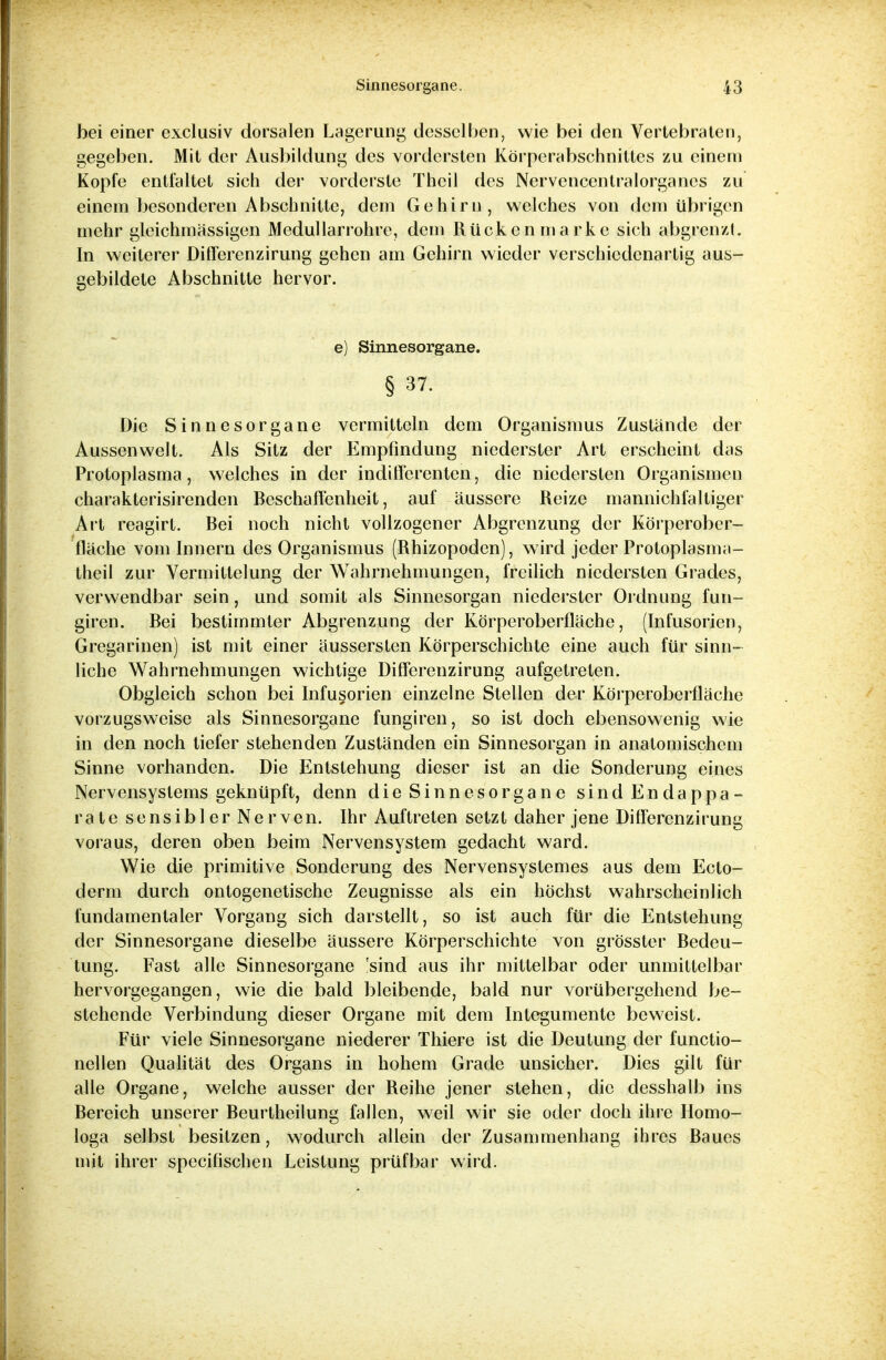 bei einer exclusiv dorsalen Lagerung desselben, wie bei den Vertebraten, gegeben. Mit der Ausbildung des vordersten Körperabschnittes zu einem Kopfe entfaltet sich der vorderste Thcil des Nervencenlralorganes zu einem besonderen Abschnitte, dem Gehirn, welches von dem übrigen mehr gleichmässigen Medullarrohre, dem Rücken marke sich abgrenzt. In weiterer Differenzirung gehen am Gehirn wieder verschiedenartig aus- gebildete Abschnitte hervor. e) Sinnesorgane. § 37. Die Sinnesorgane vermitteln dem Organismus Zustände der Aussenwelt. Als Sitz der Empfindung niederster Art erscheint das Protoplasma, welches in der indifferenten, die niedersten Organismen charakterisirenden Beschaffenheit, auf äussere Reize mannichfaltiger Art reagirt. Bei noch nicht vollzogener Abgrenzung der Körperober- fläche vom Innern des Organismus (Rhizopoden), wird jeder Protoplasma- theil zur Vermittelung der Wahrnehmungen, freilich niedersten Grades, verwendbar sein, und somit als Sinnesorgan niederster Ordnung fun- giren. Bei bestimmter Abgrenzung der Körperoberfläche, (Infusorien, Gregarinen) ist mit einer äussersten Körperschichte eine auch für sinn- liche Wahrnehmungen wichtige Differenzirung aufgetreten. Obgleich schon bei Infusorien einzelne Stellen der Körperoberfläche vorzugsweise als Sinnesorgane fungiren, so ist doch ebensowenig wie in den noch tiefer stehenden Zuständen ein Sinnesorgan in anatomischem Sinne vorhanden. Die Entstehung dieser ist an die Sonderung eines Nervensystems geknüpft, denn die Sinnesorgane sind Endappa- rate sensibler Nerven. Ihr Auftreten setzt daher jene Differenzirung voraus, deren oben beim Nervensystem gedacht ward. Wie die primitive Sonderung des Nervensystemes aus dem Ecto- derm durch ontogenetische Zeugnisse als ein höchst wahrscheinlich fundamentaler Vorgang sich darstellt, so ist auch für die Entstehung der Sinnesorgane dieselbe äussere Körperschichte von grösster Bedeu- tung. Fast alle Sinnesorgane 'sind aus ihr mittelbar oder unmittelbar hervorgegangen, wie die bald bleibende, bald nur vorübergehend be- stehende Verbindung dieser Organe mit dem Integumente beweist. Für viele Sinnesorgane niederer Thiere ist die Deutung der funetio- nellen Qualität des Organs in hohem Grade unsicher. Dies gilt für alle Organe, welche ausser der Reihe jener stehen, die desshalb ins Bereich unserer Beurtheilung fallen, weil wir sie oder doch ihre Homo- loga selbst besitzen, wodurch allein der Zusammenhang ihres Baues mit ihrer speeifischen Leistung prüfbar wird.