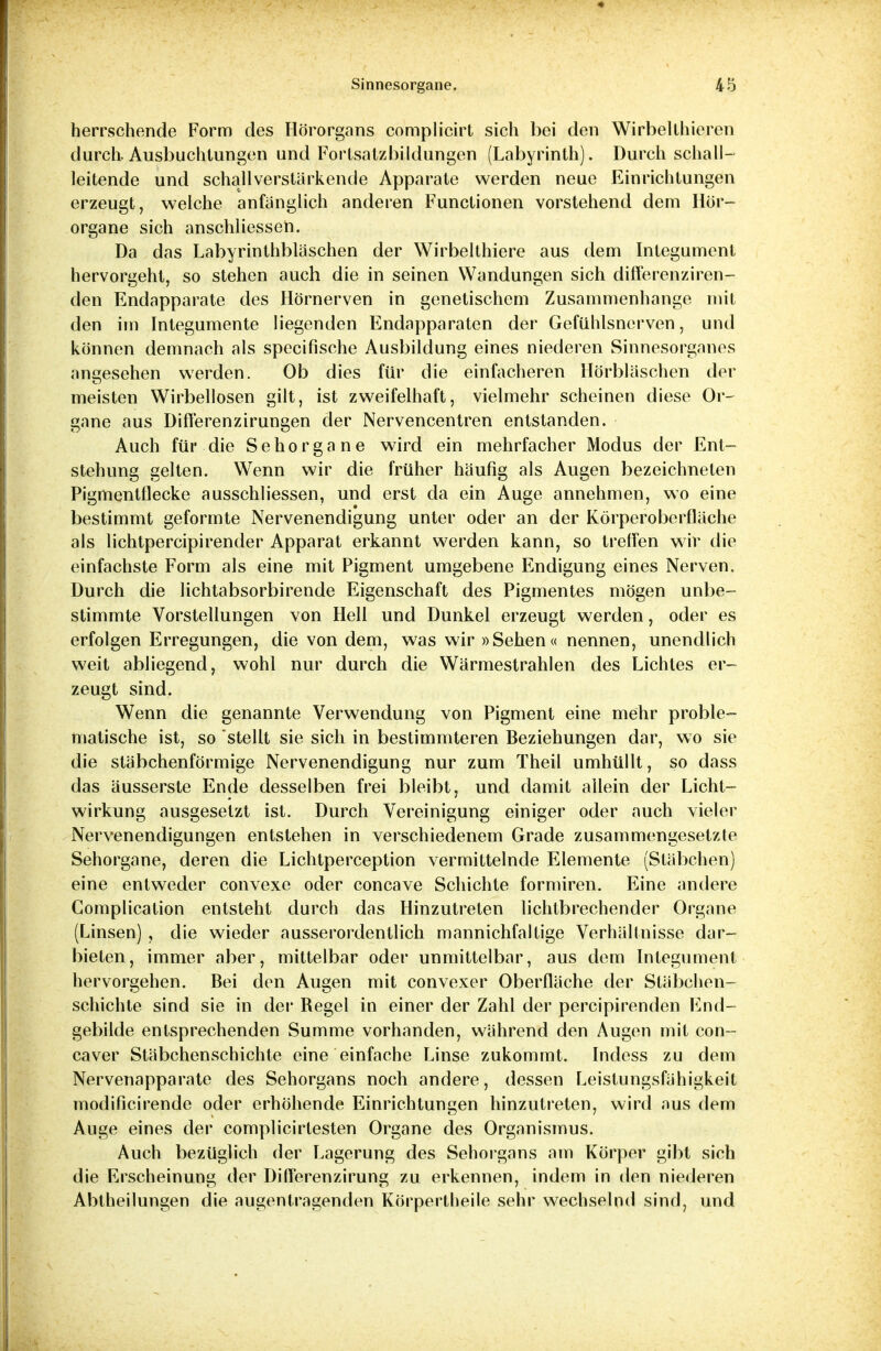 herrschende Form des Hörorgans complicirt sich bei den Wirbellhieren durch. Ausbuchtungen und Fortsatzbildungen (Labyrinth). Durchschall- leitende und schallverstärkende Apparate werden neue Einrichtungen erzeugt, welche anfanglich anderen Functionen vorstehend dem Hör- organe sich anschliessen. Da das Labyrinthbläschen der Wirbelthiere aus dem Integument hervorgeht, so stehen auch die in seinen Wandungen sich differenziren- den Endapparate des Hörnerven in genetischem Zusammenhange mit den im Integumente liegenden Endapparaten der Gefühlsnerven, und können demnach als specifische Ausbildung eines niederen Sinnesorganes angesehen werden. Ob dies für die einfacheren Hörbläschen der meisten Wirbellosen gilt, ist zweifelhaft, vielmehr scheinen diese Or- gane aus Differenzirungen der Nervencentren entstanden. Auch für die Sehorgane wird ein mehrfacher Modus der Ent- stehung gelten. Wenn wir die früher häufig als Augen bezeichneten Pigmentflecke ausschliessen, und erst da ein Auge annehmen, wo eine bestimmt geformte Nervenendigung unter oder an der Körperoberfläche als lichtpercipirender Apparat erkannt werden kann, so treffen wir die einfachste Form als eine mit Pigment umgebene Endigung eines Nerven. Durch die lichtabsorbirende Eigenschaft des Pigmentes mögen unbe- stimmte Vorstellungen von Hell und Dunkel erzeugt werden, oder es erfolgen Erregungen, die von dem, was wir »Sehen« nennen, unendlich weit abliegend, wohl nur durch die Wärmestrahlen des Lichtes er- zeugt sind. Wenn die genannte Verwendung von Pigment eine mehr proble- matische ist, so stellt sie sich in bestimmteren Beziehungen dar, wo sie die stäbchenförmige Nervenendigung nur zum Theil umhüllt, so dass das äusserste Ende desselben frei bleibt, und damit allein der Licht- wirkung ausgesetzt ist. Durch Vereinigung einiger oder auch vieler Nervenendigungen entstehen in verschiedenem Grade zusammengesetzte Sehorgane, deren die Lichtperception vermittelnde Elemente (Stäbchen) eine entweder convexe oder concave Schichte formiren. Eine andere Complication entsteht durch das Hinzutreten lichtbrechender Organe (Linsen) , die wieder ausserordentlich mannichfaltige Verhältnisse dar- bieten, immer aber, mittelbar oder unmittelbar, aus dem Integument hervorgehen. Bei den Augen mit convexer Oberfläche der Stäbchen- schichte sind sie in der Regel in einer der Zahl der percipirenden End- gebilde entsprechenden Summe vorhanden, während den Augen mit con- caver Stäbchenschichte eine einfache Linse zukommt. Indess zu dem Nervenapparate des Sehorgans noch andere, dessen Leistungsfähigkeit modificirende oder erhöhende Einrichtungen hinzutreten, wird aus dem Auge eines der complicirtesten Organe des Organismus. Auch bezüglich der Lagerung des Sehorgans am Körper gibt sich die Erscheinung der Differenzirung zu erkennen, indem in den niederen Abtheilungen die augentragenden Körpertheile sehr wechselnd sind, und