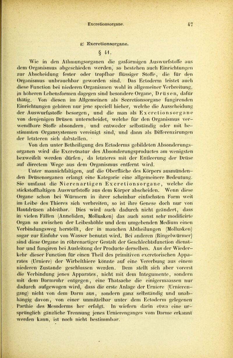 g) Excretionsorgane. § «- Wie in den Athmungsorganen die gasförmigen Auswurfstoffe aus dem Organismus abgeschieden werden, so bestehen auch Einrichtungen zur Abscheidung fester oder tropfbar flüssiger Stoffe, die für den Organismus unbrauchbar geworden sind. Das Ectoderm leistet auch diese Function bei niederen Organismen wohl in allgemeiner Verbreitung, in höheren Lebensformen dagegen sind besondere Organe, Drüsen, dafür thätig. Von diesen im Allgemeinen als Secretionsorgane fungirenden Einrichtungen gehören nur jene speciell hieher, welche die Ausscheidung der Auswurfsstoffe besorgen, und die man als Excretionsorgane von denjenigen Drüsen unterscheidet, welche für den Organismus ver- wendbare Stoffe absondern, und entweder selbständig oder mit be- stimmten Organsystemen vereinigt sind, und dann als Differenzirungen der letzteren sich darstellen. Von den unter Betheiligung des Ectoderms gebildeten Absonderungs- organen wird die Excretnatur des Absonderungsproductes am wenigsten bezweifelt werden dürfen, da letzteres mit der Entleerung der Drüse auf directem Wege aus dem Organismus entfernt wird. Unter mannichfaltigen, auf die Oberfläche des Körpers ausmünden- den Drüsenorganen erlangt eine Kategorie eine allgemeinere Bedeutung. Sie umfasst die Nierenartigen Excretionsorgane, welche die stickstoffhaltigen Auswurfstoffe aus dem Körper abscheiden. Wenn diese Organe schon bei Würmern in ihrer scheinbar einfachsten Form weit im Leibe des Thieres sich verbreiten, so ist ihre Genese doch nur von Hautdrüsen ableitbar. Dies wird auch dadurch nicht geändert, dass in vielen Fällen (Anneliden, Mollusken) das auch sonst sehr modificirte Organ so zwischen der Leibeshöhle und dem umgebenden Medium einen Verbindungsweg herstellt, der in manchen Abtheilungen (Mollusken) sogar zur Einfuhr von Wasser benutzt wird. Bei anderen (Ringelwürmer) sind diese Organe in röhrenartiger Gestalt der Geschlechtsfunction dienst- bar und fungiren bei Ausleitung der Producte derselben. Aus der Wieder- kehr dieser Function für einen Theil des primitiven excretorischen Appa- rates (Urniere) der Wirbelthiere könnte auf eine Vererbung aus einem niederen Zustande geschlossen werden. Dem stellt sich aber vorerst die Verbindung jenes Apparates, nicht mit dem Integumente, sondern mit dem Darmrohr entgegen, eine Thatsache die einigermaassen nur dadurch aufgewogen wird, dass die erste Anlage der Urniere (Urnieren- gang) nicht von dem Darm aus, sondern ganz selbständig und unab- hängig davon, von einer unmittelbar unter dem Ectoderm gelegenen Parlhie des Mesoderms her erfolgt. In wiefern darin etwa eine ur- sprünglich gänzliche Trennung jenes Urnierenganges vom Darme erkannt werden kann, ist noch nicht bestimmbar.