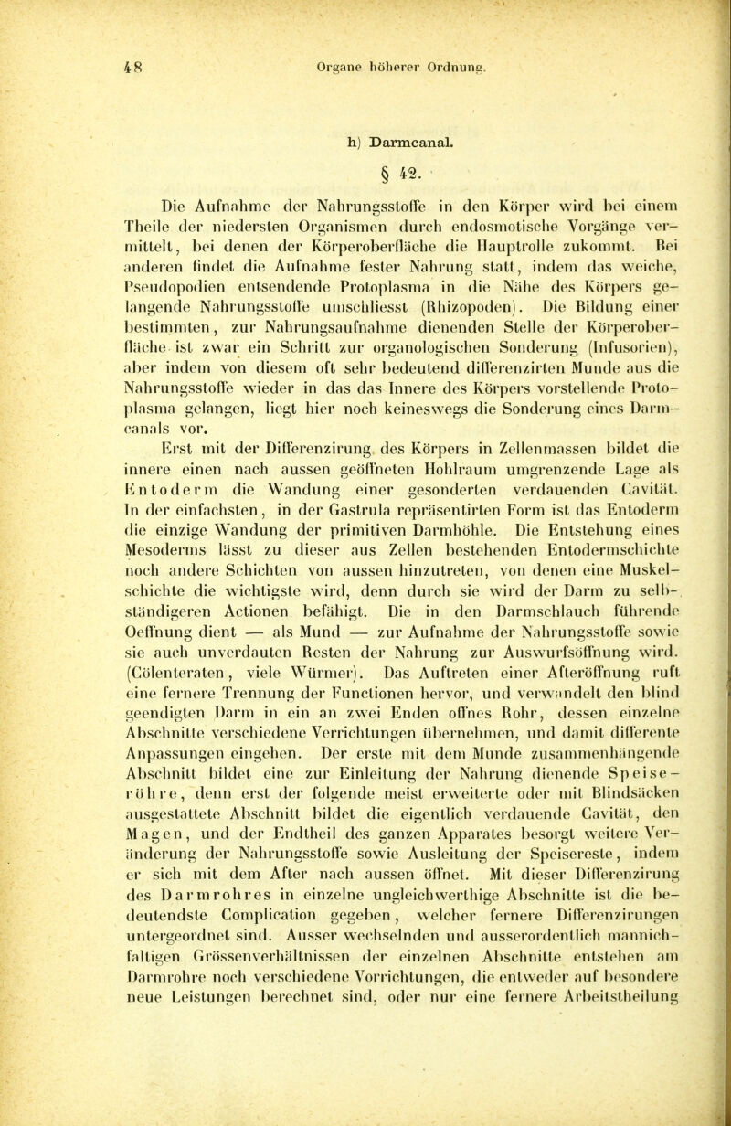h) Darmcanal. § 42. Die Aufnahme der Nahrungssloffe in den Körper wird bei einem Theile der niedersten Organismen durch endosmotische Vorgänge ver- mittelt, bei denen der Körperoberfläche die Hauptrolle zukommt. Bei anderen findet die Aufnahme fester Nahrung statt, indem das weiche, Pseudopodien entsendende Protoplasma in die Nähe des Körpers ge- langende Nahrungsstofl'e umsculiesst (Rhizopoden). Die Bildung einer bestimmten, zur Nahrungsaufnahme dienenden Stelle der Körperober- fläche ist zwar ein Schritt zur organologischen Sonderung (Infusorien), aber indem von diesem oft sehr bedeutend difierenzirten Munde aus die Nahrungsstoffe wieder in das das Innere des Körpers vorstellende Proto- plasma gelangen, liegt hier noch keineswegs die Sonderung eines Darm- canals vor. Erst mit der DifFerenzirung des Körpers in Zellenmassen bildet die innere einen nach aussen geöffneten Hohlraum umgrenzende Lage als En toderm die Wandung einer gesonderten verdauenden Cavität. In der einfachsten, in der Gastrula repräsentirten Form ist das Entoderm die einzige Wandung der primitiven Darmhöhle. Die Entstehung eines Mesoderms lässt zu dieser aus Zellen bestehenden Entodermschichte noch andere Schichten von aussen hinzutreten, von denen eine Muskel- schichte die wichtigste wird, denn durch sie wird der Darm zu selb- ständigeren Actionen befähigt. Die in den Darmschlauch führende Oefinung dient — als Mund — zur Aufnahme der Nahrungsstoffe sowie sie auch unverdauten Resten der Nahrung zur Auswurfsöffnung wird. (Cölenteraten, viele Würmer). Das Auftreten einer Afteröffnung ruft eine fernere Trennung der Functionen hervor, und verwandelt den blind geendigten Darm in ein an zwei Enden offnes Rohr, dessen einzelne Abschnitte verschiedene Verrichtungen übernehmen, und damit differente Anpassungen eingehen. Der erste mit dem Munde zusammenhängende Abschnitt bildet eine zur Einleitung der Nahrung dienende Speise- röhre, denn erst der folgende meist erweiterte oder mit Blindsäcken ausgestattete Abschnitt bildet die eigentlich verdauende Cavität, den Magen, und der Endtheil des ganzen Apparates besorgt weitere Ver- änderung der Nahrungsstoffe sowie Ausleitung der Speisereste, indem er sich mit dem After nach aussen Öffnet. Mit dieser Differenzirung des Darmrohres in einzelne ungleich werthige Abschnitte ist die be- deutendste Complication gegeben, welcher fernere Differenzirungen untergeordnet sind. Ausser wechselnden und ausserordentlich mannich- faltieen Grössenverhältnissen der einzelnen Abschnitte entstehen am Darmrohre noch verschiedene Vorrichtungen, die entweder auf besondere neue Leistungen berechnet sind, oder nur eine fernere Arbeitstheilung