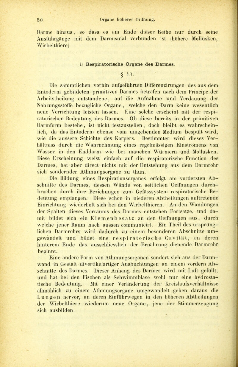 Darme hinaus, so dass es am Ende dieser Reihe nur durch seine Ausführgänge mit dem Darmcanal verbunden ist (höhere Mollusken, Wirbelthiere) i) Respiratorische Organe des Darmes. § fe- Die sämmtlichen vorhin aufgeführten Diflerenzirungen des aus dem Entoderm gebildeten primitiven Darmes betrafen nach dem Principe der Arbeitstheilung entstandene, auf die Aufnahme und Verdauung der NahrungsstolFe bezügliche Organe, welche den Darm keine wesentlich neue Verrichtung leisten lassen. Eine solche erscheint mit der respi- ratorischen Bedeutung des Darmes. Ob diese bereits in der primitiven Darmform bestehe, ist nicht festzustellen , doch bleibt es wahrschein- lich, da das Entoderm ebenso vom umgebenden Medium bespült wird, wie die äussere Schichte des Körpers. Bestimmter wird dieses Ver- hältniss durch die Wahrnehmung eines regelmässigen Einströmens von Wasser in den Enddarm wie bei manchen Würmern und Mollusken. Diese Erscheinung weist einfach auf die respiratorische Function des Darmes, hat aber direct nichts mit der Entstehung aus dem Darmrohr sich sondernder Athmungsorgane zu thun. Die Bildung eines Respirationsorganes erfolgt am vordersten Ab- schnitte des Darmes, dessen Wände von seitlichen Oeffnungen durch- brochen durch ihre Beziehungen zum Gefässsystem respiratorische Be- deutung empfangen. Diese schon in niederen Abtheilungen auftretende Einrichtung wiederholt sich bei den WTirbelthieren. An den Wandungen der Spalten dieses Vorraums des Darmes entstehen Fortsätze, und da- mit bildet sich ein Kiemenbesatz an den Oeffnungen aus, durch welche jener Raum nach aussen communicirt. Ein Theil des ursprüng- lichen Darmrohrs wird dadurch zu einem besonderen Abschnitte um- gewandelt und bildet eine respiratorische Cavität, an deren hinterem Ende das ausschliesslich der Ernährung dienende Darmrohr beginnt. Eine andere Form von Athmungsorganen sondert sich aus der Darm- wand in Gestalt divertikelartiger Ausbuchtungen an einem vordem Ab- schnitte des Darmes. Dieser Anhang des Darmes wird mit Luft gefüllt, und hat bei den Fischen als Schwimmblase wohl nur eine hydrosta- tische Bedeutung. Mit einer Veränderung der Kreislaufsverhältnisse allmählich zu einem Athmungsorgane umgewandelt gehen daraus die Lungen hervor, an deren Einführwegen in den höheren Abtheilungen der Wirbelthiere wiederum neue Organe, jene der Stimmerzeugung sich ausbilden.