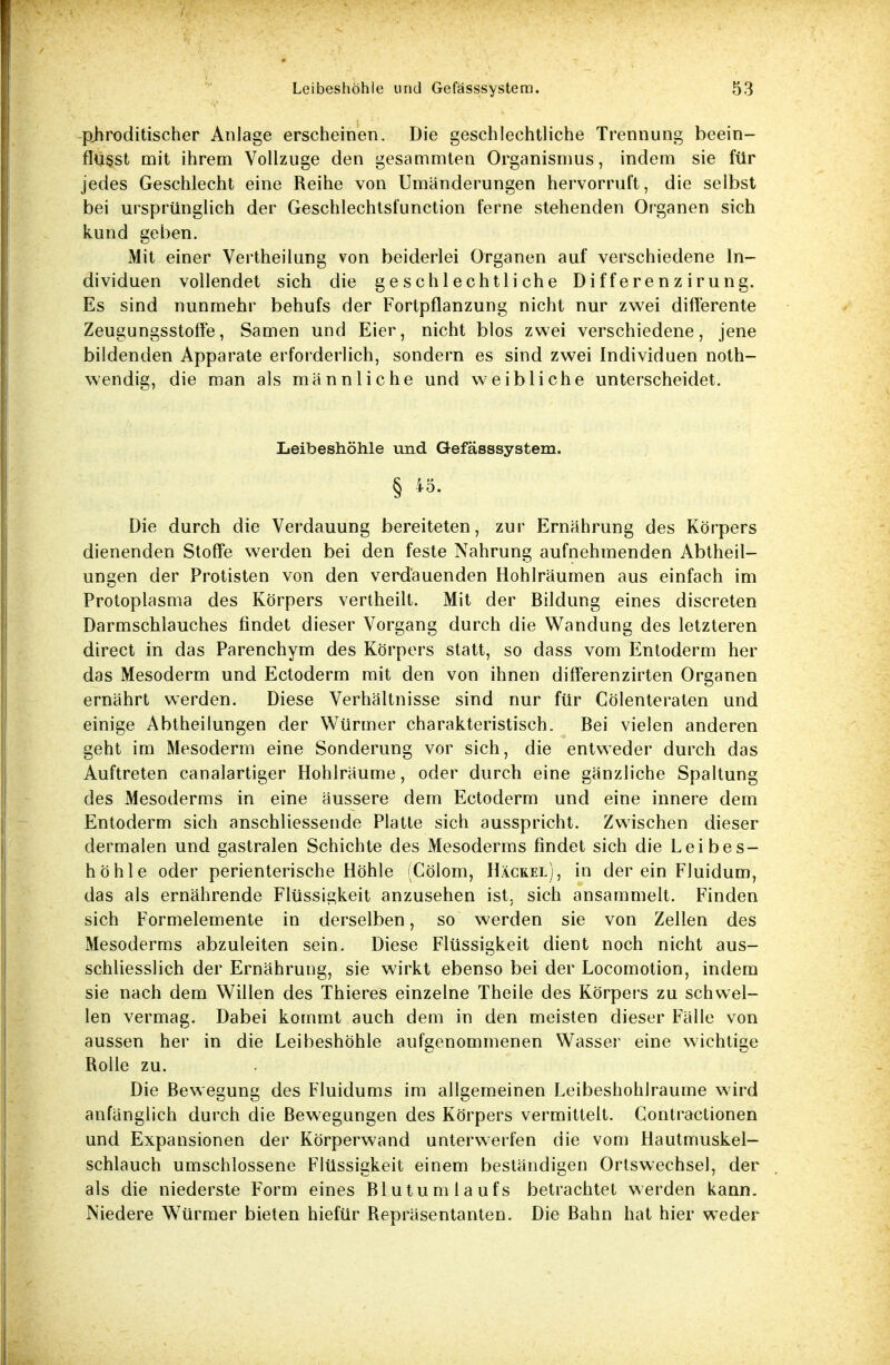 phroditischer Anlage erscheinen. Die geschlechtliche Trennung beein- flüsst mit ihrem Vollzuge den gestimmten Organismus, indem sie für jedes Geschlecht eine Reihe von Umänderungen hervorruft, die selbst bei ursprünglich der Geschlechtsfunction ferne stehenden Organen sich kund geben. Mit einer Vertheilung von beiderlei Organen auf verschiedene In- dividuen vollendet sich die geschlechtliche D i f f e r e n z i ru n g. Es sind nunmehr behufs der Fortpflanzung nicht nur zwei differente ZeugungsstofFe, Samen und Eier, nicht blos zwei verschiedene, jene bildenden Apparate erforderlich, sondern es sind zwei Individuen not- wendig, die man als männliche und weibliche unterscheidet. Leibeshöhle und Gefässsystem. § «; Die durch die Verdauung bereiteten, zur Ernährung des Körpers dienenden Stoffe werden bei den feste Nahrung aufnehmenden Abtheil- ungen der Protisten von den verdauenden Hohlräumen aus einfach im Protoplasma des Körpers vertheilt. Mit der Bildung eines discreten Darmschlauches findet dieser Vorgang durch die Wandung des letzteren direct in das Parenchym des Körpers statt, so dass vom Entoderm her das Mesoderm und Ectoderm mit den von ihnen differenzirten Organen ernährt werden. Diese Verhältnisse sind nur für Cölenteraten und einige Abtheilungen der Würmer charakteristisch. Bei vielen anderen geht im Mesoderm eine Sonderung vor sich, die entweder durch das Auftreten canalartiger Hohlräume, oder durch eine gänzliche Spaltung des Mesoderms in eine äussere dem Ectoderm und eine innere dem Entoderm sich anschliessende Platte sich ausspricht. Zwischen dieser dermalen und gastralen Schichte des Mesoderms findet sich die Leibes- höhle oder perienterische Höhle (Cölom, Häckel), in der ein Fluidum, das als ernährende Flüssigkeit anzusehen ist, sich ansammelt. Finden sich Formelemente in derselben, so werden sie von Zellen des Mesoderms abzuleiten sein. Diese Flüssigkeit dient noch nicht aus- schliesslich der Ernährung, sie wirkt ebenso bei der Locomotion, indem sie nach dem Willen des Thieres einzelne Theile des Körpers zu schwel- len vermag. Dabei kommt auch dem in den meisten dieser Fälle von aussen her in die Leibeshöhle aufgenommenen Wasser eine wichtige Rolle zu. Die Bewegung des Fluidums im allgemeinen Leibeshohlraume wird anfänglich durch die Bewegungen des Körpers vermittelt. Contractionen und Expansionen der Körperwand unterwerfen die vom Hautmuskel- schlauch umschlossene Flüssigkeit einem beständigen Ortswechsel, der als die niederste Form eines Blutumlaufs betrachtet werden kann. Niedere Würmer bieten hiefür Repräsentanten. Die Bahn hat hier weder