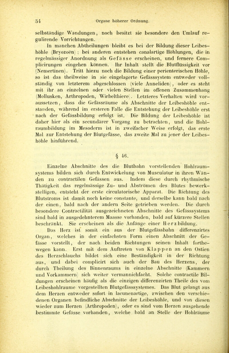 selbständige Wandungen, noch besitzt sie besondere den Umlauf re- gulirende Vorrichtungen. In manchen Abtheilungen bleibt es bei der Bildung dieser Leibes- höhle (Bryozoen) ; bei anderen entstehen canalartige Höhlungen, die in regelmässiger Anordnung als Gefässe erscheinen, und fernere Com- plicirungen eingehen können. Ihr Inhalt stellt die Blutflüssigkeit vor (Nemertinen). Tritt hiezu noch die Bildung einer perienterischen Höhle, so ist das theilweise in sie eingelagerte Gefässsystem entweder voll- ständig von letzterem abgeschlossen (viele Anneliden), oder es steht mit ihr an einzelnen oder vielen Stellen im offenen Zusammenhang (Mollusken, Arthropoden, Wirbeithiere). Letzteres Verhalten wird vor- aussetzen , dass die Gefässräume als Abschnitte der Leibeshöhle ent- standen, während im ersteren Falle die Entstehung der Leibeshöhle erst nach der Gefässbildung erfolgt ist. Die Bildung der Leibeshöhle ist daher hier als ein secundärer Vorgang zu betrachten, und die Hohl- raumbildung im Mesoderm ist in zweifacher Weise erfolgt, das erste Mal zur Entstehung der Blutgefässe, das zweite Mal zu jener der Leibes- höhle hinführend. § 46. Einzelne Abschnitte des die Blutbahn vorstellenden Hohlraum- systems bilden sich durch Entwickelung von Musculatur in ihren Wän- den zu contractilen Gefässen aus. Indem diese durch rhythmische Thätigkeit das regelmässige Zu- und Abströmen des Blutes bewerk- stelligen, entsteht der erste circulatorische Apparat. Die Bichtung des Blutstroms ist damit noch keine constante, und derselbe kann bald nach der einen, bald nach der andern Seite getrieben werden. Die durch besondere Contractilität ausgezeichneten Abschnitte des Gefässsystems sind bald in ausgedehnterem Maasse vorhanden, bald auf kürzere Stellen beschränkt. Sie erscheinen als die Anfänge einer Herzbildung. Das Herz ist somit ein aus der Blutgefässbahn differenzirtes Organ, welches in der einfachsten Form einen Abschnitt der Ge- fässe vorstellt, der nach beiden Bichtungen seinen Inhalt fortbe- wegen kann. Erst mit dem Auftreten von Klappen an den Ostien des Herzschlauchs bildet sich eine Beständigkeit in der Bichtung aus, und dabei complicirt sich auch der Bau des Herzens, der durch Theilung des Binnenraums in einzelne Abschnitte (Kammern und Vorkammern) sich weiter vermannichfacht. Solche contractile Bil- dungen erscheinen häufig als die einzigen differenzirten Theile des vom Leibeshohlraume vorgestellten Blutgefässsystemes. Das Blut gelangt aus dem Herzen entweder sofort in lacunenartige, zwischen den verschie- denen Organen befindliche Abschnitte der Leibeshöhle, und von diesen wieder zum Herzen (Arthropoden), oder es sind vom Herzen ausgehende bestimmte Gefässe vorhanden, welche bald an Stelle der Hohlräume
