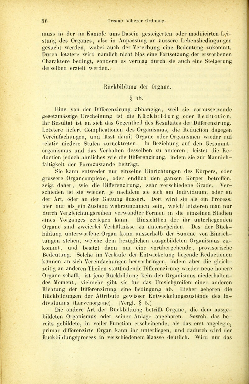muss in der im Kampfe ums Dasein gesteigerten oder modificirten Lei- stung des Organes, also in Anpassung an äussere Lebensbedingungen gesucht werden, wobei auch der Vererbung eine Bedeutung zukommt. Durch letztere wird nämlich nicht blos eine Fortsetzung der erworbenen Charaktere bedingt, sondern es vermag durch sie auch eine Steigerung derselben erzielt werden. Rückbildung der Organe. § 48. Eine von der Differenzirung abhängige, weil sie voraussetzende gesetzmässige Erscheinung ist die Rückbildung oder Reduction. Ihr Resultat ist an sich das Gegentheil des Resultates der Differenzirung. Letztere liefert Complicationen des Organismus, die Reduction dagegen Vereinfachungen, und lässt damit Organe oder Organismen wieder auf relativ niedere Stufen zurücktreten. In Beziehung auf den Gesammt- organismus und das Verhalten desselben zu anderen , leistet die Re- duction jedoch ähnliches wie die Differenzirung, indem sie zur Mannich- faltigkeit der Formzustände beiträgt. Sie kann entweder nur einzelne Einrichtungen des Körpers, oder grössere Organcomplexe, oder endlich den ganzen Körper betreffen, zeigt daher, wie die Differenzirung, sehr verschiedene Grade. Ver- schieden ist sie wieder, je nachdem sie sich am Individuum, oder an der Art, oder an der Gattung äussert. Dort wird sie als ein Process, hier nur als^ein Zustand wahrzunehmen sein, welch' letzteren man nur durch Vergleichungsreihen verwandter Formen in die einzelnen Stadien eines Vorganges zerlegen kann. Hinsichtlich der ihr unterliegenden Organe sind zweierlei Verhältnisse zu unterscheiden. Das der Rück- bildung unterworfene Organ kann ausserhalb der Summe von Einrich- tungen stehen, welche dem bezüglichen ausgebildeten Organismus zu- kommt, und besitzt dann nur eine vorübergehende, provisorische Bedeutung. Solche im Verlaufe der Entwicklung liegende Reductionen können an sich Vereinfachungen hervorbringen, indem aber die gleich- zeitig an anderen Theilen stattfindende Differenzirung w ieder neue höhere Organe schafft, ist jene Rückbildung kein den Organismus niederhallen- des Moment, vielmehr gibt sie für das Umsichgreifen einer anderen Richtung der Differenzirung eine Bedingung ab. Hieher gehören die Rückbildungen der Attribute gewisser Entwickelungszustände des In- dividuums (Larvenorgane). (Vergl. § 5.) Die andere Art der Rückbildung betrifft Organe, die dem ausge- bildeten Organismus oder seiner Anlage angehören. Sowohl das be- reits gebildete, in voller Function erscheinende, als das erst angelegte, primär differenzirte Organ kann ihr unterliegen, und dadurch wird der Rückbildungsprocess in verschiedenem Maasse deutlich. Wird nur das