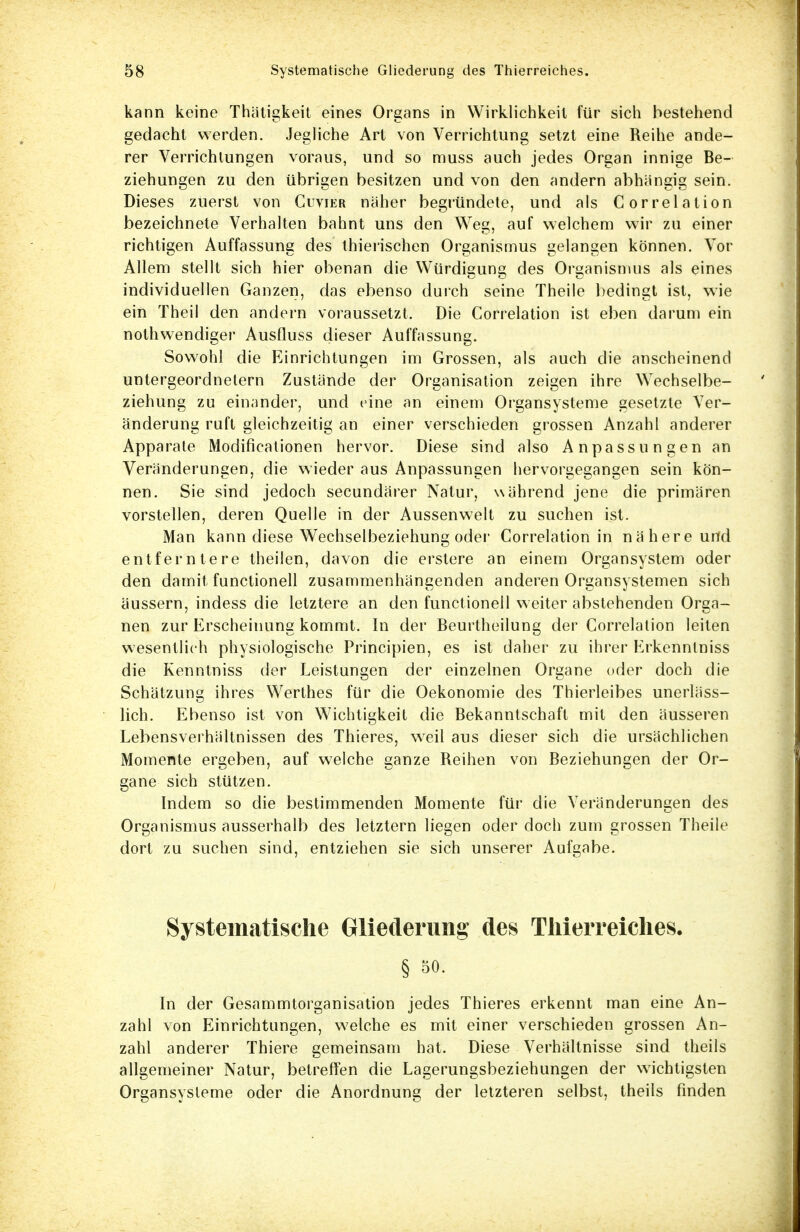 kann keine Thätigkeit eines Organs in Wirklichkeil für sich bestehend gedacht werden. Jegliche Art von Verrichtung setzt eine Reihe ande- rer Verrichtungen voraus, und so muss auch jedes Organ innige Be- ziehungen zu den übrigen besitzen und von den andern abhängig sein. Dieses zuerst von Cuvier näher begründete, und als Correlation bezeichnete Verhalten bahnt uns den Weg, auf welchem wir zu einer richtigen Auffassung des thierischen Organismus gelangen können. Vor Allem stellt sich hier obenan die Würdigung des Organismus als eines individuellen Ganzen, das ebenso durch seine Theile bedingt ist, wie ein Theil den andern voraussetzt. Die Correlation ist eben darum ein nothwendiger Ausfluss dieser Auffassung. Sowohl die Einrichtungen im Grossen, als auch die anscheinend untergeordnetem Zustände der Organisation zeigen ihre Wechselbe- ziehung zu einander, und eine an einem Organsysteme gesetzte Ver- änderung ruft gleichzeitig an einer verschieden grossen Anzahl anderer Apparate Modifikationen hervor. Diese sind also Anpassungen an Veränderungen, die wieder aus Anpassungen hervorgegangen sein kön- nen. Sie sind jedoch secundärer Natur, während jene die primären vorstellen, deren Quelle in der Aussenwelt zu suchen ist. Man kann diese Wechselbeziehung oder Correlation in nähere urfd entferntere theilen, davon die erstere an einem Organsystem oder den damit functionell zusammenhängenden anderen Organsystemen sich äussern, indess die letztere an den functionell weiter abstehenden Orga- nen zur Erscheinung kommt. In der Beurtheilung der Correlation leiten wesentlich physiologische Principien, es ist daher zu ihrer Erkenntniss die Kenntniss der Leistungen der einzelnen Organe oder doch die Schätzung ihres Werthes für die Oekonomie des Thierleibes unerläss- lich. Ebenso ist von Wichtigkeil die Bekanntschaft mit den äusseren Lebensverhältnissen des Thieres, weil aus dieser sich die ursächlichen Momente ergeben, auf welche ganze Reihen von Beziehungen der Or- gane sich stützen. Indem so die bestimmenden Momente für die Veränderungen des Organismus ausserhalb des letztern liegen oder doch zum grossen Theile dort zu suchen sind, entziehen sie sich unserer Aufgabe. Systematisehe Gliederung des Tlüerreiches. § 50. In der Gesammtorganisation jedes Thieres erkennt man eine An- zahl von Einrichtungen, welche es mit einer verschieden grossen An- zahl anderer Thiere gemeinsam hat. Diese Verhältnisse sind theils allgemeiner Natur, betreffen die Lagerungsbeziehungen der wichtigsten Organsysteme oder die Anordnung der letzteren selbst, theils finden
