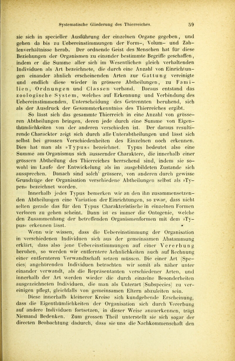 sie sich in specieller Ausführung der einzelnen Organe gegeben, und gehen da bis zu Uebereinstimmungen der Form-, Volum- und Zah- lenverhältnisse herab. Der ordnende Geist des Menschen hat für diese Beziehungen der Organismen zu einander bestimmte Begriffe geschaffen, indem er die Summe aller sich im Wesentlichen gleich verhaltenden Individuen als Art bezeichnete, die durch eine Anzahl von Einrichtun- gen einander ähnlich erscheinenden Arten zur Gattung vereinigte und endlich diese wieder in grössere Abtheilungen, zu Fami- lien, Ordnungen und Classen verband. Daraus entstand das zoologische System, welches auf Erkennung und Verbindung des Uebereinstimmenden, Unterscheidung des Getrennten beruhend, sich als der Ausdruck der Gesammterkenntniss des Thierreiches ergibt. So lässt sich das gesammte Thierreich in eine Anzahl von grösse- ren Abtheilungen bringen, deren jede durch eine Summe von Eigen- tümlichkeiten von der anderen verschieden ist. Der daraus resulti- rende Charackter zeigt sich durch alle Unterabtheilungen und lässt sich selbst bei grossen Verschiedenheiten des Einzelnen noch erkennen. Dies hat man als »Typus« bezeichnet. Typus bedeutet also eine Summe am Organismus sich äussernder Charaktere, die innerhalb einer grössern Abtheilung des Thierreiches herrschend sind, indem sie so- wohl im Laufe der Entwicklung als im ausgebildeten Zustande sich aussprechen. Danach sind solch' grössere, von anderen durch gewisse Grundzüge der Organisation verschiedene Abtheilungen selbst als »Ty- pen« bezeichnet worden. Innerhalb jedes Typus bemerken wir an den ihn zusammensetzen- den Abtheilungen eine Variation der Einrichtungen, so zwar, dass nicht selten gerade das für den Typus Charakteristischein einzelnen Formen verloren zu gehen scheint. Dann ist es immer die Ontogenie, welche den Zusammenhang der betreffenden Organismenformen mit dem »Ty- pus« erkennen lässt. Wenn wir wissen, dass die Uebereinstimmung der Organisation in verschiedenen Individuen sich aus der gemeinsamen Abstammung erklärt, dass also jene Uebereinstimmungen auf einer Vererbung beruhen, so werden wir entferntere Aehnlichkeiten auch auf Bechnung einer entfernteren Verwandtschaft setzen müssen. Die einer Art (Spe- eles) angehörenden Individuen betrachten wir somit als näher unter einander verwandt, als die Bepräsentanten verschiedener Arten, und innerhalb der Art werden wieder die durch einzelne Besonderheiten ausgezeichneten Individuen, die man als Unterart (Subspecies) zu ver- einigen pflegt, gleichfalls von gemeinsamen Eltern abzuleiten sein. Diese innerhalb kleinerer Kreise sich kundgebende Erscheinung, dass die Eigentümlichkeiten der Organisation sich durch Vererbung auf andere Individuen fortsetzen, in dieser Weise anzuerkennen, trägt Niemand Bedenken. Zum grossen Theil unterstellt sie sich sogar der directen Beobachtung dadurch, dass sie uns die Nachkommenschaft den