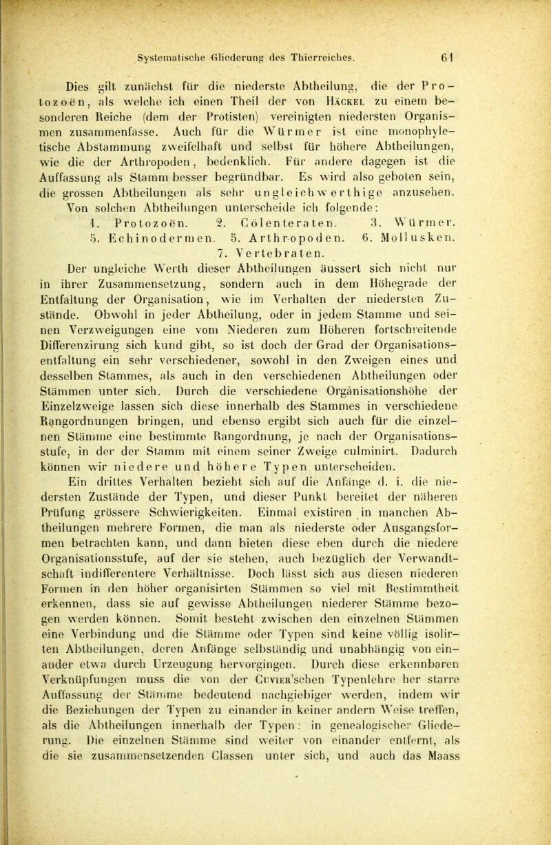 Dies gilt zunächst für die niederste Abtheilung, die der Pro- tozoen, als welche ich einen Theil der von Häckel zu einem be- sonderen Reiche (dem der Protisten) vereinigten niedersten Organis- men zusammenfasse. Auch für die Würmer ist eine monophyle- tische Abstammung zweifelhaft und selbst für höhere Abtheilungen, wie die der Arthropoden, bedenklich. Für andere dagegen ist die Auffassung als Stamm besser begründbar. Es wird also geboten sein, die grossen Abtheilungen als sehr ungleich werth ige anzusehen. Von solchen Abtheilungen unterscheide ich folgende: \. Protozoen. 2. C ölente ra ten. 3. Würmer. 5. Echinoderm en. 5. Arthropoden. 6. Mollusken. 7. Vertebraten. Der ungleiche Werth dieser Abtheilungen äussert sich nicht nur in ihrer Zusammensetzung, sondern auch in dem Höhegrade der Entfaltung der Organisation, wie im Verhalten der niedersten Zu- stände. Obwohl in jeder Abtheilung, oder in jedem Stamme und sei- nen Verzweigungen eine vom Niederen zum Höheren fortschreitende Differenzirung sich kund gibt, so ist doch der Grad der Organisations- entfaltung ein sehr verschiedener, sowohl in den Zweigen eines und desselben Stammes, als auch in den verschiedenen Abtheilungen oder Stämmen unter sich. Durch die verschiedene Organisationshöhe der Einzelzweige lassen sich diese innerhalb des Stammes in verschiedene Rangordnungen bringen, und ebenso ergibt sich auch für die einzel- nen Stämme eine bestimmte Ptangordnung, je nach der Organisations- stufe, in der der Stamm mit einem seiner Zweige culminirt. Dadurch können wir niedere und höhere Typen unterscheiden. Ein drittes Verhalten bezieht sich auf die Anfänge d. i. die nie- dersten Zustände der Typen, und dieser Punkt bereitet der näheren Prüfung grössere Schwierigkeiten. Einmal existiren in manchen Ab- theilungen mehrere Formen, die man als niederste oder Ausgangsfor- men betrachten kann, und dann bieten diese eben durch die niedere Organisationsstufe, auf der sie stehen, auch bezüglich der Verwandt- schaft indifferentere Verhältnisse. Doch lässt sich aus diesen niederen Formen in den höher organisirten Stämmen so viel mit Bestimmtheit erkennen, dass sie auf gewisse Abtheilungen niederer Stämme bezo- gen werden können. Somit besteht zwischen den einzelnen Stämmen eine Verbindung und die Stämme oder Typen sind keine völlig isolir- ten Abtheiiungen, deren Anfänge selbständig und unabhängig von ein- ander etwa durch Urzeugung hervorgingen. Durch diese erkennbaren Verknüpfungen miiss die von der Cnvnai'schen Typenlehre her starre Auffassung der Stämme bedeutend nachgiebiger werden, indem wir die Beziehungen der Typen zu einander in keiner andern Weise treffen, als die Abtheilungen innerhalb der Typen : in genealogischer Gliede- rung. Die einzelnen Stämme sind weiter von einander entfernt, als TD 1 die sie zusammensetzenden Glassen unter sich, und auch das Maass