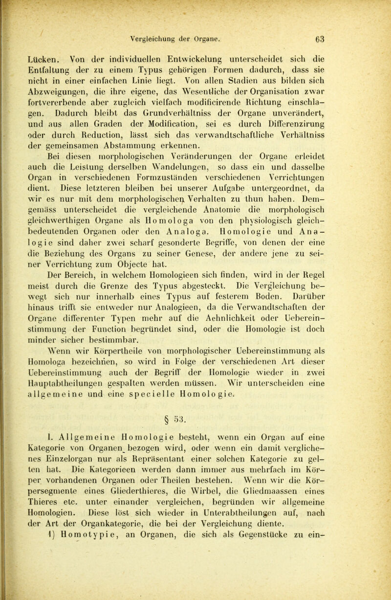 7 Vergleichung der Organe. 03 Lücken. Von der individuellen Entwickelung unterscheidet sich die Entfaltung der zu einem Typus gehörigen Formen dadurch, dass sie nicht in einer einfachen Linie liegt. Von allen Stadien aus bilden sich Abzweigungen, die ihre eigene, das Wesentliche der Organisation zwar fortvererbende aber zugleich vielfach modificirende Richtung einschla- gen. Dadurch bleibt das Grundverhältniss der Organe unverändert, und aus allen Graden der Modification, sei es durch Differenzirung oder durch Reduction, lasst sich das verwandtschaftliche Verhältniss der gemeinsamen Abstammung erkennen. Bei diesen morphologischen Veränderungen der Organe erleidet auch die Leistung derselben Wandelungen, so dass ein und dasselbe Organ in verschiedenen Formzuständen verschiedenen Verrichtungen dient. Diese letzteren bleiben bei unserer Aufgabe untergeordnet, da wir es nur mit dem morphologischen Verhalten zu thun haben. Dem- gemäss unterscheidet die vergleichende Anatomie die morphologisch gleichwerthigen Organe als Homologa von den physiologisch gleich- bedeutenden Organen oder den Analoga. Homologie und Ana- logie sind daher zwei scharf gesonderte Begriffe, von denen der eine die Beziehung des Organs zu seiner Genese, der andere jene zu sei- ner Verrichtung zum Objecte hat. Der Bereich, in welchem Homologieen sich finden, wird in der Regel meist durch die Grenze des Typus abgesteckt. Die Vergleichung be- wegt sich nur innerhalb eines Typus auf festerem Boden. Darüber hinaus trifft sie entweder nur Analogieen, da die Verwandtschaften der Organe differenter Typen mehr auf die Aehnlichkeit oder Ueberein- stimmung der Function begründet sind, oder die Homologie ist doch minder sicher bestimmbar. Wenn wir Körpertheile von morphologischer Uebereinstimmung als Homologa bezeichnen, so wird in Folge der verschiedenen Art dieser Uebereinstimmung auch der Begriff der Homologie wieder in zwei Hauptabtheilungen gespalten werden müssen. Wir unterscheiden eine allgemeine und eine specielle Homologie. § 53. 1. Allgemeine Homologie besteht, wenn ein Organ auf eine Kategorie von Organen_ bezogen wird, oder wenn ein damit vergliche- nes Einzelorgan nur als Repräsentant einer solchen Kategorie zu gel- ten hat. Die Kategorieen werden dann immer aus mehrfach im Kör- per vorhandenen Organen oder Theilen bestehen. Wenn wir die Kör- persegmente eines Gliederthieres, die Wirbel, die Gliedmaassen eines Thieres etc. unter einander vergleichen, begründen wir allgemeine Homologien. Diese löst sich wieder in Unterabtheilungen auf, nach der Art der Organkategorie, die bei der Vergleichung diente. 1) Homotypie, an Organen, die sich als Gegenstücke zu ein-