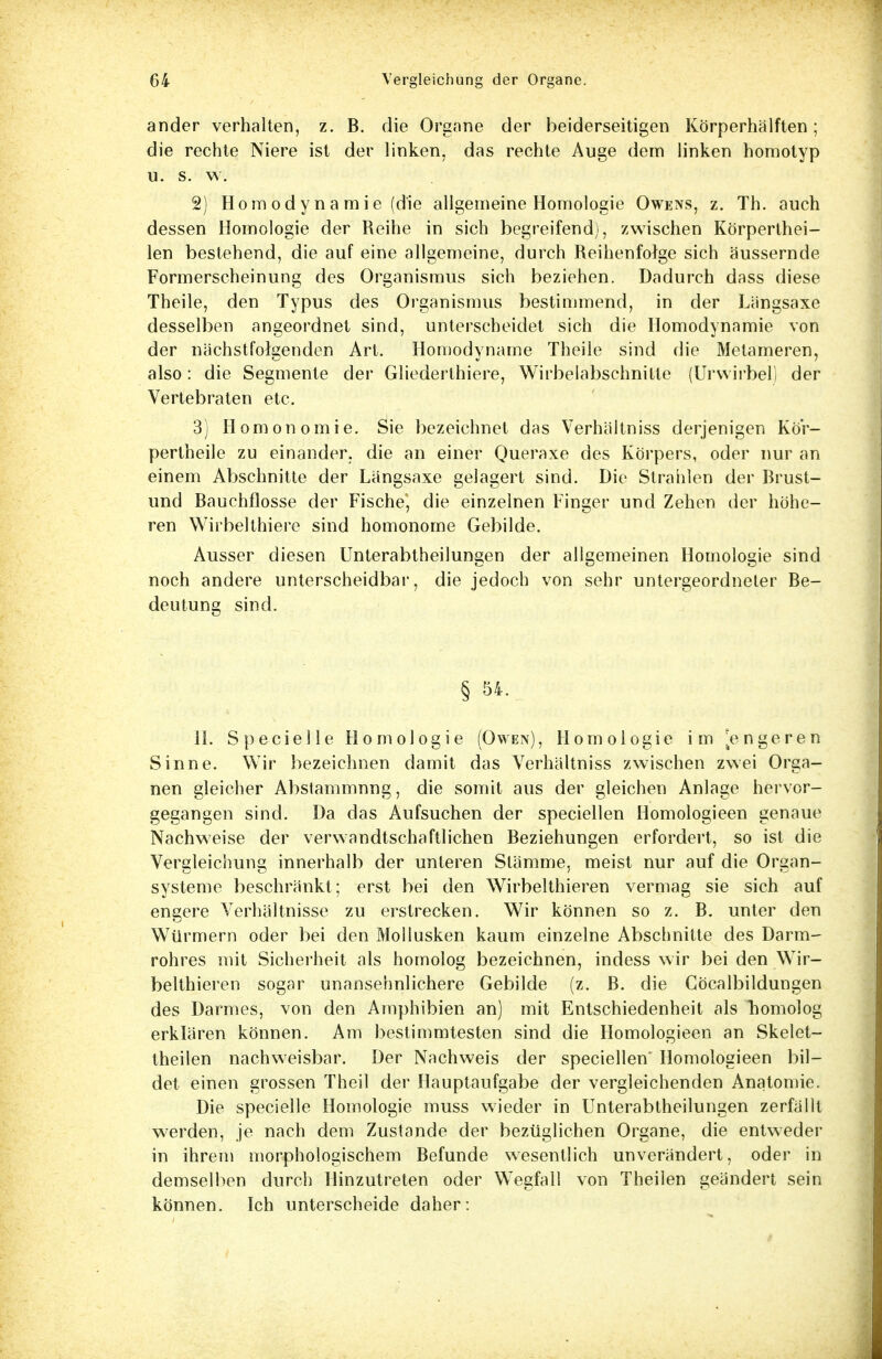 ander verhalten, z. B. die Organe der beiderseitigen Körperhälften; die rechte Niere ist der linken, das rechte Auge dem linken homotyp u. s. w. 2) Ho m o d y n a m i e (die allgemeine Homologie Owens, z. Th. auch dessen Homologie der Reihe in sich begreifend), zwischen Körperthei- len bestehend, die auf eine allgemeine, durch Reihenfolge sich äussernde Formerscheinung des Organismus sich beziehen. Dadurch dass diese Theile, den Typus des Organismus bestimmend, in der Längsaxe desselben angeordnet sind, unterscheidet sich die Homodynamie von der nächstfolgenden Art. Homodyname Theile sind die Metameren, also: die Segmente der Gliederthiere, Wirbelabschnille (Urwirbel) der Vertebraten etc. 3) Homonomie. Sie bezeichnet das Verhältniss derjenigen Kör- pertheile zu einander, die an einer Queraxe des Körpers, oder nur an einem Abschnitte der Längsaxe gelagert sind. Die Strahlen der Brust- und Bauchflosse der Fische, die einzelnen Finger und Zehen der höhe- ren Wirbelthiere sind homonome Gebilde. Ausser diesen Unterabtheilungen der allgemeinen Homologie sind noch andere unterscheidbar, die jedoch von sehr untergeordneter Be- deutung sind. § 54. II. Specielle Homologie (Owen), Homologie im [engeren Sinne. Wir bezeichnen damit das Verhältniss zwischen zwei Orga- nen gleicher Abstammnng, die somit aus der gleichen Anlage hervor- gegangen sind. Da das Aufsuchen der speciellen Homologieen genaue Nachweise der verwandtschaftlichen Beziehungen erfordert, so ist die Vergleichung innerhalb der unteren Stämme, meist nur auf die Organ- systeme beschränkt; erst bei den Wirbelthieren vermag sie sich auf engere Verhältnisse zu erstrecken. Wir können so z. B. unter den Würmern oder bei den Mollusken kaum einzelne Abschnitte des Darm- rohres mit Sicherheit als homolog bezeichnen, indess wir bei den Wir- belthieren sogar unansehnlichere Gebilde (z. B. die Cöcalbildungen des Darmes, von den Amphibien an) mit Entschiedenheit als Tiomolog erklären können. Am bestimmtesten sind die Homologieen an Skelet- theilen nachweisbar. Der Nachweis der speciellen' Homologieen bil- det einen grossen Theil der Hauptaufgabe der vergleichenden Anatomie. Die specielle Homologie muss wieder in Unterabtheilungen zerfällt werden, je nach dem Zustande der bezüglichen Organe, die entweder in ihrem morphologischem Befunde wesentlich unverändert, oder in demselben durch Hinzutreten oder Wegfall von Theilen geändert sein können. Ich unterscheide daher: