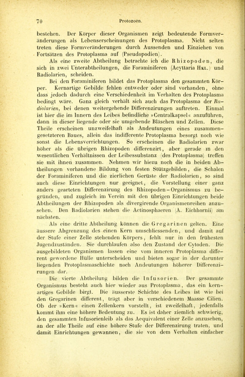 bestehen. Der Körper dieser Organismen zeigt bedeutende Formver- änderungen als Lebenserscheinungen des Protoplasma. Nicht selten treten diese Formveränderungen durch Aussenden und Einziehen von Fortsätzen des Protoplasma auf (Pseudopodien). Als eine zweite Abtheilung betrachte ich die Rhizopoden, die sich in zwei Unterabtheilungen, die Foraminiferen (Acyttaria Hkl.) und Radiolarien, scheiden. Bei den Foraminiferen bildet das Protoplasma den gesammten Kör- per. Kernartige Gebilde fehlen entweder oder sind vorhanden, ohne dass jedoch dadurch eine Verschiedenheit im Verhalten des Protoplasma bedingt wäre. Ganz gleich verhält sich auch das Protoplasma der Ra- diolarien, bei denen weitergehende Differenzirungen auftreten. Einmal ist hier die im Innern des Leibes befindliche »Centraikapsel« anzuführen, dann in dieser liegende oder sie umgebende Bläschen und Zellen. Diese Theile erscheinen unzweifelhaft als Andeutungen eines zusammen- gesetzteren Baues, allein das indifferente Protoplasma besorgt noch wie sonst die Lebensverrichtungen. So erscheinen die Radiolarien zwar höher als die übrigen Rhizopoden differenzirt, aber gerade in den wesentlichen Verhältnissen der Leibessubstanz (des Protoplasma) treffen sie mit ihnen zusammen. Nehmen wir hiezu noch die in beiden Ab- theilungen vorhandene Bildung von festen Stützgebilden, die Schalen der Foraminiferen und die zierlichen Gerüste der Radiolarien, so sind auch diese Einrichtungen nur geeignet, die Vorstellung einer ganz anders gearteten DifFerenzirung des Rhizopoden-Organismus zu be- gründen, und zugleich im Verein mit den übrigen Einrichtungen beide Abtheilungen der Rhizopoden als divergirende Organismenreihen anzu- sehen. Den Radiolarien stehen die Actinosphaeren (A. Eichhornii) am nächsten. Als eine dritte Abtheilung können die Gregarinen gelten. Eine äussere Abgrenzung des einen Kern umschliessenden, und damit auf der Stufe einer Zelle stehenden Körpers, fehlt nur in den frühesten Jugendzuständen. Sie durchlaufen also den Zustand der Cytoden. Die ausgebildeten Organismen lassen eine vom inneren Protoplasma diffe- rent gewordene Hülle unterscheiden und bieten sogar in der darunter liegenden Protoplasmaschichte noch Andeutungen höherer Differenzi- rungen dar. Die vierte Abtheilung bilden die Infusorien. Der gesammte Organismus besteht auch hier wieder aus Protoplasma, das ein kern- artiges Gebilde birgt. Die äusserste Schichte des Leibes ist wie bei den Gregarinen different, trägt aber in verschiedenem Maasse Cilien. Ob der »Kern« einen Zellenkern vorstellt, ist zweifelhaft, jedenfalls kommt ihm eine höhere Bedeutung zu. Es ist daher ziemlich schwierig, den gesammten Infusorienleib als das Aequivalent einer Zelle anzusehen, an der alle Theile auf eine höhere Stufe der Differenzirung traten, und damit Einrichtungen gewannen, die sie von dem Verhalten einfacher
