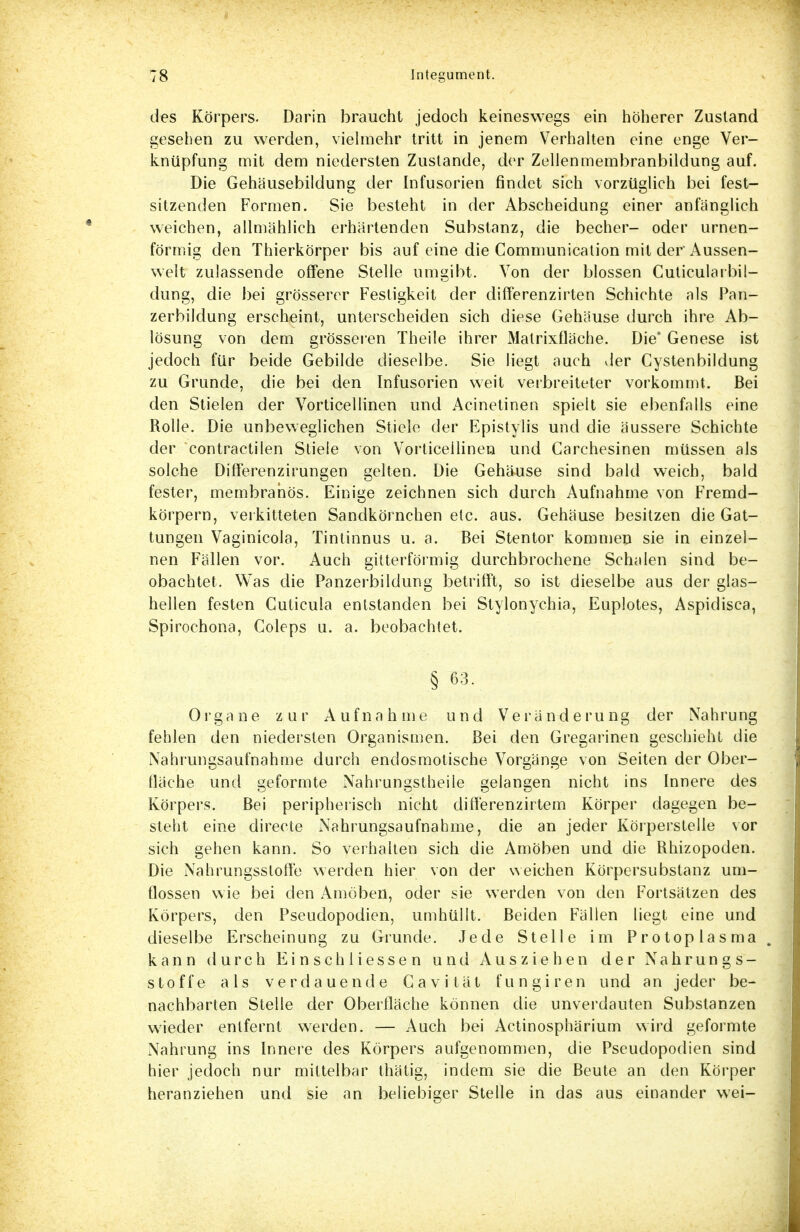 des Körpers. Darin braucht jedoch keineswegs ein höherer Zustand gesehen zu werden, vielmehr tritt in jenem Verhalten eine enge Ver- knüpfung mit dem niedersten Zustande, der Zellenmembranbildung auf. Die Gehäusebildung der Infusorien findet sich vorzüglich bei fest- sitzenden Formen. Sie besteht in der Abscheidung einer anfanglich weichen, allmählich erhärtenden Substanz, die becher- oder urnen- förmig den Thierkörper bis auf eine die Communication mit der'Aussen- welt zulassende offene Stelle umgibt. Von der blossen Cuticularbil- dung, die bei grösserer Festigkeit der differenzirten Schichte als Pan- zerbildung erscheint, unterscheiden sich diese Gehäuse durch ihre Ab- lösung von dem grösseren Theile ihrer Matrixfläche. Die' Genese ist jedoch für beide Gebilde dieselbe. Sie liegt auch der Cystenbildung zu Grunde, die bei den Infusorien weit verbreiteter vorkommt. Bei den Stielen der Vorticellinen und Acinetinen spielt sie ebenfalls eine Rolle. Die unbeweglichen Stiele der Epistylis und die äussere Schichte der contractilen Stiele von Vorticellinen und Carchesinen müssen als solche Differenzirungen gelten. Die Gehäuse sind bald weich, bald fester, membrahös. Einige zeichnen sich durch Aufnahme von Fremd- körpern, verkitteten Sandkörnchen etc. aus. Gehäuse besitzen die Gat- tungen Vaginicola, Tintinnus u. a. Bei Stentor kommen sie in einzel- nen Fällen vor. Auch gitterförmig durchbrochene Schalen sind be- obachtet. Was die Panzerbildung betrifft, so ist dieselbe aus der glas- hellen festen Cuticula entstanden bei Stylonychia, Euplotes, Aspidisca, Spirochona, Goleps u. a. beobachtet. § 63. Organe zur Aufnahme und Veränderung der Nahrung fehlen den niedersten Organismen. Bei den Gregarinen geschieht die Nahrungsaufnahme durch endosmotische Vorgänge von Seiten der Ober- fläche und geformte Nahrungstheile gelangen nicht ins Innere des Körpers. Bei peripherisch nicht differenzirtem Körper dagegen be- steht eine directe Nahrungsaufnahme, die an jeder Körperstelle vor sich gehen kann. So verhalten sich die Amöben und die Rhizopoden. Die Nahrungsstoffe werden hier von der weichen Körpersubstanz um- flossen wie bei den Amöben, oder sie werden von den Fortsätzen des Körpers, den Pseudopodien, umhüllt. Beiden Fällen liegt eine und dieselbe Erscheinung zu Grunde. Jede Stelle im Protoplasma, kann durch Einsen Hessen und Ausziehen der Nahrungs- stoffe als verdauende Gavität fungiren und an jeder be- nachbarten Stelle der Oberfläche können die unverdauten Substanzen wieder entfernt werden. — Auch bei Actinosphärium wird geformte Nahrung ins Innere des Körpers aufgenommen, die Pseudopodien sind hier jedoch nur mittelbar thätig, indem sie die Beute an den Körper heranziehen und sie an beliebiger Stelle in das aus einander wei-