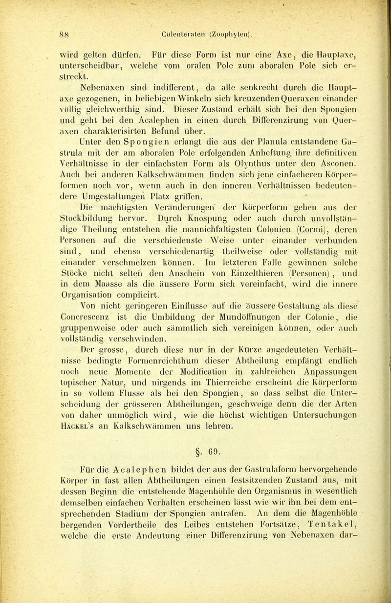 wird gelten dürfen. Für diese Form ist nur eine Axe, die Hauptaxe, unterscheidbar, welche vom oralen Pole zum aboralen Pole sich er- streckt. Nebenaxen sind indifferent, da alle senkrecht durch die Haupt- axe gezogenen, in beliebigen Winkeln sich kreuzenden Queraxen einander völlig gleichwerthig sind. Dieser Zustand erhalt sich bei den Spongien und geht bei den Acalephen in einen durch Differenzirung von Quer- axen charakterisirten Befund über. Unter den Spongien erlangt die aus der Planula entstandene Ga- strula mit der am aboralen Pole erfolgenden Anheftung ihre definitiven Verhältnisse in der einfachsten Form als Olynthus unter den Asconen. Auch bei anderen Kalkschwämmen finden sich jene einfacheren Körper- formen noch vor, wenn auch in den inneren Verhältnissen bedeuten- dere Umgestaltungen Platz griffen. Die mächtigsten Veränderungen der Körperform gehen aus der Stockbildung hervor. Durch Knospung oder auch durch unvollstän- dige Theilung entstehen die mannichfaltigsten Colonien (Cormi), deren Personen auf die verschiedenste Weise unter einander verbunden sind, und ebenso verschiedenartig theilweise oder vollständig mit einander verschmelzen können. Im letzteren Falle gewinnen solche Stöcke nicht selten den Anschein von Einzelthieren (Personen) , und in dem Maasse als die äussere Form sich vereinfacht, wird die innere Organisation complicirt. Von nicht geringeren Einflüsse auf die äussere Gestaltung als diese Concrescenz ist die Umbildung der Mundöfl'nungen der Colonie, die gruppenweise oder auch sämmtlieh sich vereinigen können, oder auch vollständig verschwinden. Der grosse, durch diese nur in der Kürze angedeuteten Verhält- nisse bedingte Formenreiehthum dieser Abtheilung empfängt endlich noch neue Momente der Modification in zahlreichen Anpassungen topischer Natur, und nirgends im Thierreiche erscheint die Körperform in so vollem Flusse als bei den Spongien, so dass selbst die Unter- scheidung der grösseren Abtheilungen, geschweige denn die der Arten von daher unmöglich wird, wie die höchst wichtigen Untersuchungen Häckel's an Kalkschwämmen uns lehren. §. 69. Für die Acalephen bildet der aus der Gastrulaform hervorgehende Körper in fast allen Abtheilungen einen festsitzenden Zustand aus, mit dessen Beginn die entstehende Magenhöhle den Organismus in wesentlich demselben einfachen Verhalten erscheinen lässt wie wir ihn bei dem ent- sprechenden Stadium der Spongien antrafen. An dem die Magenhöhle bergenden Vordertheile des Leibes entstehen Fortsätze, Tentakel, welche die erste Andeutung einer Differenzirung von Nebenaxen dar-