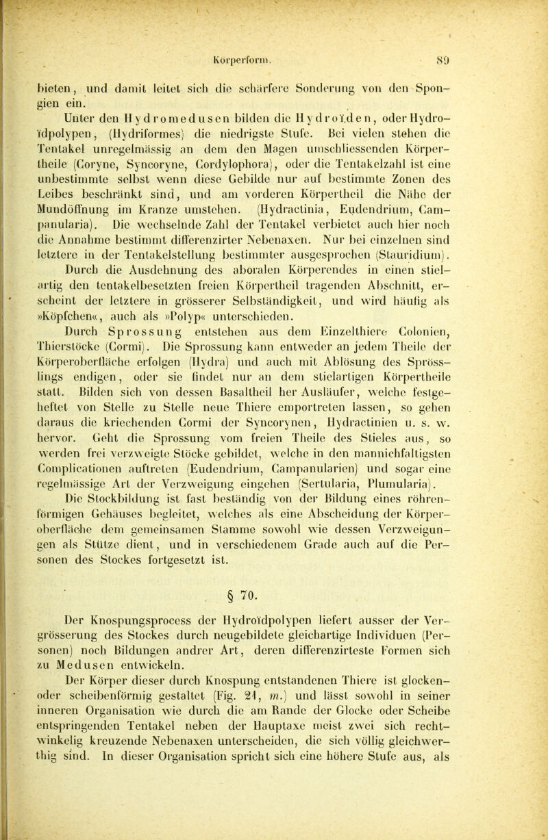bieten, und damit leitet sieh die schärfere Sonderung von den Spon- gien ein. Unter den H y d r o m e d u s e n bilden die Hydro T.d e n , oder Hydro- idpolypen, (tlydriformes) die niedrigste Stufe. Bei vielen stehen die Tentakel unregelmässig an dem den Magen umschliesscnden Körper- theile (Coryne, Syncoryne, Gordylophora), odci'die Tentakelzahl ist eine unbestimmte selbst wenn diese Gebilde nur auf bestimmte Zonen des Leibes beschränkt sind, und am vorderen Körpertheil die Nähe der Mundöffnung im Kranze umstehen. (Hydractinia, Eudendrium, Cam- panularia). Die wechselnde Zahl der Tentakel verbietet auch hier noch die Annahme bestimmt differenzirter Nebenaxen. Nur bei einzelnen sind letztere in der Tentakelstellung bestimmter ausgesprochen (Stauridium). Durch die Ausdehnung des aboralen Körperendes in einen stiel- artig den tentakelbesetzten freien Körpertheil tragenden Abschnitt, er- scheint der letztere in grösserer Selbständigkeit, und wird häutig als »Köpfchen«, auch als »Polyp« unterschieden. Durch Sprossung entstehen aus dem Einzelthiere Colonien, Thierslöcke (Gormi). Die Sprossung kann entweder an jedem Theile der Körperoberfläche erfolgen (Hydra) und auch mit Ablösung des Spröss- lings endigen, oder sie findet nur an dem stielartigen Körpertheile statt. Bilden sich von dessen Basaltheil her Ausläufer, welche festge- heftet von Stelle zu Stelle neue Thiere emportreten lassen, so gehen daraus die kriechenden Gormi der Syncorynen, Hydractinien u. s. w. hervor. Geht die Sprossung vom freien Theile des Stieles aus, so werden frei verzweigte Stöcke gebildet, welche in den mannichfaltigsten Gomplicationen auftreten (Eudendrium, Campanularien) und sogar eine regelmässige Art der Verzweigung eingehen (Sertularia, Plumularia). Die Stockbildung ist fast beständig von der Bildung eines röhren- förmigen Gehäuses begleitet, welches als eine Abscheidung der Körper- oberfläche dem gemeinsamen Stamme sowohl wie dessen Verzweigun- gen als Stütze dient, und in verschiedenem Grade auch auf die Per- sonen des Stockes fortgesetzt ist. . § 70. Der Knospungsprocess der Hydroidpolypen liefert ausser der Ver- grösserung des Stockes durch neugebildete gleichartige Individuen (Per- sonen) noch Bildungen andrer Art, deren differenzirteste Formen sich zu Medusen entwickeln. Der Körper dieser durch Knospung entstandenen Thiere ist glocken- oder scheibenförmig gestaltet (Fig. 21, m.) und lässt sowohl in seiner inneren Organisation wie durch die am Bande der Glocke oder Scheibe entspringenden Tentakel neben der Hauptaxe meist zwei sich recht- winkelig kreuzende Nebenaxen unterscheiden, die sich völlig gleichwer- thig sind. In dieser Organisation spricht sich eine höhere Stufe aus, als