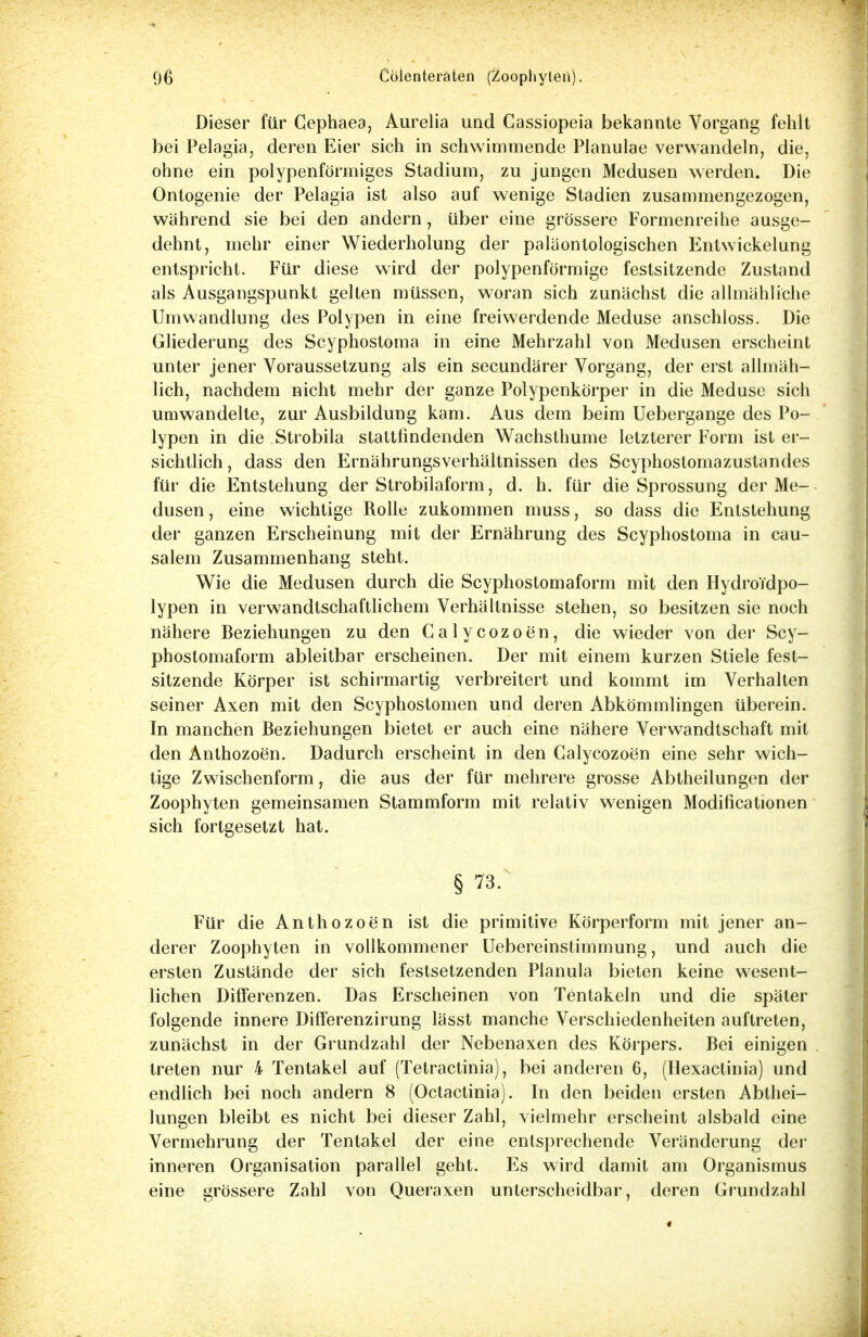 Dieser für Cephaea, Aurelia und Cassiopeia bekannte Vorgang fehlt bei Pelagia, deren Eier sich in schwimmende Planulae verwandeln, die, ohne ein polypenförmiges Stadium, zu jungen Medusen werden. Die Ontogenie der Pelagia ist also auf wenige Stadien zusammengezogen, während sie bei den andern, über eine grössere Formenreihe ausge- dehnt, mehr einer Wiederholung der paläontologischen Entwickelung entspricht. Für diese wird der polypenförmige festsitzende Zustand als Ausgangspunkt gelten müssen, woran sich zunächst die allmähliche Umwandlung des Polypen in eine freiwerdende Meduse anschloss. Die Gliederung des Scyphostoma in eine Mehrzahl von Medusen erscheint unter jener Voraussetzung als ein secundärer Vorgang, der erst allmäh- lich, nachdem nicht mehr der ganze Polypenkörper in die Meduse sich umwandelte, zur Ausbildung kam. Aus dem beim Uebergange des Po- lypen in die Strobila stattfindenden Wachsthume letzterer Form ist er- sichtlich , dass den Ernährungsverhältnissen des Scyphostomazustandes für die Entstehung der Strobilaform, d. h. für die Sprossung der Me- dusen, eine wichtige Rolle zukommen muss, so dass die Entstehung der ganzen Erscheinung mit der Ernährung des Scyphostoma in cau- salem Zusammenhang steht. Wie die Medusen durch die Scyphostomaform mit den Hydro'i'dpo- lypen in verwandtschaftlichem Verhältnisse stehen, so besitzen sie noch nähere Beziehungen zu den Calycozoen, die wieder von der Scy- phostomaform ableitbar erscheinen. Der mit einem kurzen Stiele fest- sitzende Körper ist schirmartig verbreitert und kommt im Verhalten seiner Axen mit den Scyphostomen und deren Abkömmlingen überein. In manchen Beziehungen bietet er auch eine nähere Verwandtschaft mit den Anthozoen. Dadurch erscheint in den Calycozoen eine sehr wich- tige Zwischenform, die aus der für mehrere grosse Abtheilungen der Zoophyten gemeinsamen Stammform mit relativ wenigen Modifikationen sich fortgesetzt hat. § 73. Für die Anthozoen ist die primitive Körperform mit jener an- derer Zoophyten in vollkommener Uebereinstimmung, und auch die ersten Zustände der sich festsetzenden Planula bieten keine wesent- lichen Differenzen. Das Erscheinen von Tentakeln und die später folgende innere Differenzirung lässt manche Verschiedenheiten auftreten, zunächst in der Grundzahl der Nebenaxen des Körpers. Bei einigen treten nur 4 Tentakel auf (Tetractinia), bei anderen 6, (Hexactinia) und endlich bei noch andern 8 (Octactinia). In den beiden ersten Abthei- lungen bleibt es nicht bei dieser Zahl, vielmehr erscheint alsbald eine Vermehrung der Tentakel der eine entsprechende Veränderung der inneren Organisation parallel geht. Es wird damit am Organismus eine grössere Zahl von Queraxen unterscheidbar, deren Grundzahl