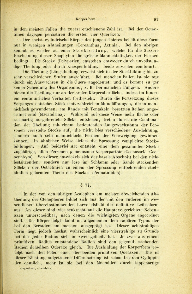 in den meisten Fällen die zuerst erschienene Zahl ist. Bei den Octac- tinien dagegen persistiren die ersten vier Queraxen. Der meist cylindrische Körper des jungen Thieres behält diese Form nur in wenigen Abtheilungen (Cereanthus, Actinia). Bei den übrigen kommt es wieder zu einer Stockbildung, welche für die äussere Erscheinung dieser Zoophyten die grösste Mannichfaltigkeit der Formen bedingt. Die Stöcke (Polyparienj entstehen entweder durch unvollstän- dige Theilung oder durch Knospenbildung, beide zuweilen combinirt. Die Theilung (Längstheilung) erweist sich in der Stockbildung bis zu sehr verschiedenen Stufen ausgeführt. Bei manchen Fällen ist sie nur durch ein Auswachsen in die Quere angedeutet, und es kommt zu gar keiner Scheidung des Organismus, z. B. bei manchen Fungien. Andere bieten die Theilung nur an der oralen Körperoberfläche, indess im Innern ein continuirliches Verhalten fortbesteht. Durch die Fortsetzung dieses Vorganges entstehen Stöcke mit zahlreichen Mundöflnungen, die in man- nichfach gewundenen, am Bande mit Tentakeln besetzten Beihen ange- ordnet sind (Maeandrina). Während auf diese Weise mehr flache oder rasenartig ausgebreitete Stöcke entstehen, treten durch die Combina- tion der Theilung mit einem bedeutenden Längewachsthum der Per- sonen verästelte Stöcke auf, die nicht blos verschiedene Ausdehnung, sondern auch sehr mannichfache Formen der Verzweigung gewinnen können. In ähnlicher Weise liefert die Sprossung complicirle Stock- bildungen. Auf beiderlei Art entsteht eine dem gesammten Stocke zugehörige, allen Personen gemeinsame Körperparthie (Coenosark, Coe- ncnchym). Von dieser entwickelt sich der basale Abschnitt bei den nicht festsitzenden, sondern nur lose im Schlamm oder Sande steckenden Stöcken der Octactinien zu einem der Sprossung entbehrenden stiel- ähnlich geformten Theile des Stockes (Pennatuliden). § 74. In der von den übrigen Acalephen am meisten abweichenden Ab- theilung der Ctenophoren bildet sich aus der mit den anderen im we- sentlichen übereinstimmenden Larve alsbald die definitive Leibesform aus. An dieser sind vier senkrecht auf die Hauptaxe gerichtete Neben- axen unterscheidbar, nach denen die wichtigsten Organe angeordnet sind. Der Körper folgt damit im allgemeinen dem radiären Typus der bei den Beroi'den am meisten ausgeprägt ist. Dieser achtstrahligen Form liegt jedoch höchst wahrscheinlich eine vierstrahlige zu Grunde bei der jeder Badius sich in zwei getheilt hat. Je zwei aus einem primitiven Badius entstandene Badien sind den gegenüberstehenden Badien derselben Queraxe gleich. Die Ausbildung der Körperform er- folgt nach den Polen einer der beiden primitiven Queraxen. Die in dieser Bichtung aufgetretene Differenzirung ist schon bei den Cydippi- den deutlich, mehr ist sie bei den Mnemiden durch lappenartige Gegenbaur, Gruiulriss. 7