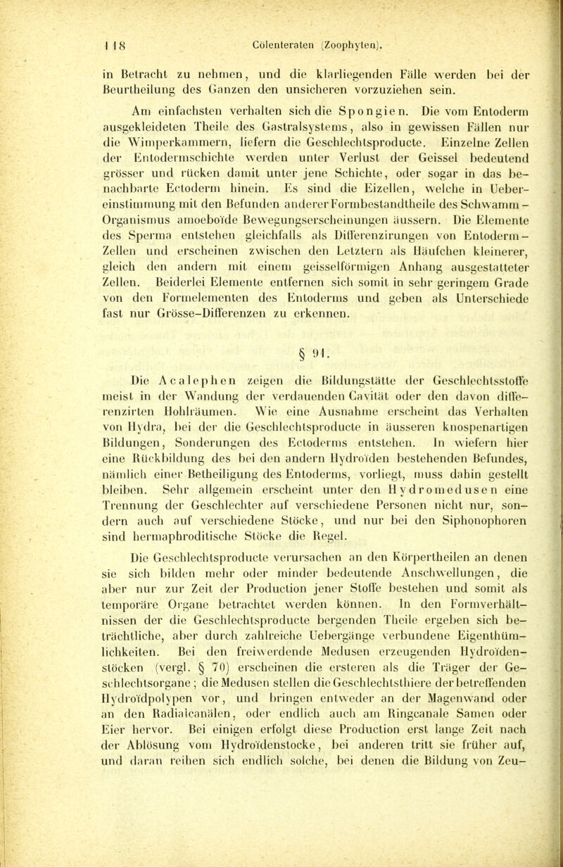in Betracht zu nehmen, und die klarliegenden Falle werden bei der ßeurtheilung des Ganzen den unsicheren vorzuziehen sein. Am einfachsten verhalten sich die Spongien. Die vom Entoderm ausgekleideten Theile des Gastraisystems, also in gewissen Fallen nur die Wimperkammern, liefern die Geschlechtsproducte. Einzelne Zellen der Entodermschichte werden unter Verlust der Geissei bedeutend grösser und rücken damit unter jene Schichte, oder sogar in das be- nachbarte Ectoderm hinein. Es sind die Eizellen, welche in Ueber- einstimmung mit den Befunden andererFormbestandtheile des Schwamm - Organismus amoeboTde Bewegungserscheinungen äussern. Die Elemente des Sperma entstehen gleichfalls als Differenzirungen von Entoderm - Zellen und erscheinen zwischen den Letztern als Häufchen kleinerer, gleich den andern mit einem geisseiförmigen Anhang ausgestatteter Zellen. Beiderlei Elemente entfernen sich somit in sehr geringem Grade von den Formelementen des Entoderms und geben als Unterschiede fast nur Grösse-Diff'erenzen zu erkennen. § 91. Die Acalephen zeigen die Bildungstätte der Geschlechtsstoffe meist in der Wandung der verdauenden Cavität oder den davon diffe— renzirten Hohlräumen. Wie eine Ausnahme erscheint das Verhalten von Hydra, bei der die Geschlechtsproducte in äusseren knospenartigen Bildungen, Sonderungen des Ectoderms entstehen. In wiefern hier eine Bückbildung des bei den andern Hydroiden bestehenden Befundes, nämlich einer Betheiligung des Entoderms, vorliegt, muss dahin gestellt bleiben. Sehr allgemein erscheint unter den Hydromedusen eine Trennung der Geschlechter auf verschiedene Personen nicht nur, son- dern auch auf verschiedene Stöcke, und nur bei den Siphonophoren sind hermaphroditische Stöcke die Regel. Die Geschlechtsproducte verursachen an den Körpertheilen an denen sie sich bilden mehr oder minder bedeutende Anschwellungen, die aber nur zur Zeit der Produktion jener Stoffe bestehen und somit als temporäre Organe betrachtet werden können. In den Formverhält- nissen der die Geschlechtsproducte bergenden Theile ergeben sich be- trächtliche, aber durch zahlreiche Uebergänge verbundene Eigenthüm- lichkeiten. Bei den freiwerdende Medusen erzeugenden HydroTden- stöcken (vergl. § 70) erscheinen die ersteren als die Träger der Ge- schlechtsorgane; die Medusen stellen die Geschlechtsthiere der betreffenden Hydroi'dpolypen vor, und bringen entweder an der Magenwand oder an den Radiaicanälen, oder endlich auch am Ringcanale Samen oder Eier hervor. Bei einigen erfolgt diese Production erst lange Zeit nach der Ablösung vom Hydro ldenstocke, bei anderen tritt sie früher auf, und daran reihen sich endlich solche, bei denen die Bildung von Zeu-