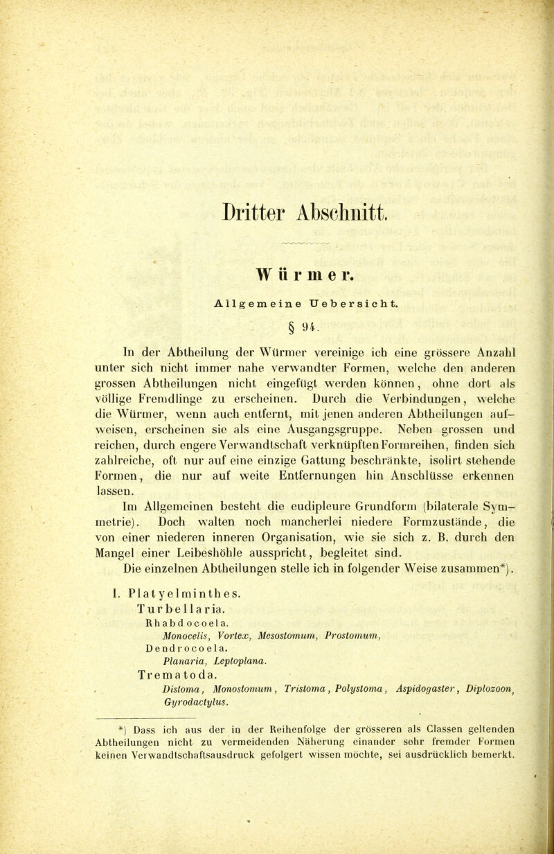 Dritter Abschnitt, Würmer. Allgemeine Uebersicht. § 94 In der Abtheilung der Würmer vereinige ich eine grössere Anzahl unter sich nicht immer nahe verwandter Formen, welche den anderen grossen Abtheilungen nicht eingefügt werden können, ohne dort als völlige Fremdlinge zu erscheinen. Durch die Verbindungen, welche die Würmer, wenn auch entfernt, mit jenen anderen Abtheilungen auf- weisen, erscheinen sie als eine Ausgangsgruppe. Neben grossen und reichen, durch engere Verwandtschaft verknüpften Formreihen, finden sich zahlreiche, oft nur auf eine einzige Gattung beschränkte, isolirt stehende Formen, die nur auf weite Entfernungen hin Anschlüsse erkennen lassen. Im Allgemeinen besteht die eudipleure Grundform (bilaterale Sym- metrie). Doch walten noch mancherlei niedere Formzustände, die von einer niederen inneren Organisation, wie sie sich z. B. durch den Mangel einer Leibeshöhle ausspricht, begleitet sind. Die einzelnen Abtheilungen stelle ich in folgender Weise zusammen*). I. Platyelminthes. Turbellaria. Rhabd ocoel a. Monocelis, Vortex, Mesostomum, Prostomum, Dendr oco ela. Planaria, Leptoplana. Trema to da. Distoma, Monostomum, Tristoma , Polystoma, Aspidogaster, Diplozoon) Gyrodactylus. *) Dass ich aus der in der Reihenfolge der grösseren als Classen geltenden Abtheilungen nicht zu vermeidenden Näherung einander sehr fremder Formen keinen Verwandtschaftsausdruck gefolgert wissen möchte, sei ausdrücklich bemerkt.