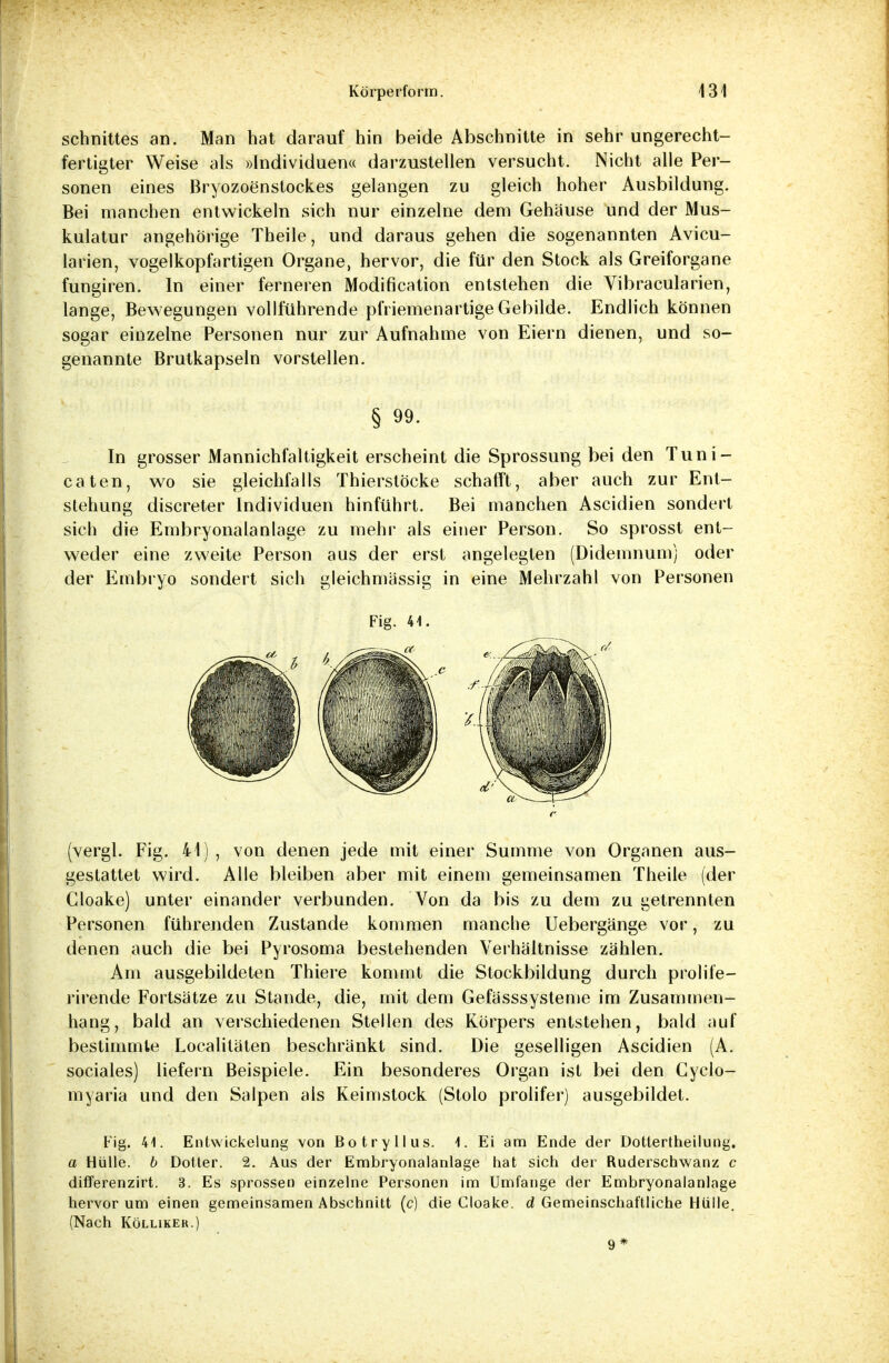 Schnittes an. Man hat darauf hin beide Abschnitte in sehr ungerecht- fertigter Weise als »Individuena darzustellen versucht. Nicht alle Per- sonen eines Bryozoenstockes gelangen zu gleich hoher Ausbildung. Bei manchen entwickeln sich nur einzelne dem Gehäuse und der Mus- kulatur angehörige Theile, und daraus gehen die sogenannten Avicu- larien, vogelkopfartigen Organe, hervor, die für den Stock als Greiforgane fungiren. In einer ferneren Modification entstehen die Vibracularien, lange, Bewegungen vollführende pfriemenartige Gebilde. Endlich können sogar einzelne Personen nur zur Aufnahme von Eiern dienen, und so- genannte Brutkapseln vorstellen. § 99- In grosser Mannichfaltigkeit erscheint die Sprossung bei den Tuni- caten, wo sie gleichfalls Thierstöcke schafft, aber auch zur Ent- stehung discreter Individuen hinführt. Bei manchen Ascidien sondert sich die Embryonalanlage zu mehr als einer Person. So sprosst ent- weder eine zweite Person aus der erst angelegten (Didemnumj oder der Embryo sondert sich gleichmässig in eine Mehrzahl von Personen Fig. 44. (vergl. Fig. 41), von denen jede mit einer Summe von Organen aus- gestattet wird. Alle bleiben aber mit einem gemeinsamen Theile (der Cloake) unter einander verbunden. Von da bis zu dem zu getrennten Personen führenden Zustande kommen manche Uebergänge vor, zu denen auch die bei Pyrosoma bestehenden Verhältnisse zählen. Am ausgebildeten Thiere kommt die Stockbildung durch prolife- rirende Fortsätze zu Stande, die, mit dem Gefässsysteme im Zusammen- hang, bald an verschiedenen Stellen des Körpers entstehen, bald auf bestimmte Localitäten beschränkt sind. Die geselligen Ascidien (A. sociales) liefern Beispiele. Ein besonderes Organ ist bei den Cyclo- myaria und den Salpen als Keimstock (Stolo prolifer) ausgebildet. Fig. 44. Entwickelung von Botryllus. \. Ei am Ende der Dottertheiiung. a Hülle, b Dotter. 2. Aus der Embryonalanlage hat sich der Ruderschwanz c differenzirt. 3. Es sprossen einzelne Personen im Umfange der Embryonalanlage hervor um einen gemeinsamen Abschnitt (c) die Cloake. d Gemeinschaftliche Hülle. (Nach Kölliker.) 9*