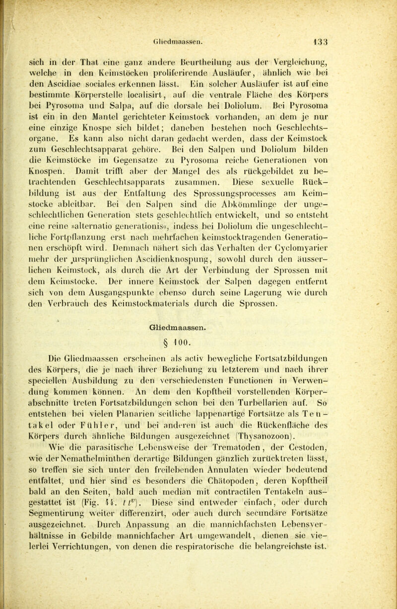 sich in der That eine ganz andere Beurtheilung aus der Vergleichung, welche in den Keimslöcken proliferirende Ausläufer, ähnlich wie bei den Ascidiae sociales erkennen lässl. Ein solcher Ausläufer ist auf eine bestimmte Körperstelle localisirt, auf die ventrale Fläche des Körpers bei Pyrosoma und Salpa, auf die dorsale bei Doliolum. Bei Pyrosoma ist ein in den Mantel gerichteter Keimstock vorhanden, an dem je nur eine einzige Knospe sich bildet; daneben bestehen noch Geschlechts- organe. Es kann also nicht daran gedacht werden, dass der Keimstock zum Geschlechtsapparat gehöre. Bei den Salpen und Doliolum bilden die Keimstöcke im Gegensatze zu Pyrosoma reiche Generationen von Knospen. Damit trifft aber der Mangel des als rückgebildet zu be- trachtenden Geschlechtsapparats zusammen. Diese sexuelle Rück- bildung ist aus der Entfaltung des Sprossungsprocesses am Keim- stocke ableitbar. Bei den Salpen sind die Abkömmlinge der unge- schlechtlichen Generation stets geschlechtlich entwickelt, und so entsteht eine reine »alternatio generationis«, indess bei Doliolum die ungeschlecht- liche Forlpflanzung erst nach mehrfachen keimstocktragenden Generatio- nen erschöpft wird. Demnach nähert sich das Verhalten der Cyclomyarier mehr der .ursprünglichen Ascidienknospung, sowohl durch den äusser- lichen Keimstock, als durch die Art der Verbindung der Sprossen mit dem Keimstocke. Der innere Keimstock der Salpen dagegen entfernt sich von dem Ausgangspunkte ebenso durch seine Lagerung wie durch den Verbrauch des Keimstockmaterials durch die Sprossen. Gliedmaassen. § 100. Die Gliedmaassen erscheinen als activ bewegliche Fortsatzbildungen des Körpers, die je nach ihrer Beziehung zu letzterem und nach ihrer speciellen Ausbildung zu den verschiedensten Functionen in Verwen- dung kommen können. An dem den Kopftheil vorstellenden Körper- abschnitte treten Fortsatzbildungen schon bei den Turbellarien auf. So entstehen bei vielen Planarien seitliche lappenartige Fortsätze als Ten- takel oder Fühler, und bei anderen ist auch die Rückenfläche des Körpers durch ähnliche Bildungen ausgezeichnet (Thysanozoon). Wie die parasitische Lebensweise der Trematoden , der Cestoden, wie der Nemathelminthen derartige Bildungen gänzlich zurücktreten lässt, so treffen sie sich unter den freilebenden Annulaten wieder bedeutend entfaltet, und hier sind es besonders die Chätopoden, deren Kopftheil bald an den Seiten, bald auch median mit contractilen Tentakeln aus- gestattet ist (Fig. \k. ttv). Diese sind entweder einfach, oder durch Segmentirung weiter differenzirt, oder auch durch secundäre Fortsätze ausgezeichnet. Durch Anpassung an die mannichfachsten Lebensver- hältnisse in Gebilde mannichfacher Art umgewandelt, dienen sie vie- lerlei Verrichtungen, von denen die respiratorische die belangreichste ist.