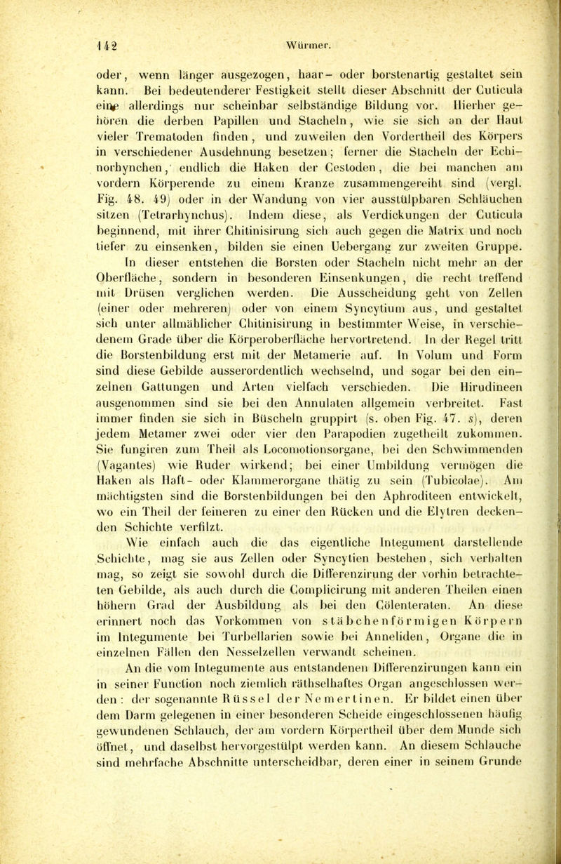 oder, wenn länger ausgezogen, haar- oder borstenartig gestaltet sein kann. Bei bedeutenderer Festigkeit stellt dieser Abschnitt der Cuticula ein^ allerdings nur scheinbar selbständige Bildung vor. Hierher ge- hören die derben Papillen und Stacheln, wie sie sich an der Haut vieler Trematoden finden , und zuweilen den Vordertheil des Körpers in verschiedener Ausdehnung besetzen; ferner die Stacheln der Echi- norhynchen, endlich die Haken der Cestoden, die bei manchen am vordem Körperende zu einem Kranze zusammengereiht sind (vergl. Fig. 48. 49) oder in der Wandung von vier ausstülpbaren Schläuchen sitzen (Tetrarhynchus). Indem diese, als Verdickungen der Cuticula beginnend, mit ihrer Chitinisirung sich auch gegen die Matrix und noch tiefer zu einsenken, bilden sie einen Uebergang zur zweiten Gruppe. In dieser entstehen die Borsten oder Stacheln nicht mehr an der Oberfläche, sondern in besonderen Einsenkungen, die recht treffend mit Drüsen verglichen werden. Die Ausscheidung geht von Zellen (einer oder mehreren) oder von einem Syncytium aus, und gestaltet sich unter allmählicher Chitinisirung in bestimmter Weise, in verschie- denem Grade über die Körperoberfläche hervortretend. In der Regel tritt die ßorstenbildung erst mit der Metamerie auf. In Volum und Form sind diese Gebilde ausserordentlich wechselnd, und sogar bei den ein- zelnen Gattungen und Arten vielfach verschieden. Die Hirudineen ausgenommen sind sie bei den Annulaten allgemein verbreitet. Fast immer finden sie sich in Büscheln gruppirt (s. oben Fig. 47. s), deren jedem Metamer zwei oder vier den Parapodien zugetheilt zukommen. Sie fungiren zum Theil als Locomotionsorgane, bei den Schwimmenden (Vagantes) wie Ruder wirkend; bei einer Umbildung vermögen die Haken als Haft- oder Klammerorgane thälig zu sein (Tubicolae). Am mächtigsten sind die Borstenbildungen bei den Aphroditeen entwickelt, wo ein Theil der feineren zu einer den Rücken und die Elytren decken- den Schichte verfilzt. Wie einfach auch die das eigentliche Integument darstellende Schichte, mag sie aus Zellen oder Syncytien bestehen, sich verhalten mag, so zeigt sie sowohl durch die Differenzirung der vorhin betrachte- ten Gebilde, als auch durch die Complicirung mit anderen Theilen einen höhern Grad der Ausbildung als bei den Cölenteraten. An diese erinnert noch das Vorkommen von stäbchenförmigen Körpern im lnlegumente bei Turbellarien sowie bei Anneliden, Organe die in einzelnen Fällen den Nesselzellen verwandt scheinen. An die vom Integumente aus entstandenen Difterenzirungen kann ein in seiner Function noch ziemlich räthselhaftes Organ angeschlossen wer- den : der sogenannte Rüssel der Ne mertinen. Er bildet einen über dem Darm gelegenen in einer besonderen Scheide eingeschlossenen häufig gewundenen Schlauch, der am vordem Körpertheil über dem Munde sich öffnet, und daselbst hervorgestülpt werden kann. An diesem Schlauche sind mehrfache Abschnitte unterscheidbar, deren einer in seinem Grunde