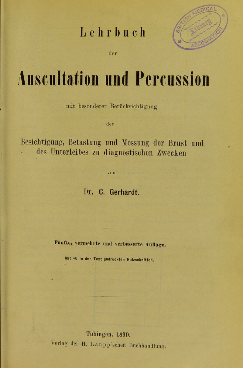 Lehrbuch der Anscultation und Percussioii mit besonderer Berücksichtigung der Besichtigung, Betastung und Messung der Brust und des Unterleibes zu diagnostischen Zwecken von Dr. C. Gerhardt. Füiifte, vermehrte und verbesserte Auflage. Mit 40 in den Text gedruckten Holzsohnitten. Tübingen, 1890. Verlag der H. L a u p p 'sehen Buchhandlung.