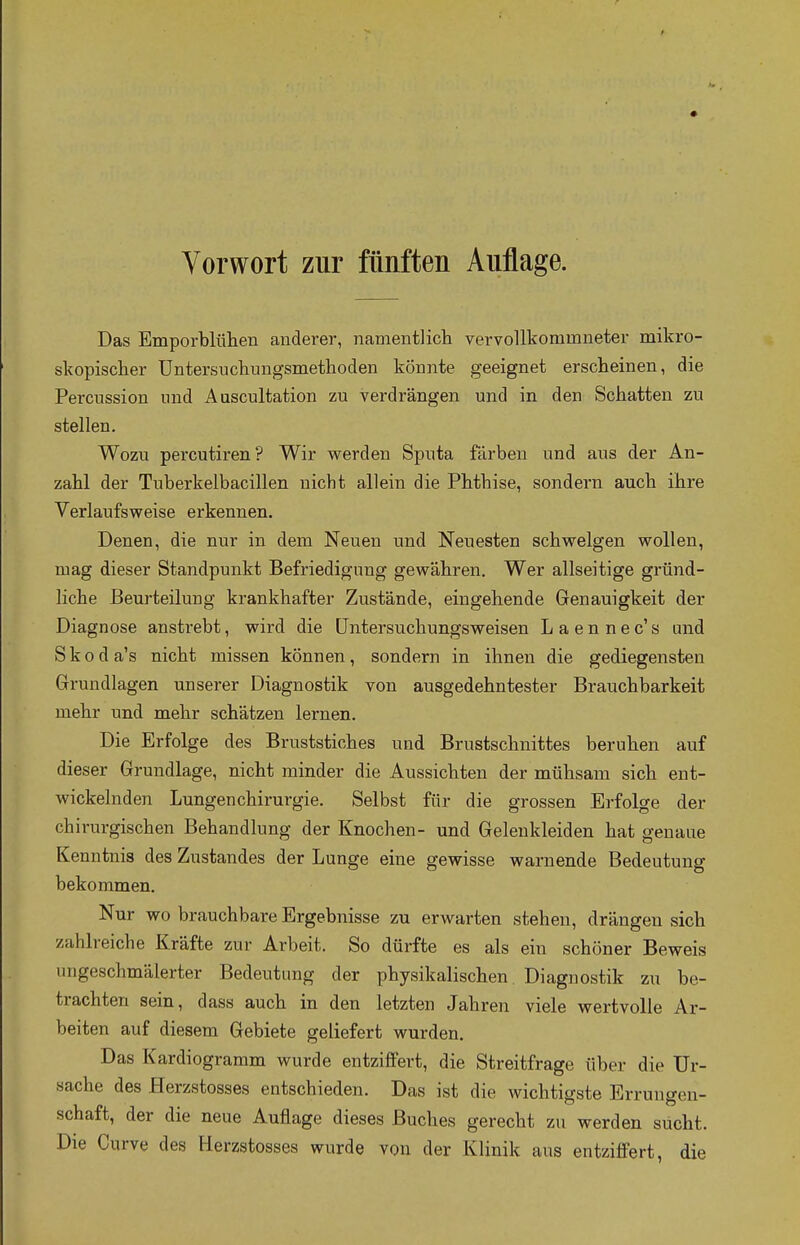 Vorwort zur fünften Auflage. Das Emporblühen anderer, namentlich vervollkommneter mikro- skopischer Untersuchungsmethoden könnte geeignet erscheinen, die Percussion und Auscultation zu verdrängen und in den Schatten zu stellen. Wozu percutiren? Wir werden Sputa färben und aus der An- zahl der Tuberkelbacillen nicht allein die Phthise, sondern auch ihre Verlaufsweise erkennen. Denen, die nur in dem Neuen und Neuesten schwelgen wollen, mag dieser Standpunkt Befriedigung gewähren. Wer allseitige gründ- liche Beurteilung krankhafter Zustände, eingehende Genauigkeit der Diagnose anstrebt, wird die Untersuchungsweisen Laennec's und S k o d a's nicht missen können , sondern in ihnen die gediegensten Grundlagen unserer Diagnostik von ausgedehntester Brauchbarkeit mehr und mehr schätzen lernen. Die Erfolge des Bruststiches und Brustschnittes beruhen auf dieser Grundlage, nicht minder die Aussichten der mühsam sich ent- wickelnden Lungen Chirurgie. Selbst für die grossen Erfolge der chirurgischen Behandlung der Knochen- und Gelenkleiden hat genaue Kenntnis des Zustandes der Lunge eine gewisse warnende Bedeutung bekommen. Nur wo brauchbare Ergebnisse zu erwarten stehen, drängen sich zahlreiche Kräfte zur Arbeit. So dürfte es als ein schöner Beweis ungeschmälerter Bedeutung der physikalischen Diagnostik zu be- trachten sein, class auch in den letzten Jahren viele wertvolle Ar- beiten auf diesem Gebiete geliefert wurden. Das Kardiogramm wurde entziffert, die Streitfrage über die Ur- sache des Herzstosses entschieden. Das ist die wichtigste Errungen- schaft, der die neue Auflage dieses Buches gerecht zu werden sucht. Die Curve des Herzstosses wurde von der Klinik aus entziffert, die