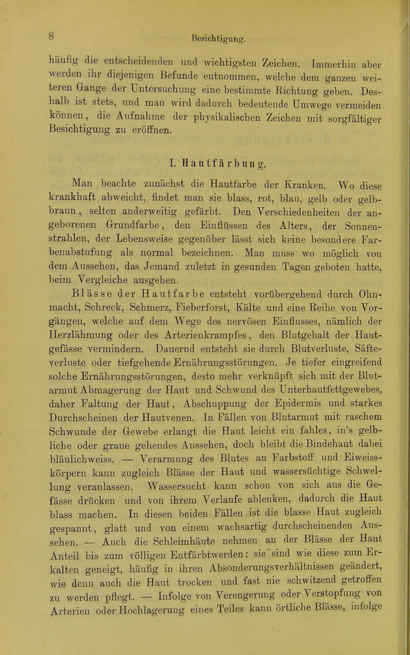 häufig die entscheidenden und wichtigsten Zeichen. Immerhin aber werden ihr diejenigen Befunde entnommen, welche dem ganzen wei- teren Gange der Untersuchung eine bestimmte Richtung geben. Des- halb ist stets, und man wird dadurch bedeutende Umwege vermeiden können, die Aufnahme der physikalischen Zeichen mit sorgfältiger Besichtigung zu eröffnen. I. H a u t f ä r b u n g. Man beachte zunächst die Hautfarbe der Kranken. Wo diese krankhaft abweicht, findet man sie blass, rot, blau, gelb oder gelb- braun, selten anderweitig gefärbt. Den Verschiedenheiten der an- geborenen Grundfarbe, den Einflüssen des Alters, der Sonnen- strahlen, der Lebensweise gegenüber lässt sich keine besondere Far- benabstufung als normal bezeichnen. Man muss wo möglich von dem Aussehen, das Jemand zuletzt in gesunden Tagen geboten hatte, beim Vergleiche ausgehen. Blässe der Hautfarbe entsteht vorübergehend durch Ohn- macht, Schreck, Schmerz, Fieberforst, Kälte und eine Reihe von Vor- gängen, welche auf dem Wege des nervösen Einflusses, nämlich der Herzlähmung oder des Arterienkrampfes, den Blutgehalt der Haut- gefässe vermindern. Dauernd entsteht sie durch Blutverluste, Säfte- verluste oder tiefgehende Ernährungsstörungen. Je tiefer eingreifend solche Ernährungsstörungen, desto mehr verknüpft sich mit der Blut- armut Abmagerung der Haut und Schwund des Unterhautfettgewebes, daher Faltung der Haut, Abschuppung der Epidermis und starkes Durchscheinen der Hautvenen. In Fällen von Blutarmut mit raschem Schwunde der Gewebe erlangt die Haut leicht ein fahles, in's gelb- liche oder graue gehendes Aussehen, doch bleibt die Bindehaut dabei bläulichweiss. — Verarmung des Blutes an Farbstoff und Eiweiss- körpern kann zugleich Blässe der Haut und wassersüchtige Schwel- lung veranlassen. Wassersucht kann schon von sich aus die Ge- fässe drücken und von ihrem Verlaufe ablenken, dadurch die Haut blass machen. In diesen beiden Fällen ist die blasse Haut zugleich gespannt, glatt und von einem wachsartig durchscheinenden Aus- sehen. — Auch die Schleimhäute nehmen an der Blässe der Haut Anteil bis zum völligen Entfärbtwerden: sie 'sind wie diese zum Er- kalten geneigt, häufig in ihren Absonderungsverhältnissen geändert, wie denn auch die Haut trocken und fast nie schwitzend getroffen zu werden pflegt. — Infolge von Verengerung oder Verstopfung von Arterien oder Hochlagerung eines Teiles kann örtliche Blässe, infolge