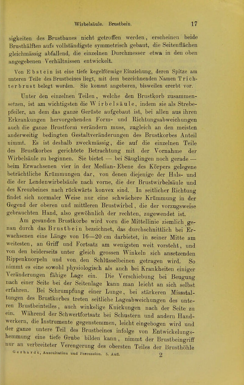 sigkeiten des Brustbaues nicht getroffen werden, erscheinen beide Brusthälften aufs vollständigste symmetrisch gebaut, die Seitenflächen oleichmässisj abfallend, die einzelnen Durchmesser etwa in den oben angegebenen Verhältnissen entwickelt. Von Ebstein ist eine tiefe kegelförmige Einziehung, deren Spitze am unteren Teile des Brustbeines liegt, mit dem bezeichnenden Namen Tri ch- terbrüst belegt worden. Sie kommt angeboren, bisweilen ererbt vor. Unter den einzelnen Teilen , welche den Brustkorb zusammen- setzen, ist am wichtigsten die W i r b e 1 s ä u l e, indem sie als Strebe- pfeiler, an dem das ganze Gerüste aufgebaut ist, bei allen aus ihren Erkrankungen hervorgehenden Form- und Richtungsabweichungen auch die ganze Brustform verändern muss, zugleich an den meisten anderweitig bedingten Gestaltveränderungen des Brustkorbes Anteil nimmt. Es ist deshalb zweckmässig, die auf die einzelnen Teile des Brustkorbes gerichtete Betrachtung mit der Vornahme der Wirbelsäule zu beginnen. Sie bietet — bei Säuglingen noch gerade — beim Erwachsenen vier in der Median-Ebene des Körpers gelegene beträchtliche Krümmungen dar, von denen diejenige der Hals- und die der Lendenwirbelsäule nach vorne, die der Brustwirbelsäule und des Kreuzbeines nach rückwärts konvex sind. In seitlicher Richtung findet sich normaler Weise nur eine schwächere Krümmung in der Gegend der oberen und mittleren Brustwirbel, die der vorzugsweise gebrauchten Hand, also gewöhnlich der rechten, zugewendet ist. Am gesunden Brustkorbe wird vorn die Mittellinie ziemlich ge- nau durch das Brustbein bezeichnet, das durchschnittlich bei Er- wachsenen eine Länge von 16—20 cm darbietet, in seiner Mitte am weitesten, an Griff und Fortsatz am wenigsten weit vorsteht, und von den beiderseits unter gleich grossen Winkeln sich ansetzenden Rippenknorpeln und von den Schlüsselbeinen getragen wird. So nimmt es eine sowohl physiologisch als auch bei Krankheiten einiger Veränderungen fähige Lage ein. Die Verschiebung bei Beugung nach einer Seite bei der Seitenlage kann man leicht an sich selbst erfahren. Bei Schrumpfung einer Lunge, bei stärkeren Missstal- tungen des Brustkorbes treten seitliche Lageabweichungen des unte- ren Brustbeinteiles, auch winkelige Knickungen nach der Seite zu ein. Während der Schwertfortsatz bei Schustern und andern Hand- werkern, die Instrumente gegenstemmen, leicht eingebogen wird und der ganze untere Teil des Brustbeines infolge von Entwickelungs- hemmung eine tiefe Grube bilden kann, nimmt der Brustbeingriff nur an verbreiteter Verengerung des obersten Teiles der Brusthöhle Gerhardt, Auaeultation uud l'ercussion. ö. Aufl. 2