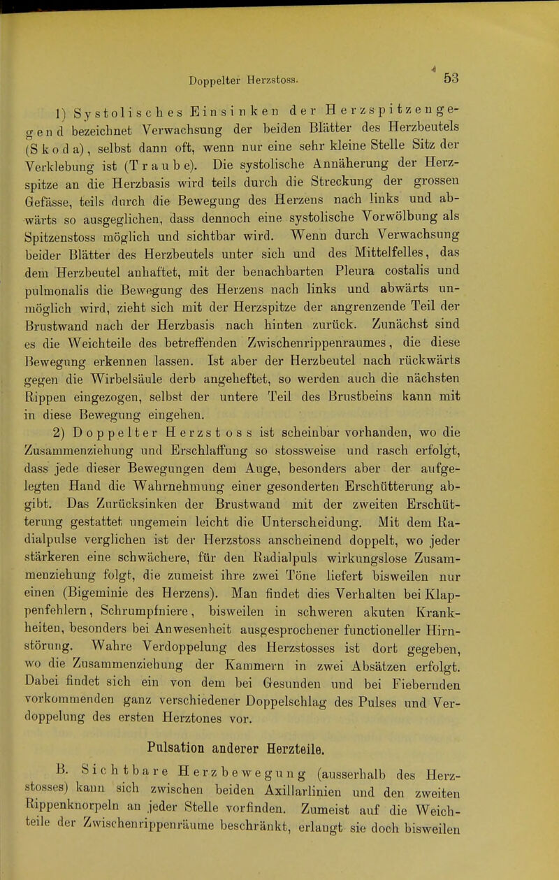 Doppelter Herzstoss. 1) Systolisches Einsinken der Herzspitzenge- gen d bezeichnet Verwachsung der beiden Blätter des Herzbeutels (Skoda), selbst dann oft, wenn nur eine sehr kleine Stelle Sitz der Verklebung ist (Traube). Die systolische Annäherung der Herz- spitze an die Herzbasis wird teils durch die Streckung der grossen Gefässe, teils durch die Bewegung des Herzens nach links und ab- wärts so ausgeglichen, dass dennoch eine systolische Vorwölbung als Spitzenstoss möglich und sichtbar wird. Wenn durch Verwachsung beider Blätter des Herzbeutels unter sich und des Mittel feiles, das dem Herzbeutel anhaftet, mit der benachbarten Pleura costalis und pnlmonalis die Bewegung des Herzens nach links und abwärts un- möglich wird, zieht sich mit der Herzspitze der angrenzende Teil der Brustwand nach der Herzbasis nach hinten zurück. Zunächst sind es die Weichteile des betreffenden Zwischenrippenraumes, die diese Bewegung erkennen lassen. Ist aber der Herzbeutel nach rückwärts gegen die Wirbelsäule derb angeheftet, so werden auch die nächsten Rippen eingezogen, selbst der untere Teil des Brustbeins kann mit in diese Bewegung eingehen. 2) Doppelter Herzstoss ist scheinbar vorhanden, wo die Zusammenziehung und Erschlaffung so stossweise und rasch erfolgt, dass jede dieser Bewegungen dem Auge, besonders aber der aufge- legten Hand die Wahrnehmung einer gesonderten Erschütterung ab- gibt. Das Zurücksinken der Brustwand mit der zweiten Erschüt- terung gestattet ungemein leicht die Unterscheidung. Mit dem Ra- dialpulse verglichen ist der Herzstoss anscheinend doppelt, wo jeder stärkeren eine schwächere, für den Radialpuls wirkungslose Zusam- menziehung folgt, die zumeist ihre zwei Töne liefert bisweilen nur einen (Bigeminie des Herzens). Man findet dies Verhalten bei Klap- penfehlern , Schrumpfniere, bisweilen in schweren akuten Krank- heiten, besonders bei Anwesenheit ausgesprochener functioneller Hirn- störung. Wahre Verdoppelung des Herzstosses ist dort gegeben, wo die Zusammenziehung der Kammern in zwei Absätzen erfolgt. Dabei findet sich ein von dem bei Gesunden und bei Fiebernden vorkommenden ganz verschiedener Doppelschlag des Pulses und Ver- doppelung des ersten Herztones vor. Pulsation anderer Herzteile. B. Sichtbare Herzbewegung (ausserhalb des Herz- stosses) kann sich zwischen beiden Axillarlinien und den zweiten Rippenknorpeln an jeder Stelle vorfinden. Zumeist auf die Weich- teile der Zwischenrippenräume beschränkt, erlangt sie doch bisweilen