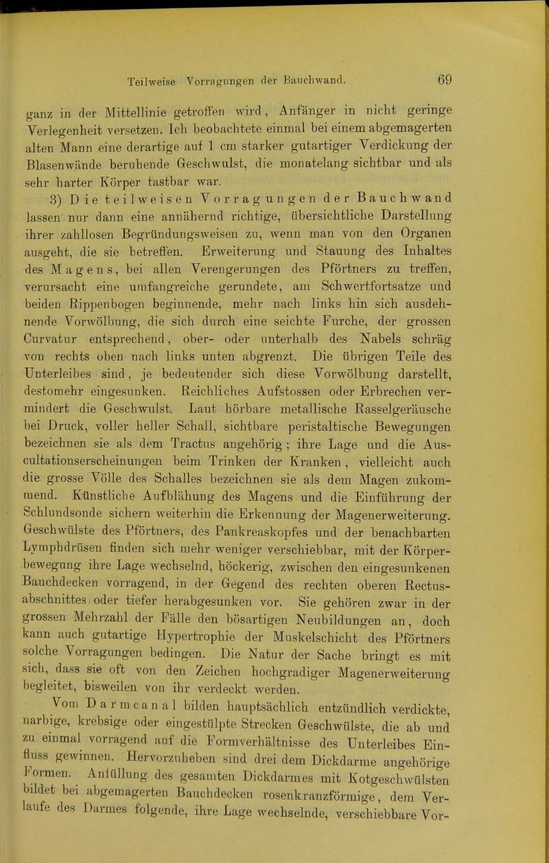 ganz in der Mittellinie getroffen wird, Anfänger in nicht geringe Verlegenheit versetzen. Ich beobachtete einmal bei einem abgemagerten alten Mann eine derartige auf 1 cm starker gutartiger Verdickung der Blasenwände beruhende Geschwulst, die monatelang sichtbar und als sehr harter Körper tastbar war. 3) Die teilweisen Vorragungen der Bauchwand lassen nur dann eine annähernd richtige, übersichtliche Darstellung ihrer zahllosen Begründungsweisen zu, wenn man von den Organen ausgeht, die sie betreffen. Erweiterung und Stauung des Inhaltes des Magens, bei allen Verengerungen des Pförtners zu treffen, verursacht eine umfangreiche gerundete, am Schwertfortsatze und beiden Rippenbogen beginnende, mehr nach links hin sich ausdeh- nende Vorwölbung, die sich durch eine seichte Furche, der grossen Curvatur entsprechend, ober- oder unterhalb des Nabels schräg von rechts oben nach links unten abgrenzt. Die übrigen Teile des Unterleibes sind, je bedeutender sich diese Vorwölbung darstellt, destomehr eingesunken. Reichliches Aufstossen oder Erbrechen ver- mindert die Geschwulst. Laut hörbare metallische Rasselgeräusche bei Druck, voller heller Schall, sichtbare peristaltische Bewegungen bezeichnen sie als dem Tractus angehörig ; ihre Lage und die Aus- cultationserscheinungen beim Trinken der Kranken, vielleicht auch die grosse Völle des Schalles bezeichnen sie als dem Magen zukom- mend. Künstliche Aufblähung des Magens und die Einführung der Schlundsonde sichern weiterhin die Erkennung der Magenerweiterung. Geschwülste des Pförtners, des Pankreaskopfes und der benachbarten Lymphdrüsen finden sich mehr weniger verschiebbar, mit der Körper- bewegung ihre Lage wechselnd, höckerig, zwischen den eingesunkenen Bauchdecken vorragend, in der Gegend des rechten oberen Rectus- abschnittes oder tiefer herabgesunken vor. Sie gehören zwar in der grossen Mehrzahl der Fälle den bösartigen Neubildungen an, doch kann auch gutartige Hypertrophie der Muskelschicht des Pförtners solche Vorragungen bedingen. Die Natur der Sache bringt es mit sich, dass sie oft von den Zeichen hochgradiger Magenerweiterung begleitet, bisweilen von ihr verdeckt werden. Vom Darmcanal bilden hauptsächlich entzündlich verdickte, narbige, krebsige oder eingestülpte Strecken Geschwülste, die ab und zu einmal vorragend auf die Formverhältnisse des Unterleibes Ein- fluss gewinnen. Hervorzuheben sind drei dem Dickdarme angehörige Formen. Anfüllung. des gesamten Dickdarmes mit Kotgeschwülsten bildet bei abgemagerten Bauchdecken rosenkranzförmige, dem Ver- laufe des Darmes folgende, ihre Lage wechselnde, verschiebbare Vor-