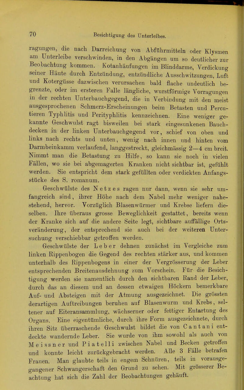 ragungen, die nach Darreichung von Abführmitteln oder Klysmen am Unterleibe verschwinden, in den Abgängen um so deutlicher zur Beobachtung kommen. Kotanhäufungen im Blinddarme, Verdickung seiner Häute durch Entzündung, entzündliche Ausschwitzungen, Luft und Kotergüsse dazwischen verursachen bald flache undeutlich be- grenzte, oder im ersteren Falle längliche, wurstförmige Vorragungen in der rechten Unterbauchgegend, die in Verbindung mit den meist ausgesprochenen Schmerz-Erscheinungen beim Betasten und Percu- tieren Typh litis und Perityphlitis kennzeichnen. Eine weniger ge- kannte Geschwulst ragt bisweilen bei stark eingesunkenen Bauch- decken in der linken Unterbauchgegend vor, schief von oben und links nach rechts und unten, wenig nach innen und hinten vom Darmbeinkamm verlaufend, langgestreckt, gleichmässig 2—4 cm breit. Nimmt man die Betastung zu Hilfe, so kann sie noch in vielen Fällen, wo sie bei abgemagerten Kranken nicht sichtbar ist, gefühlt werden. Sie entspricht dem stark gefüllten oder verdickten Anfangs- stücke des S. romanum. Geschwülste des Netzes ragen nur dann, wenn sie sehr um- fangreich sind, ihrer Höhe nach dem Nabel mehr weniger nahe- stehend, hervor. Vorzüglich Blasenwürmer und Krebse liefern die- selben. Ihre überaus grosse Beweglichkeit gestattet, bereits wenn der Kranke sich auf die andere Seite legt, sichtbare auffällige Orts- veränderung, der entsprechend sie auch bei der weiteren Unter- suchung verschiebbar getroffen werden. Geschwülste der Leber dehnen zunächst im Vergleiche zum linken Rippenbogen die Gegend des rechten stärker aus, und kommen unterhalb des Rippenbogens in einer der Vergrösserung der Leber entsprechenden Breitenausdehnung zum Vorschein. Für die Besich- tigung werden sie namentlich durch den sichtbaren Rand der Leber, durch das an diesem und an dessen etwaigen Höckern bemerkbare Auf- und Absteigen mit der Atmung ausgezeichnet. Die grössten derartigen Auftreibungen beruhen auf Blasenwurm und Krebs, sel- tener auf Eiteransammlung, wächserner oder fettiger Entartung des Organs. Eine eigentümliche, durch ihre Form ausgezeichnete, durch ihren Sitz überraschende Geschwulst bildet die von C a n t a n i ent- deckte wandernde Leber. Sie wurde von ihm sowohl als auch von Meissner und Piatelli zwischen Nabel und Becken getroffen und konnte leicht zurückgebracht werden. Alle 3 Fälle betrafen Frauen. Man glaubte teils in engem Schnüren, teils in vorausge- gangener Schwangerschaft den Grund zu sehen. Mit grösserer Be- achtung hat sich die Zahl der Beobachtungen gehäuft.