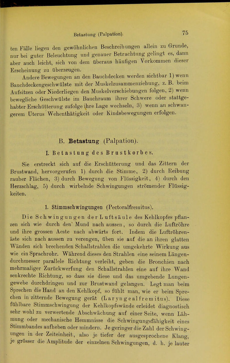 ten Fälle liegen den gewöhnlichen Beschreibungen allein zu Grunde, nur bei guter Beleuchtung und genauer Betrachtung gelingt es, dann aber auch leicht, sich von dem überaus häufigen Vorkommen dieser Erscheinung zu überzeugen. Andere Bewegungen an den Bauchdecken werden sichtbar l)wenn Bauchdeckengeschwülste mit der Muskelzusammenziehung, z. B. beim Aufsitzen oder Niederliegen den Muskelverschiebungen folgen, 2) wenn bewegliche Geschwülste im Bauchraum ihrer Schwere oder stattge- habter Erschütterung zufolge ihre Lage wechseln, 3) wenn an schwan- gerem Uterus Wehenthätigkeit oder Kindsbewegungen erfolgen. B. Betastung- (Palpation). I. Betastung des Brustkorbes. Sie erstreckt sich auf die Erschütterung und das Zittern der Brustwand, hervorgerufen 1) durch die Stimme, 2) durch Reibung rauher Flächen, 3) durch Bewegung von Flüssigkeit, 4) durch den Herzschlag, 5) durch wirbelnde Schwingungen strömender Flüssig- keiten. 1. Stimmscüwingungen (Pectoralfremitus). Die Schwingungen derLuftsäule des Kehlkopfes pflan- zen sich wie durch den* Mund nach aussen, so durch die Luftröhre und ihre grossen Aeste nach abwärts fort. Indem die Luftröhren- äste sich nach aussen zu verengen, üben sie auf die an ihren glatten Wänden sich brechenden Schallstrahlen die umgekehrte Wirkung aus wie ein Sprachrohr. Während dieses den Strahlen eine seinem Längen- durchmesser parallele Richtung verleiht, geben die Bronchien nach mehrmaliger Zurückwerfung den Schallstrahlen eine auf ihre Wand senkrechte Richtung, so dass sie diese und das umgebende Lungen- gewebe durchdringen und zur Brustwand gelangen. Legt man beim Sprechen die Hand an den Kehlkopf, so fühlt man, wie er beim Spre- chen in zitternde Bewegung gerät (L ar yn g e al f r em itus). Diese fühlbare Stimmschwingung der Kehlkopfswände erleidet diagnostisch sehr wohl zu verwertende Abschwächung auf einer Seite, wenn Läh- mung oder mechanische Hemmnisse die Schwingungsfähigkeit eines Stimmbandes aufheben oder mindern. Je geringer die Zahl der Schwing- ungen in der Zeiteinheit, also je tiefer der ausgesprochene Klang, je grösser die Amplitude der einzelnen Schwingungen, d. h. je lauter