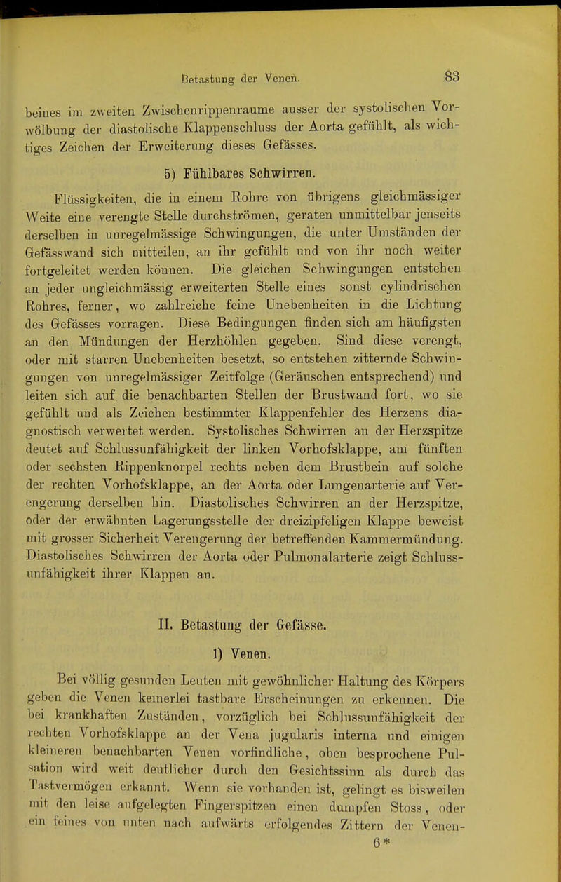 beines im zweiten Zwischenrippenraume ausser der systolischen Vor- wölbung der diastolische Klappenschluss der Aorta gefühlt, als wich- tiges Zeichen der Erweiterung dieses Gefässes. 5) Fühlbares Schwirren. Flüssigkeiten, die in einem Rohre von übrigens gleichmässiger Weite eine verengte Stelle durchströmen, geraten unmittelbar jenseits derselben in unregelmässige Schwingungen, die unter Umständen der Gefässwand sich mitteilen, an ihr gefühlt und von ihr noch weiter fortgeleitet werden können. Die gleichen Schwingungen entstehen an jeder ungleichmässig erweiterten Stelle eines sonst cylineinsehen Rohres, ferner, wo zahlreiche feine Unebenheiten in die Lichtung des Gefässes vorragen. Diese Bedingungen finden sich am häufigsten an den Mündungen der Herzhöhlen gegeben. Sind diese verengt, oder mit starren Unebenheiten besetzt, so entstehen zitternde Schwin- gungen von unregelmässiger Zeitfolge (Geräuschen entsprechend) und leiten sich auf die benachbarten Stellen der Brustwand fort, wo sie gefühlt und als Zeichen bestimmter Klappenfehler des Herzens dia- gnostisch verwertet werden. Systolisches Schwirren an der Herzspitze deutet auf Schlussunfähigkeit der linken Vorhofsklappe, am fünften oder sechsten Rippenknorpel rechts neben dem Brustbein auf solche der rechten Vorhofsklappe, an der Aorta oder Lungenarterie auf Ver- engerung derselben hin. Diastolisches Schwirren an der Herzspitze, oder der erwähnten Lagerungsstelle der dreizipfeligen Klappe beweist mit grosser Sicherheit Verengerung der betreffenden Kammermündung. Diastolisches Schwirren der Aorta oder Pulmonalarterie zeigt Schluss- unfähigkeit ihrer Klappen an. II. Betastung der Gefässe. 1) Venen. Bei völlig gesunden Leuten mit gewöhnlicher Haltung des Körpers geben die Venen keinerlei tastbare Erscheinungen zu erkennen. Die bei krankhaften Zuständen, vorzüglich bei Schlussunfähigkeit der rechten Vorhofsklappe an der Vena jugularis interna und einigen kleineren benachbarten Venen vorfindliche, oben besprochene Pul- sation wird weit deutlicher durch den Gesichtssinn als durch das Tastvermögen erkannt. Wenn sie vorhanden ist, gelingt es bisweilen mit den leise aufgelegten Fingerspitzen einen dumpfen Stoss, oder ••in feines von unten nach aufwärts erfolgendes Zittern der Venen- 6*