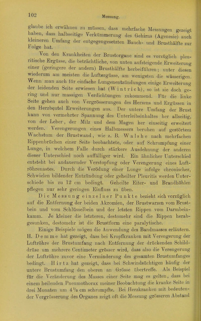 glaube ich erwähnen zu müssen, dass mehrfache Messungen gezeigt haben, dass halbseitige Verkümmerung des Gehirns (Agenesie) auch kleineren Umfang der entgegengesetzten Bauch- und Brusthälfte zur r olge hat. Von den Krankheiten der Brustorgane sind es vorzüglich pleu- ritische Ergüsse, die beträchtliche, von unten aufsteigende Erweiterung einer (geringere der andern) Brusthälfte herbeiführen • unter diesen wiederum am meisten die Luftergüsse, am wenigsten die wässerigen. Wenn man auch für einfache Lungenentzündungen einige Erweiterung der leidenden Seite erwiesen hat (Wintrich), so ist sie doch ge- ring und nur massigen Verdichtungen zukommend. Für die linke Seite gehen auch von Vergrösserungen des Herzens und Ergüssen in den Herzbeutel Erweiterungen aus. Der untere Umfang der Brust kann von vermehrter Spannung des Unterleibsinhaltes her allseitig, von der Leber, der Milz und dem Magen her einseitig erweitert werden. Verengerungen eines Halbmessers beruhen auf gestörtem Wachstum der Brustwand, wie z. B. Wals he nach mehrfachen Rippenbrüchen einer Seite beobachtete, oder auf Schrumpfung einer Lunge, in welchem Falle durch stärkere Ausdehnung der anderen dieser Unterschied noch auffälliger wird. Ein ähnlicher Unterschied entsteht bei andauernder Verstopfung oder Verengerung eines Luft- röhrenastes. Durch die Verödung einer Lunge infolge chronischer, Schwielen bildender Entzündung oder geheilter Pleuritis werden Unter- schiede bis zu 12 cm bedingt. Geheilte Eiter- und Brandhöhlen pflegen nur sehr geringen Einfluss zu üben. Die Messung einzelner Punkte bezieht sich vorzüglich auf die Entfernung der beiden Akromien, der Brustwarzen vom Brust- bein und vom Schlüsselbein und der letzten Rippen vom Darmbein- kamm. Je kleiner die letzteren, destomehr sind die Rippen herab- gesunken, destomehr ist die Brustform eine paralytische. Einige Beispiele mögen die Anwendung des Bandmasses erläutern. H. D e m me hat gezeigt, dass bei Kropfkranken mit Verengerung der Luftröhre der Brustumfang nach Entfernung der drückenden Schild- drüse um mehrere Centimeter grösser wird, dass also die Verengerung der Luftröhre zuvor eine Verminderung des gesamten Brustumfanges bedingt. Hirtz hat gezeigt, dass bei Schwindsüchtigen häufig der untere Brustumfang den oberen an Grösse übertreffe. Als Beispiel für die Veränderung des Masses einer Seite mag es gelten, dass bei einem heilenden Pneumothorax meiner Beobachtung die krankt1 Seite in drei Monaten um 4 Va cm schrumpfte. Bei Herzkranken mit bedeuten- der Vergrösserung des Organ es zeigt oft die Messung grösseren Abstand